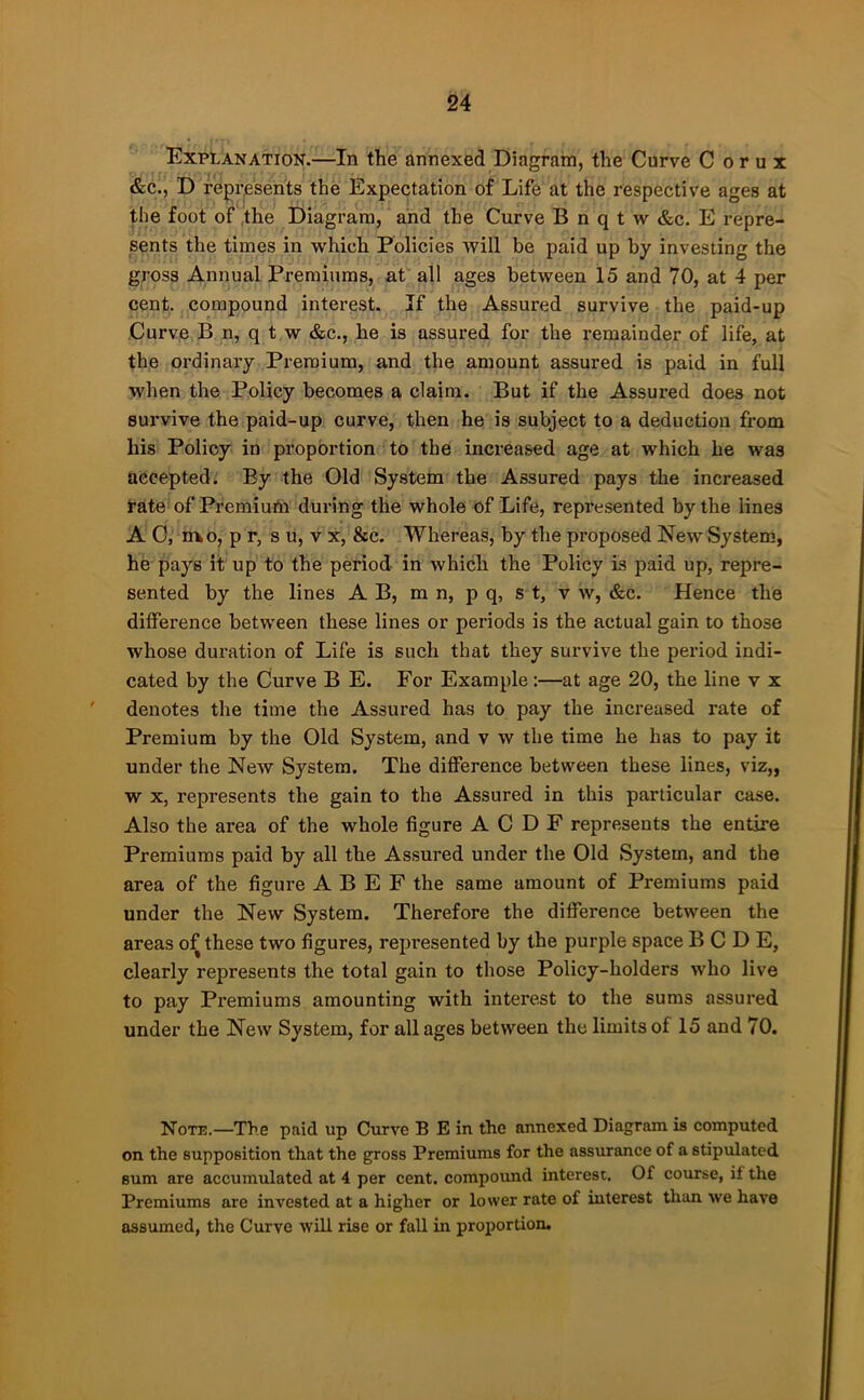 Explanation.—In the annexed Diagram, the Curve C o r u x &c., D repi’pents the Expectation of Life at the respective ages at the foot of ,the Diagram, and the Curve B n q t w &c. E repre- sents the times in which Policies will be paid up by investing the gross Annual Premiums, at all ages between 15 and 70, at 4 per cent, compound interest. If the Assured survive the paid-up Curve B n, q t w &c,, he is assured for the remainder of life, at the ordinary Premium, and the amount assured is paid in full when the Policy becomes a claim. But if the Assured does not survive the paid-up curve, then he is subject to a deduction from his Policy in proportion to the increased age at which he was accepted. By the Old System the Assured pays the increased Tate of Premiutn during the whole of Life, repi'esented by the lines A C, nxo, p r, s u, v x, &c. Whereas, by the proposed New System, he pays it up to the period in which the Policy Ls paid up, repre- sented by the lines A B, m n, p q, s t, v w, &c. Hence the difference between these lines or periods is the actual gain to those whose duration of Life is such that they survive the period indi- cated by the Curve B E. For Example:—at age 20, the line v x ' denotes the time the Assured has to pay the increased rate of Premium by the Old System, and v w the time he has to pay it under the New System. The difference between these lines, viz,, w X, represents the gain to the Assured in this particular case. Also the area of the whole figure A C D F represents the entire Premiums paid by all the Assured under the Old System, and the area of the figure A B E F the same amount of Premiums paid under the New System. Therefore the difference between the areas of these two figures, represented by the purple space B C D E, clearly represents the total gain to those Policy-holders who live to pay Premiums amounting with interest to the sums assured under the New System, for all ages between the limits of 15 and 70. Note.—The paid up Curve B E in the annexed Diagram is computed on the supposition that the gross Premiums for the assurance of a stipulated sum are accumulated at 4 per cent, compoimd interest. Of course, if the Premiums are invested at a higher or lower rate of interest than we have assumed, the Curve will rise or fall in proportion.