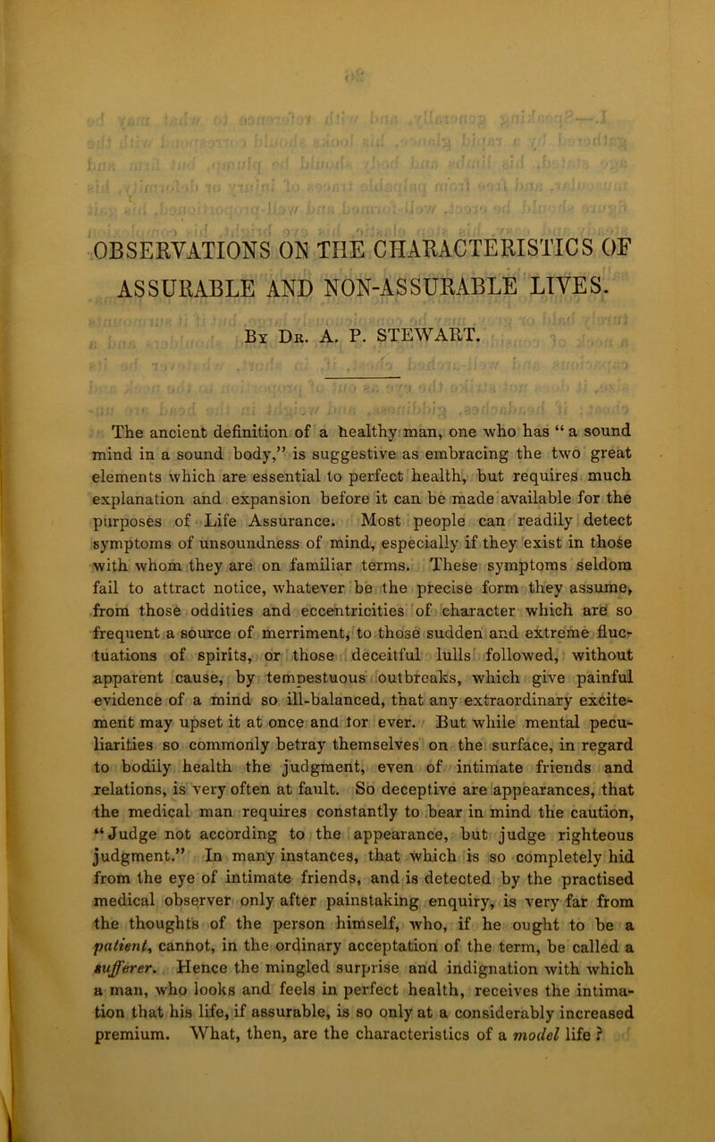 OBSERVATIONS ON THE CHARACTERISTICS OF ASSURABLE AND NON-ASSURABLE LIVES. By Dk. a. P. STEWART. The ancient definition of a healthy man, one who has “ a sound mind in a sound body,” is suggestive as embracing the two great elements which are essential to perfect health, but requires much explanation and expansion before it can be made available for the purposes of Life Assurance. Most people can readily detect symptoms of unsoundness of mind, especially if they exist in those with whom they are on familiar terms. These symptoms seldom fail to attract notice, whatever be the precise form they assume, from those oddities and eccentricities of character which are so frequent a source of merriment, to those sudden and extreme flucr tuations of spirits, or those deceitful lulls followed, without apparent cause, by tempestuous outbreaks, which give painful evidence of a mind so ill-balanced, that any extraordinary excite- ment may upset it at once and tor ever. But while mental pecu- liarities so commonly betray themselves on the surface, in regard to bodily health the judgment, even of intimate friends and relations, is very often at fault. So deceptive are appearances, that the medical man requires constantly to bear in mind the caution, “Judge not according to the appearance, but judge righteous judgment.” In many instances, that which is so completely hid from the eye of intimate friends, and is detected by the practised medical observer only after painstaking enquiry, is very far from the thoughts of the person himself, Avho, if he ought to be a patients cannot, in the ordinary acceptation of the term, be called a iufferer. Hence the mingled surprise and indignation with which a man, who looks and feels in perfect health, receives the intima- tion that his life, if assurable, is so only at a considerably increased premium. What, then, are the characteristics of a model life ?