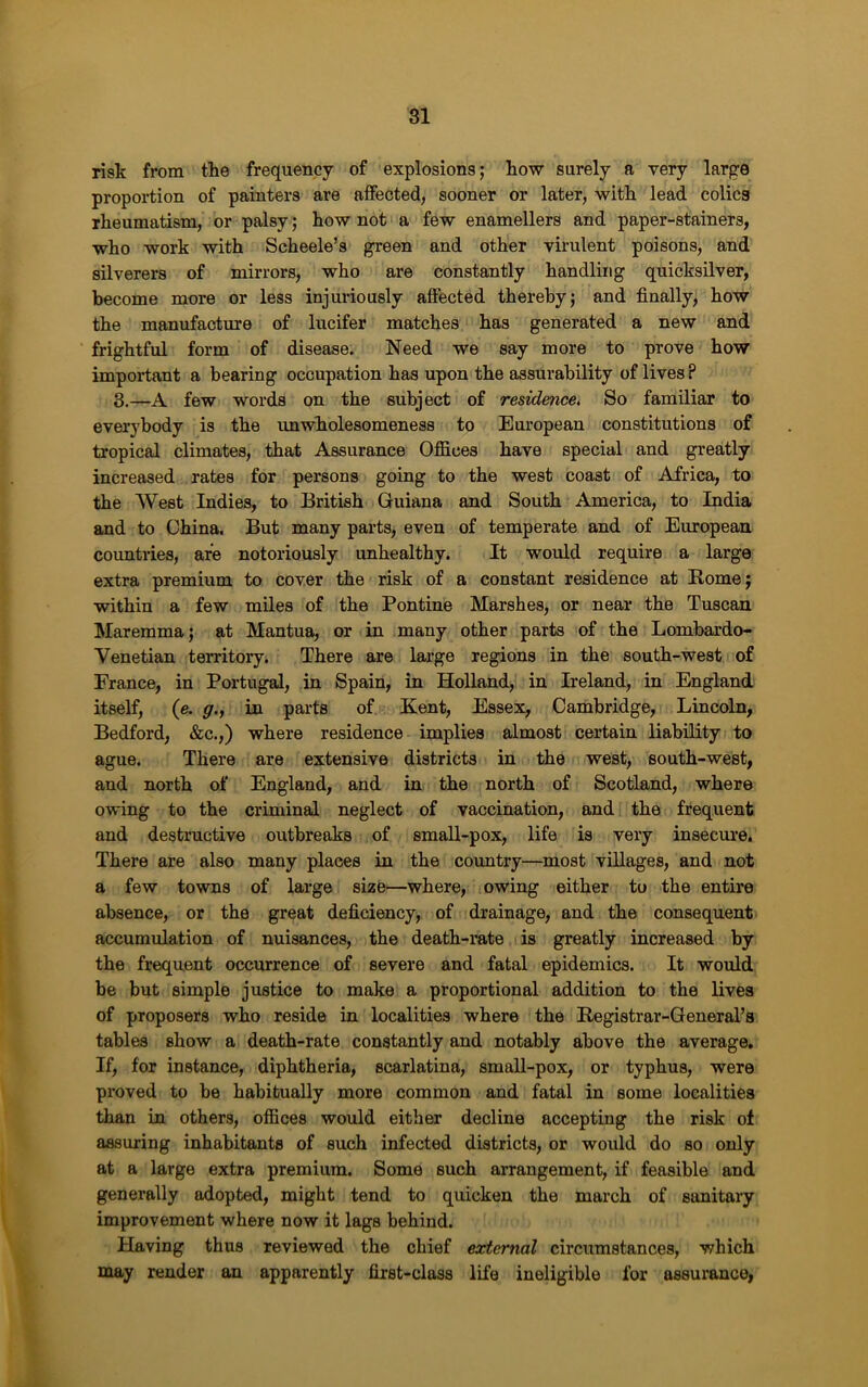 risk from the frequency of explosions; how surely a very large proportion of painters are affected, sooner or later, with lead colica rheumatism, or palsy; how not a few enamellers and paper-stainers, who work with Scheele’s green and other virulent poisons, and silverers of mirrors, who are constantly handling quicksilver, become more or less injuriously affected thereby; and finally, how the manufacture of lucifer matches has generated a new and frightful form of disease. Need we say more to prove how important a bearing occupation has upon the assurability of lives ? 8.—A few words on the subject of residence. So familiar to everybody is the unwholesomeness to Em’opean constitutions of tropical climates, that Assurance Offices have special and greatly increased rates for persons going to the west coast of Africa, to the West Indies, to British Guiana and South America, to India and to China. But many parts, even of temperate and of European countries, are notoriously unhealthy. It would require a large extra premium to cover the risk of a constant residence at Home; within a few miles of the Pontine Marshes, or near the Tuscan Maremma; at Mantua, or in many other parts of the Lombardo- Venetian territory. There are large regions in the south-west of France, in Portugal, in Spain, in Holland, in Ireland, in England itself, (e. g., in parts of Kent, Essex, Cambridge, Lincoln, Bedford, &c.,) where residence implies almost certain liability to ague. There are extensive districts in the west, south-west, and north of England, and in the north of Scotland, where owing to the criminal neglect of vaccination, and the frequent and destructive outbreaks of small-pox, life is very insecme. There are also many places in the country—most villages, and not a few towns of large size—where, owing either to the entire absence, or the great deficiency, of drainage, and the consequent accumulation of nuisances, the death-rate is greatly increased by the frequent occurrence of severe and fatal epidemics. It would be but simple justice to make a proportional addition to the lives of proposers who reside in localities where the Registrar-General’s tables show a death-rate constantly and notably above the average. If, for instance, diphtheria, scarlatina, small-pox, or typhus, were proved to be habitually more common and fatal in some localities than in others, offices would either decline accepting the risk of assuring inhabitants of such infected districts, or would do so only at a large extra premium. Some such arrangement, if feasible and generally adopted, might tend to quicken the march of sanitary improvement where now it lags behind. Having thus reviewed the chief external circumstances, which may render an apparently first-class life ineligible for assurance,