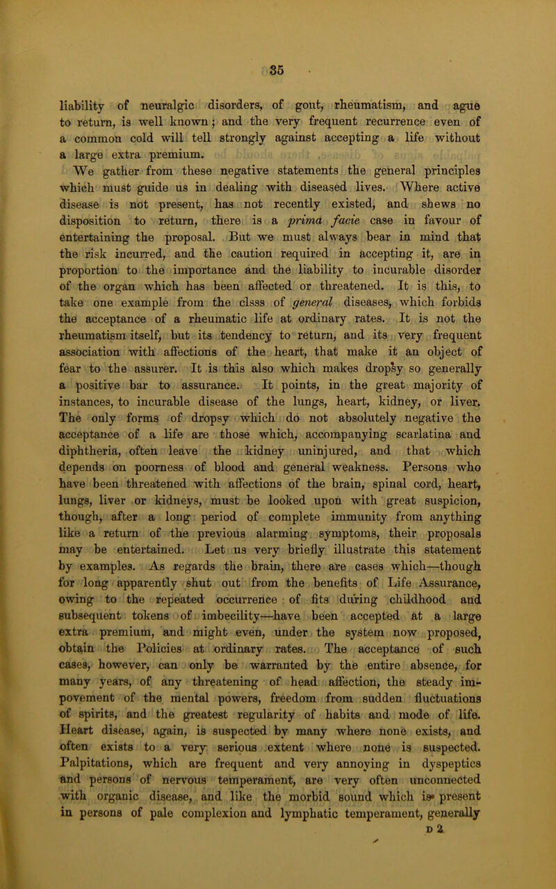 86 liability of neuralgic disorders, of gout, rheumatism, and ague to return, is well known; and the very fi’equent recurrence even of a common cold will tell strongly against accepting a life without a large extra premium. We gather from these negative statements the general principles which must guide us in dealing with diseased lives. Where active disease is not present, has not recently existed, and shews no disposition to return, there is a prima facie case in favour of entertaining the proposal. But we must always bear in mind that the risk incuiTed, and the caution required in accepting it, are in proportion to the importance and the liability to incurable disorder of the organ which has been affected or threatened. It is this, to take one example from the clsss of general diseases, which forbids the acceptance of a rheumatic life at ordinary rates. It is not the rheumatism itself, but its tendency to return, and its very frequent association with affections of the heart, that make it an object of fear to the assurer. It is this also which makes dropsy so generally a positive bar to assurance. It points, in the great majority of instances, to incurable disease of the lungs, heart, kidney, or liver. The only forms of dropsy which do not absolutely negative the acceptance of a life are those which, accompanying scarlatina and diphtheria, often leave the kidney uninjured, and that which depends on poorness of blood and general weakness. Persons who have been threatened with affections of the brain, spinal cord, heart, lungs, liver or kidneys, must be looked upon with great suspicion, though, after a long period of complete immunity from anything like a return of the previous alarming symptoms, their proposals may be entertained. Let us very briefly illustrate this statement by examples. As regards the brain, there are cases which—though for long apparently shut out from the beneflts of Life Assurance, owing to the repeated occurrence of flts during childhood and subsequent tokens of imbecility—have been accepted at a large extra premium, and might even, under the system now proposed, obtain the Policies at ordinary rates. The acceptance of such cases, however, can only be warranted by the entire absence, for many years, of any threatening of head affection, the steady im- povement of the mental powers, freedom from sudden fluctuations of spirits, and the greatest regularity of habits and mode of life. Heart disease, again, is suspected by many where none exists, and often exists to a very serious extent where none is suspected. Palpitations, which are frequent and very annoying in dyspeptics and persons of nervous temperament, are very often unconnected with organic disease, and like the morbid sound which is* present in persons of pale complexion and lymphatic temperament, generally D 2