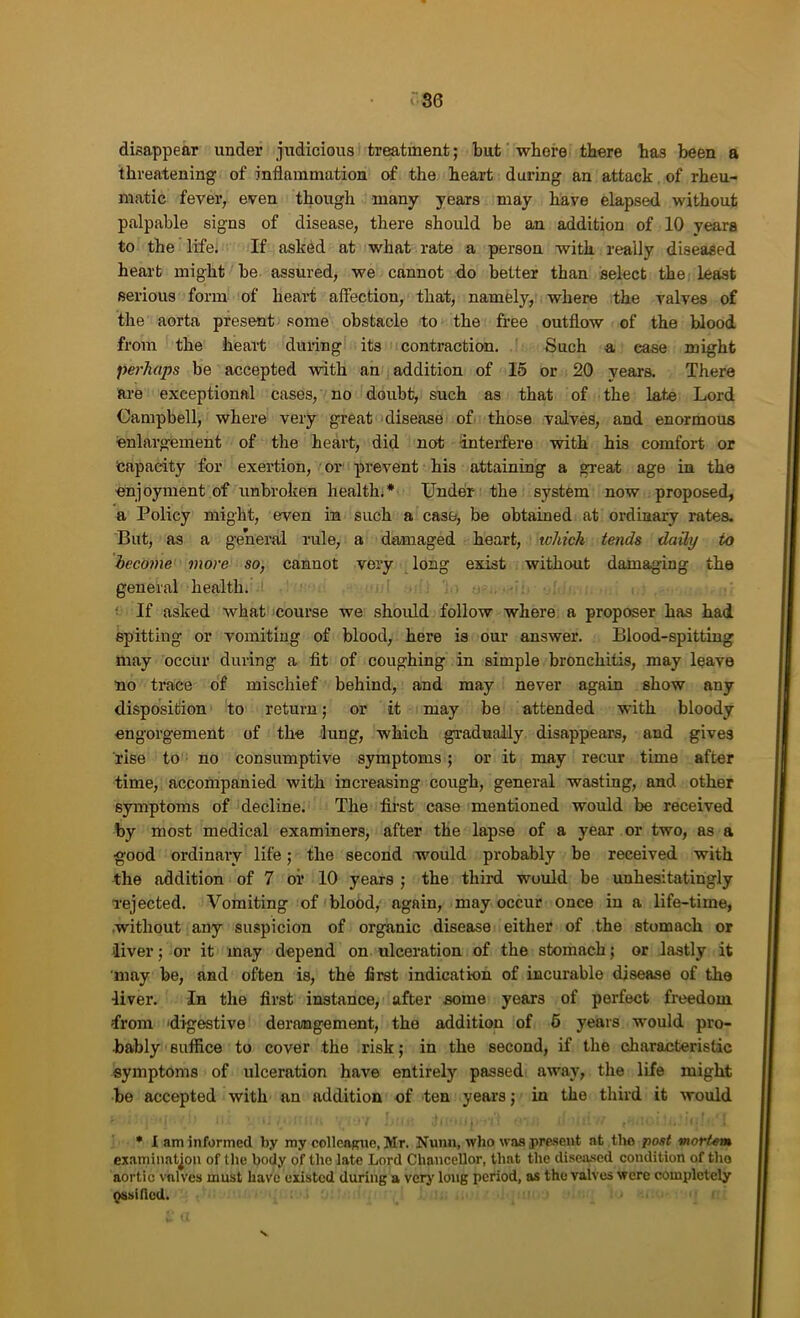 disappear under judicious treatment; but whore there has been a threatening of inflammation of the heart during an attack. of rheu- matic fever, even though many years may have elapsed without palpable signs of disease, there should be an addition of 10 years to the life; If ask^d at what rate a person with really diseased heart might be assured, we cannot do better than select the, least serious form of heart affection, that, namely, where the valves of the aorta present some obstacle to the free outflow of the blood from the heart dm-ing its contraction. Such a ease might perhaps be accepted with an addition of 15 or 20 years. There are exceptional cases, no doubt, such as that of the late Lord Campbell, where very great disease of those valves, and enormous enlargement of the heart, did not interfere with his comfort or teapacity for exertion, ■ oi” prevent his attaining a great age in the enjoyment of unbroken health;* XJndeii- the system now proposed, a Policy might, even in such a case, be obtained at ordinary rates. But, as a general rule, a damaged heart, which tends daily to become more so, cannot very long exist without damaging the general health. ; If asked what course we should follow where a proposer has had spitting or vomiting of blood, here is our answer. Blood-spitting may occur during a fit of coughing in simple bronchitis, may leave no trace of mischief behind, and may never again show any disposition to return; or it may be attended with bloody engorgement of the hmg, which gradually disappears, and gives rise to no consumptive symptoms; or it may recur time after time, accompanied with increasing cough, general wasting, and other symptoms of decline. The fii’st case mentioned would be received by most medical examiners, after the lapse of a year or two, as a good ordinary life; the second would probably be received with the addition of 7 oi* 10 years ; the third would be unhesitatingly rejected. Vomiting of blood, again, may occur once in a life-time, without any suspicion of organic disease either of the stomach or liver; or it may depend on ulceration of the stomach; or lastly it may be, and often is, the first indication of incurable disease of the liver. In the first instance, after some years of perfect freedom from digestive derangement, the addition of 6 years would pro- bably suffice to cover the risk; in the second, if the characteristic symptoms of ulceration have entirely passed away, the life might be accepted with an addition of ten years; in the third it would • 1 am informed by my colleoRue, Mr. Nunn, who was j>re.seut at the post mortem examination of the body of the late Lord Chancellor, that the diseased condition of tho aortic valves must have existed during a verj’ long period, as the valves were completely pssiUcd.