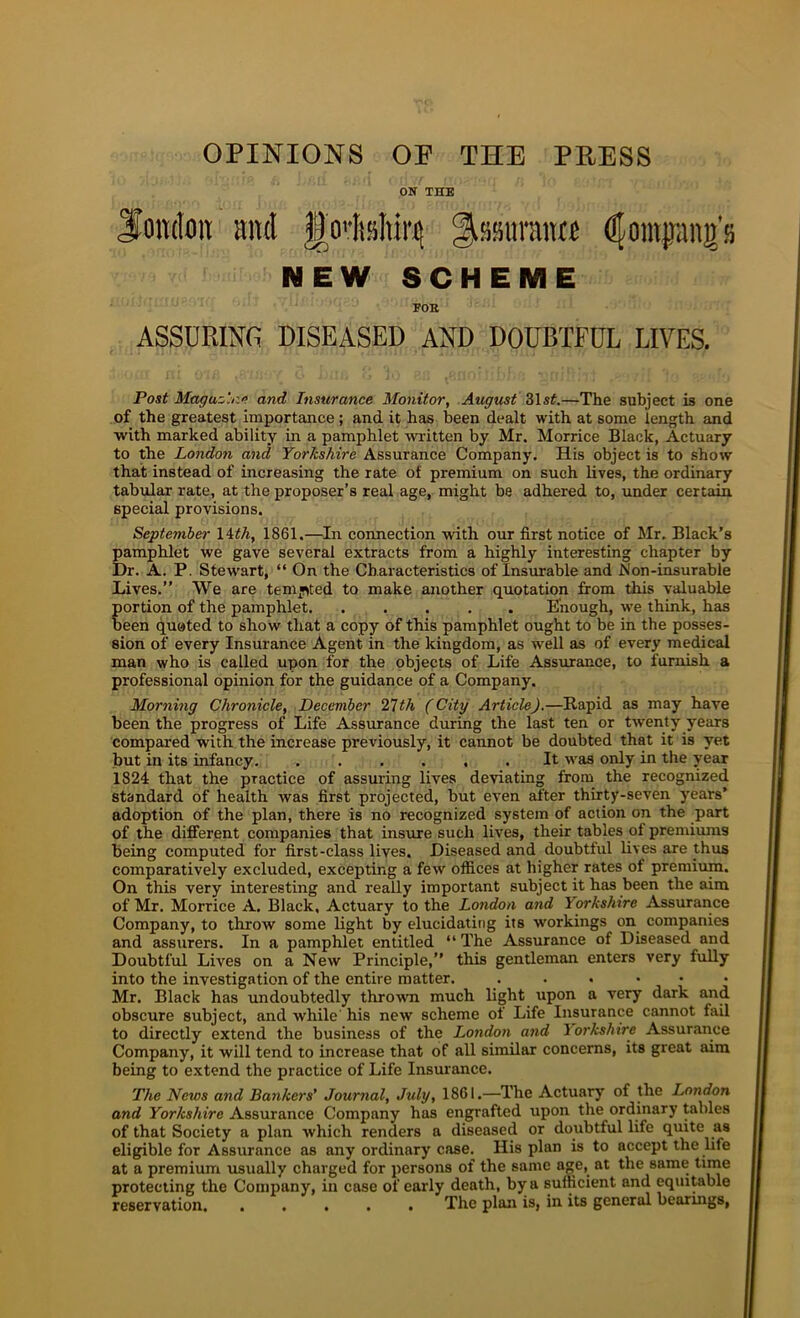 OPINIONS OP THE PRESS ON THE Soitdon ami J|o''It»Iti^ gjissiitrmwf dlompng’s NEW SCHEME EOS ASSURING DISEASED AND DOUBTFUL LIVES. Post Maguz'.r.i’ and Insurance Monitor, August 31s^.—The subject is one of the greatest importance ; and it has been dealt with at some length and with marked ability in a pamphlet written by Mr. Morrice Black, Actuary to the London and Yorkshire Assurance Company. His object is to show that instead of increasing the rate of premium on such lives, the ordinary tabulair rate, at the proposer’s real age, might be adhered to, under certain special provisions. September \Uh, 1861.—In connection with our first notice of Mr. Black’s pamphlet we gave several extracts from a highly interesting chapter by Dr. A. P. Stew’art, “ On the Characteristics of Insurable and PI on-insurable Lives.” We are tem*>ted to make another quotation from this valuable portion of the pamphlet Eiiough, w’e think, has been quated to show that a copy of this pamphlet ought to be in the posses- sion of every Insurance Agent in the kingdom, as well as of every medical man who is called upon for the objects of Life Assurance, to furnish a professional opinion for the guidance of a Company. Morning Chronicle, December 2Tth (City Article),—Rapid as may have been the progress of Life Assurance during the last ten or twenty years compared with the increase previously, it cannot be doubted that it is yet but in its infancy It was only in the year 1824 that the practice of assuring lives deviating from the recognized standard of health was first projected, but even after thirty-seven years’ adoption of the plan, there is no recognized system of action on the part of the different companies that insure such lives, their tables of premiums being computed for first-class lives. Diseased and doubtful lives are thus comparatively excluded, excepting a few oflices at higher rates of premium. On this very interesting and really important subject it has been the aim of Mr. Morrice A. Black, Actuary to the London and Yorkshire Assurance Company, to throw some light by elucidating its workings on companies and assurers. In a pamphlet entitled ‘‘ The Assurance of Diseased and Doubtful Lives on a New Principle,” this gentleman enters very fully into the investigation of the entire matter. ...••• Mr. Black has undoubtedly throwm much light upon a very dark and obscure subject, and while his new scheme of Life Insurance cannot fail to directly extend the business of the London and lorkshire Assurance Company, it will tend to increase that of all similar concerns, its great aim being to extend the practice of Life Insurance. The News and Bankers' Journal, Jtdy, 1861.—The Actuary of the London and Yorkshire Assurance Company has engrafted upon the ordinary tables of that Society a plan which renders a diseased or doubtful life qiute as eligible for Assurance as any ordinary case. His plan is to accept the hfe at a premium usually charged for persons of the same age, at the same time protecting the Company, in case of early death, by a sufficient and equitable reservation The plan is, in its general bearmgs.