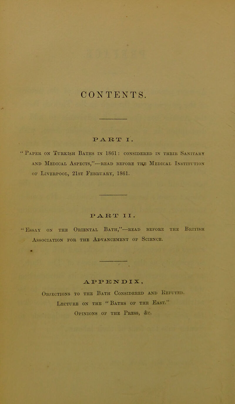 CONTENTS. I . “ Paper on Turkish Baths in 1861: considered in their Sanitary AND Medical Aspects,”—^read before t^ Medical Institvtion OF Liverpool, 21st February, 1861. II. “Essay on the Oriental Bath,”—read before the British Association for the Advancement of Science. P E isr D I X , Objections to the Bath Considered and Kefcted. Lecture on the “ Baths of the East.” Opinions of the Press, &c.