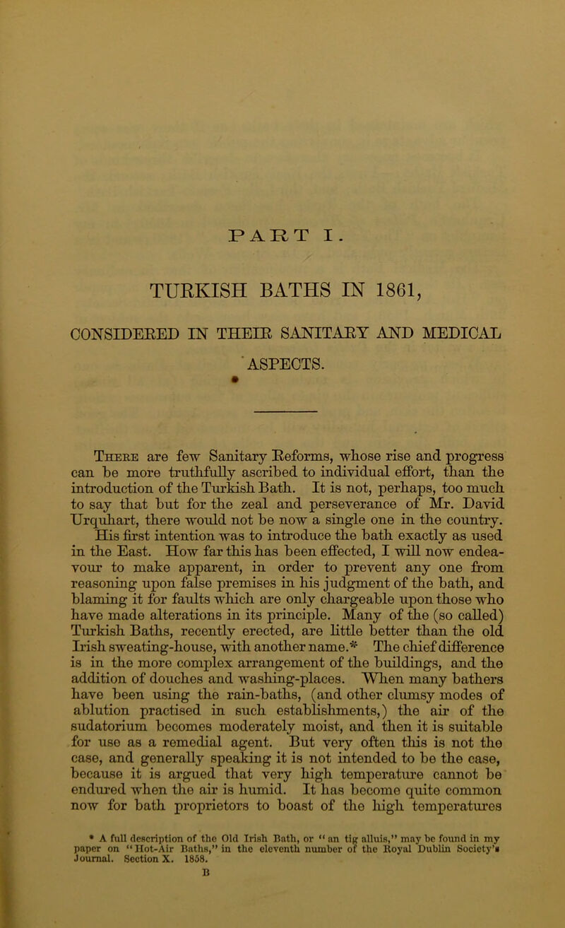 PAR.T I. TURKISH BATHS IN 1861, CONSIDEEED IN THEIE SANITAEY AND MEDICAL ’ASPECTS. There are few Sanitary Eeforms, wliose rise and progress can be more truthfully ascribed to individual effort, than the introduction of the Turkish Bath. It is not, perhaps, too much to say that but for the zeal and perseverance of Mr. David Urqiihart, there would not be now a single one in the country. His first intention was to introduce the bath exactly as used in the East. How far this has been effected, I will now endea- vour to make apparent, in order to prevent any one from reasoning upon false premises in his judgment of the bath, and blaming it for faults which are only chargeable upon those who have made alterations in its principle. Many of the (so called) Turkish Baths, recently erected, are little better than the old Irish sweating-house, with another name.'*^ The chief difference is in the more complex arrangement of the buildings, and the addition of douches and washing-places. When many bathers have been using the rain-baths, (and other clumsy modes of ablution practised in such establishments,) the air of the sudatorium becomes moderately moist, and then it is suitable for use as a remedial agent. But very often this is not the case, and generally speaking it is not intended to be the case, because it is argued that very high temperature cannot be endured when the air is humid. It has become quite common now for bath proprietors to boast of the high temperatures • A full dcBcription of the Old Irish Bath, or “ an tiff alluis,” may be found in my paper on “ Hot-Air Baths,” in the eleventh number of the Royal Dublin Society’s Journal. Section X. 1858. B