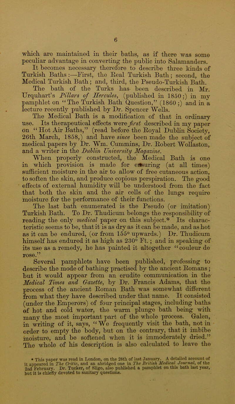 wliich. are maintained in their baths, as if there was some peculiar advantage in converting the public into Salamanders. It becomes necessary therefore to describe three kinds of Tm-kish Baths ;—First, the Eeal Turkish Bath; second, the Medical Tm’kish Bath; and, third, the Pseudo-Turkish Bath. The bath of the Turks has- been described in Mr. Urquhart’s Pillars of Hercules, (published ia 1850;) m my pamplilet on “The Turkish Bath Question,” (1860 ;) and ia a lectime recently published by Dr. Spencer Wells. The Medical Bath is a modification of that in ordinary use. Its therapeutical effects 'vrerQ first described in my paper on “Hot Air Baths,” (read before the Eoyal Dublin Society, 26th March, 1858,) and have smce been made the subject of medical papers by Dr. Wm. Cummins, Dr. Eobert WoUaston, and a writer in the Dullin University Magazine. When properly constructed, the Medical Bath is one in which provision is made for eiism'ing (at all times) sufficient moisture in the air to allow of free cutaneous action, to soften the skin, and produce copious perspiration. The good effects of external humidity will be understood from the fact that both the skin and the air cells of the lungs require moistm-e for the performance of their functiens. The last bath enumerated is the Pseudo (or imitation) Turkish Bath. To Dr. Thudicum belongs the responsibility of reading the only medical paper on this subject.'^ Its charac- teristic seems to be, that it is as dry as it can be made, and as hot as it can be endured, (or from 155° upwards.) Dr. Thudicum himself has endured it as high as 230° Ft.; and in speaking of its use as a remedy, he has painted it altogether “couleur de rose.” Several pamphlets have been published, professing to describe the mode of bathing practised by the ancient Eomans; but it would appear from an erudite communication in the Medical Times and Gazette, by Dr. Francis Adams, that the process of the ancient Eoman Bath was somewhat different from what they have described under that name. It consisted (under the Emperors) of fom* principal stages, including baths of hot and cold water, the warm plunge batli being with many the most important part of the whole process. Galen, in writing of it, says, “We frequently visit the bath, notin order to empty the body, but on the contrary, that it imbibe moisture, and be softened when it is immoderately dried.” The whole of his description is also calcidated to leave the • This paper was read in London, on the 28th of last .lanimry. A detailed account of it appeared in The Critic, and an abridged one in The Jtritish Medical Journal, of the 2nd February. Dr. Tucker, of Sligo, also published a pamphlet on this bath last year, but it is chiefty devoted to sanitarj- questions.