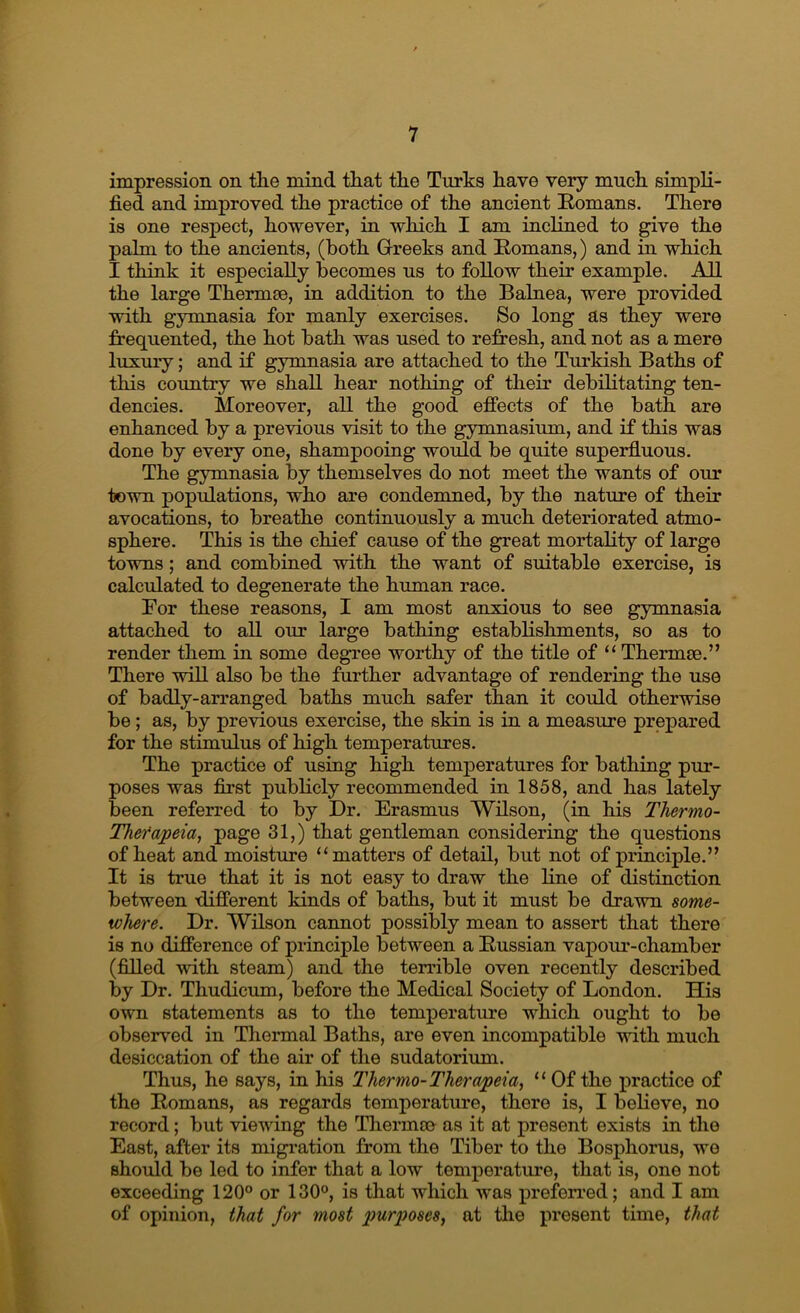 impression on the mind that the Turks have very much simpli- fied and improved the practice of the ancient Romans. There is one respect, however, in which I am inclined to give the palm to the ancients, (both Greeks and Romans,) and in which I think it especially becomes us to follow their example. All the large Thermae, in addition to the Balnea, were provided with gymnasia for manly exercises. So long as they were frequented, the hot bath was used to refresh, and not as a mere luxmy; and if gymnasia are attached to the Turkish Baths of this country we shall hear nothing of their debilitating ten- dencies. Moreover, all the good effects of the bath are enhanced by a previous visit to the gymnasium, and if this was done by every one, shampooing woifid be quite superfluous. The gymnasia by themselves do not meet the wants of our town populations, who are condemned, by the nature of their avocations, to breathe continuously a much deteriorated atmo- sphere. This is the chief cause of the great mortality of large towns; and combined with the want of suitable exercise, is calculated to degenerate the human race. For these reasons, I am most anxious to see gymnasia attached to all our large bathing establishments, so as to render them in some degree worthy of the title of “ Thermae.” There will also be the further advantage of rendering the use of badly-arranged baths much safer than it could otherwise be; as, by previous exercise, the skin is in a measure prepared for the stimulus of high temperatures. The practice of using high temperatures for bathing pur- poses was first publicly recommended in 1858, and has lately been referred to by Dr. Erasmus Wilson, (in his Thermo- Thefapeia, page 31,) that gentleman consideriug the questions of heat and moisture “matters of detail, but not of principle.” It is true that it is not easy to draw the line of distinction between different kinds of baths, but it must be drawn some- where. Dr. Wilson cannot possibly mean to assert that there is no difference of principle between a Russian vapour-chamber (filled with steam) and the terrible oven recently described by Dr. Thudicum, before the Medical Society of London. His own statements as to the temperature which ought to be observ^ed in Thermal Baths, are even incompatible vnth much desiccation of the air of the sudatorium. Thus, he says, in his Thermo-Therapeia, “ Of the practice of the Romans, as regards temperature, there is, I believe, no record; but viewing the Thermse as it at present exists in the East, after its migi’ation from the Tiber to the Bosphorus, wo should be led to infer that a low temperature, that is, one not exceeding 120° or 130°, is that which was preferred; and I am of opinion, that for most xmrposes, at the present time, that