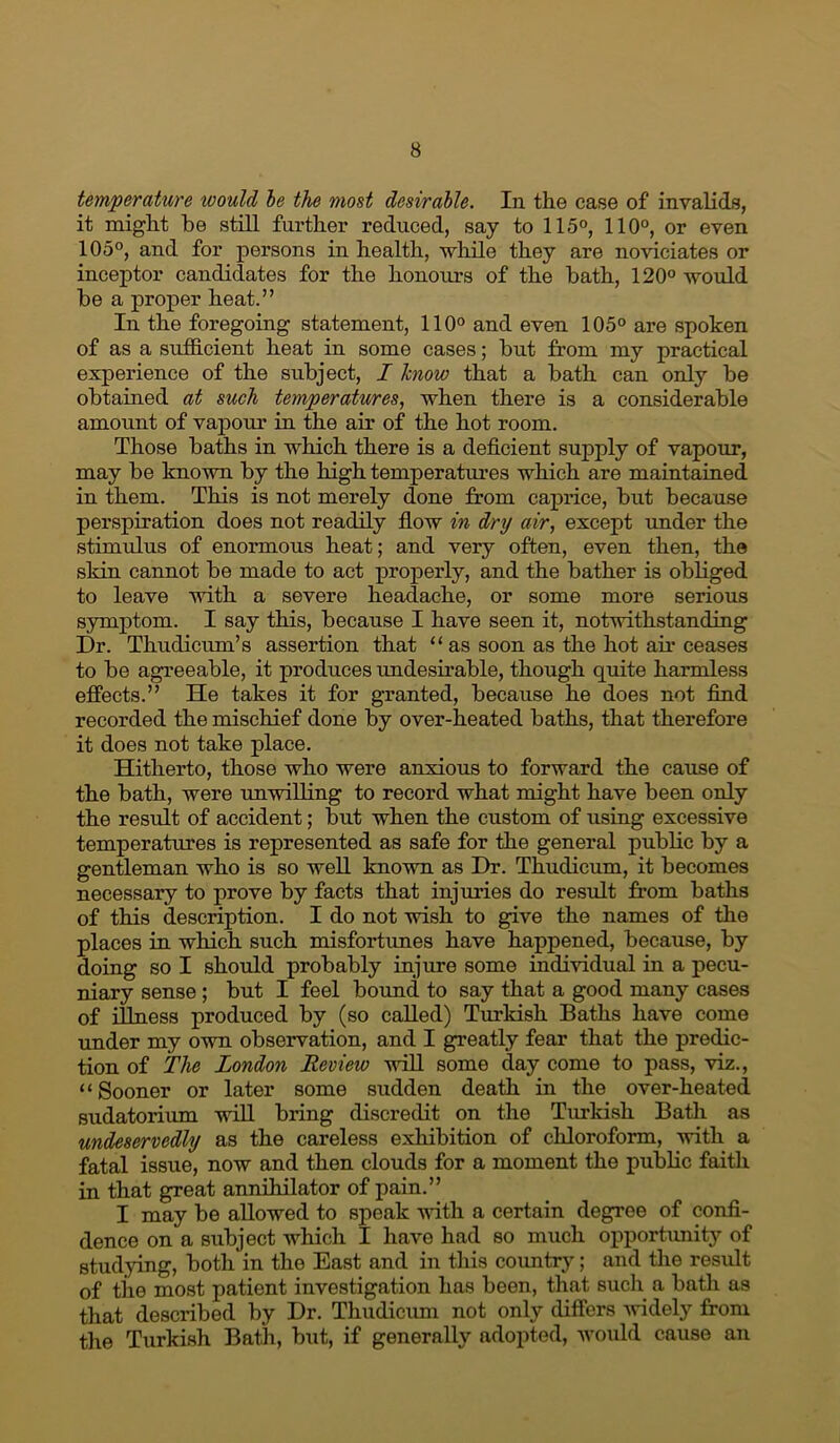 temperature would le the most desirable. In the case of invalids, it might he stiU further reduced, say to 115°, 110°, or even 105°, and for persons in health, while they are noviciates or inceptor candidates for the honours of the hath, 120° would he a proper heat.” In the foregoing statement, 110° and even 105° are spoken of as a sufficient heat in some cases; hut from my practical experience of the subject, I know that a hath can only he obtained at such temperatures, when there is a considerable amount of vapour in the air of the hot room. Those baths in which there is a deficient supply of vapour, may he known by the high temperatm’es which are maintained in them. This is not merely done from caprice, hut because perspiration does not readily flow in dry air, except rmder the stimulus of enormous heat; and very often, even then, the skin cannot he made to act properly, and the bather is obliged to leave with a severe headache, or some more serious symptom. I say this, because I have seen it, notwithstanding Dr. Thudicum’s assertion that “ as soon as the hot air ceases to he agreeable, it produces undesirable, though quite harmless effects.” He takes it for granted, because he does not find recorded the mischief done by over-heated baths, that therefore it does not take place. Hitherto, those who were anxious to forward the cause of the bath, were unwilling to record what might have been only the result of accident; but when the custom of using excessive temperatures is represented as safe for the general public by a gentleman who is so well known as Dr. Thudicum, it becomes necessary to prove by facts that injm’ies do result from baths of this description. I do not wish to give the names of the places in which such misfortimes have happened, because, by doing so I should probably injure some individual in a pecu- niary sense; but I feel bound to say that a good many cases of illness produced by (so called) Turkish Baths have come under my own observation, and I greatly fear that the predic- tion of The London Review will some day come to pass, viz., “Sooner or later some sudden death in the over-heated sudatorium will bring discredit on the Turkish Bath as undeservedly as the careless exhibition of chloroform, with a fatal issue, now and then clouds for a moment the public faith in that great annOiilator of pain.” I may be allowed to speak vfith a certain degree of confi- dence on a subject which I have had so much opportunity of studying, both in the East and in this country; and the result of the most patient investigation has been, that such a bath as that described by Dr. Thudiciun not only differs Avidely from the Turkish Bath, but, if generally adopted, Avould cause an