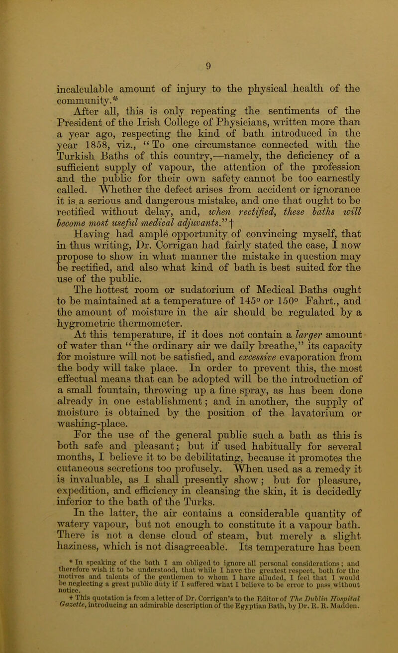 incalculable amount of injury to the physical health of the commimity.’^' After all, this is only repeating the sentiments of the President of the Irish College of Physicians, written more than a year ago, respecting the kind of bath introduced in the year 1858, viz., “ To one circumstance connected with the Turkish Baths of this country,—namely, the deficiency of a sufiicient supply of vapour, the attention of the profession and the public for their own safety cannot be too earnestly called. Whether the defect arises from accident or ignorance it is, a serious and dangerous mistake, and one that ought to be rectified without delay, and, when rectified,^ these laths will lecome most useful medical adjuvants^ \ Having had ample opportunity of convincing myself, that in thus writing. Dr. Corrigan had fairly stated the case, I now propose to show in what manner the mistake in question may be rectified, and also what kind of bath is best suited for the use of the public. The hottest room or sudatorium of Medical Baths ought to be maintained at a temperature of 145® or 150° Fahrt., and the amount of moisture in the air should be regulated by a hygrometric thermometer. At this temperature, if it does not contain a larger amount of water than “the ordinary air we daily breathe,” its capacity for moisture will not be satisfied, and excessive evaporation from the body will take place. In order to prevent this, the most effectual means that can be adopted will be the introduction of a small fountain, throwing up a fiue spray, as has been done already in one establishment; and in another, the supply of moisture is obtained by the position of the lavatorium or washing-place. For the use of the general public such a bath as this is both safe and pleasant; but if used habitually for several months, I believe it to be debilitating, because it promotes the cutaneous secretions too profusely. V^en used as a remedy it is invaluable, as I shall presently show; but for pleasure, expedition, and efidciency in cleansing the skin, it is decidedly inferior to the bath of the Turks. In the latter, the air contains a considerable quantity of watery vapour, 1but not enough to constitute it a vapour bath. There is not a dense cloud of steam, but merely a slight haziness, wliich is not disagreeable. Its temperature has been • In speaking of the bath I am obliged to ignore all personal considerations; and therefore wish it to be understood, that while I have the greatest respect, both for the motives and talents of the gentlemen to whom I have alluded, 1 feel that I would be neglecting a great public duty if I suffered what I believe to be error to pass without notice. + This quotation is from a letter of Dr. Corrigan’s to the Editor of The Dublin JTospiial Gazette, introducing an achniiuble description of the Egyptian Bath, by Dr. U. 11. Madden.