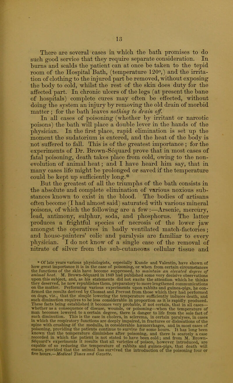 There are several cases in whicli the bath promises to do such good service that they require separate consideration. In burns and scalds the patient can at once be taken to the tepid room of the Hospital Bath, (temperature 120°,) and the irrita- tion of clothing to the injured part be removed, without exposing the body to cold, whilst the rest of the skin does duty for the affected part. In chronic ulcers of the legs (at present the bane of hospitals) complete cures may often be effected, without doing the system an injury by removing the old drain of morbid matter ; for the bath leaves nothing to drain off. In all cases of poisoning (whether by irritant or narcotic poisons) the bath will place a double lever in the hands of the physician. In the first place, rapid elimination is set up the moment the sudatorium is entered, and the heat of the body is not suffered to fall. This is of the greatest importance ; for the experiments of Dr. Brown-Sequard prove that in most cases of fatal poisoning, death takes place from cold, owing to the non- evolution of animal heat; and I have heard him say, that in many cases life might be prolonged or saved if the temperature could be kept up sufi&ciently long.'^' But the greatest of all the triumphs of the bath consists in the absolute and complete elimination of various noxious sub- stances known to exist in the blood. The bodies of artisans often become (I had almost said) saturated with various mineral poisons, of which the following are a few:—Arsenic, mercury, lead, antimony, sulphur, soda, and phosphorus. The latter produces a frightful species of necrosis of the lower jaw amongst the operatives in badly ventilated match-factories; and house-painters’ colic and paralysis are familiar to every physician. I do not know of a single case of the removal of nitrate of silver from the sub-cutaneous cellular tissue and • Of late years various physiologists, especially Kunde and Valentin, have shown of how great importance it is in the case of poisoning, or when from certain circumstances the functions of the skin have become suppressed, to maintain an elevated degree of animal heat. M. Brown-SCquard in 1849 had published some very decisive observations upon this subject, and, as his statements did not excite the attention which he thinks they dcseived, he now republishes them, preparatory to more lengthened communications on the matter. Performing various cxpci-iments upon rabbits and guinea-pigs, he con- limicd the results derived by Chossat and Provost from those which they had perfonned on dogs, viz., that the simple lowering the temperature sufficiently induces death, and such diminution requires to be less considerable in proportion as it is rapidly produced. These facts being established it becomes very probable, if not certain, that in all cases— whether as a consequence of disease, wounds, or poisoning—when the temperature of man becomes lowered to a certain degree, there is danger to life from the sole fact of such diminution. This is the case in cholera, in sclerema, in certain paralyses, in cases in which the respiratory functions are deeply impaired, in fractures or dislocations of the spine with crushing 6f the medulla, in considerable hoemorrhages, and in most cases of poisoning, providing the patients continue to survive for some hours. It has long been known that the temperature diminishes after poisoning, and there is scarcely a case recorded in which the patient is not stated to have been cold; and from M. Browni- SOciuard’s experiments it results that all vaiieties of poison, however introduced, aro capable of so reducing the temperature of rabbits and guinea-pigs, that death will ensue, provided that the animal has survived the introduction of the poisoning four or five hours.—Medical Timee and Gazette,