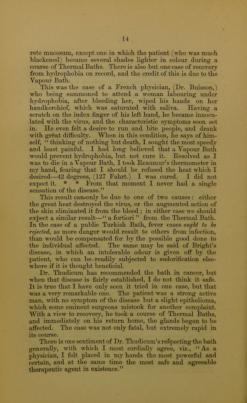 rete mucosum, except one in whicli the patient (who was much blackened) became several shades lighter in colour during a course of Thermal Baths. There is also but one case of recovery from hydrophobia on record, and the credit of this is due to the Yapour Bath. This was the case of a French physician, (Dr. Buisson,) who being summoned to attend a woman labouring xmder hydrophobia, after bleeding her, wiped his hands on her handkerchief, which was saturated with saliva. Having a scratch on the index finger of his left hand, he became innocu- lated with the virus, and the characteristic symptoms soon set in. He even felt a desire to run and bite people, and drank with grfeat difficulty. When in this condition, he says of him- self, “ thinking of nothing but death, I sought the most speedy and least painful. I had long believed that a Vapour Bath would prevent hydrophobia, but not cure it. Eesolved as I was to die in a Vapour Bath, I took Ileaumm’’s thermometer in my hand, fearing that I should be refused the heat which I desired—A2 degrees, (127 Fahrt.) I was cured. I did not expect it. * From that moment I never had a single sensation of the disease.” This result can* only be due to one of two causes : either the great heat destroyed the virus, or the augmented action of the skin eliminated it from the blood ; in either case we should expect a similar residt—“ a fortiori ” from the Thermal Bath. In the case of a public Turkish Bath, fever cases ought to he rejected, as more danger would result to others from infection, than would be compensated for by the possible good done to the individual affected. The same may be said of Bright’s disease, in which an intolerable odour is given off by the patient, who can be-readily subjected to sudorification else- where if it is thought beneficial. Dr. Thudicum has recommended the bath in cancer, but when that disease is fairly established, I do not think it safe. It is true that I have only seen it tried in one case, but that was a very remarkable one. The patient was a strong active man, with no symptom of the disease but a slight epithelioma, which some eminent surgeons mistook for another complaint. With a view to recovery, he took a course of Thermal Baths, and immediately on his return home, the glands began to be affected. The case was not only fatal, but extremely rapid in its course. There is one sentiment of Dr. Thudicum’s respecting the bath generally, with which I most cordially agree, viz., “As a physician, I felt placed in my hands the most powerful and certain, and at the same time the most safe and agreeable therapeutic agent in existence.”