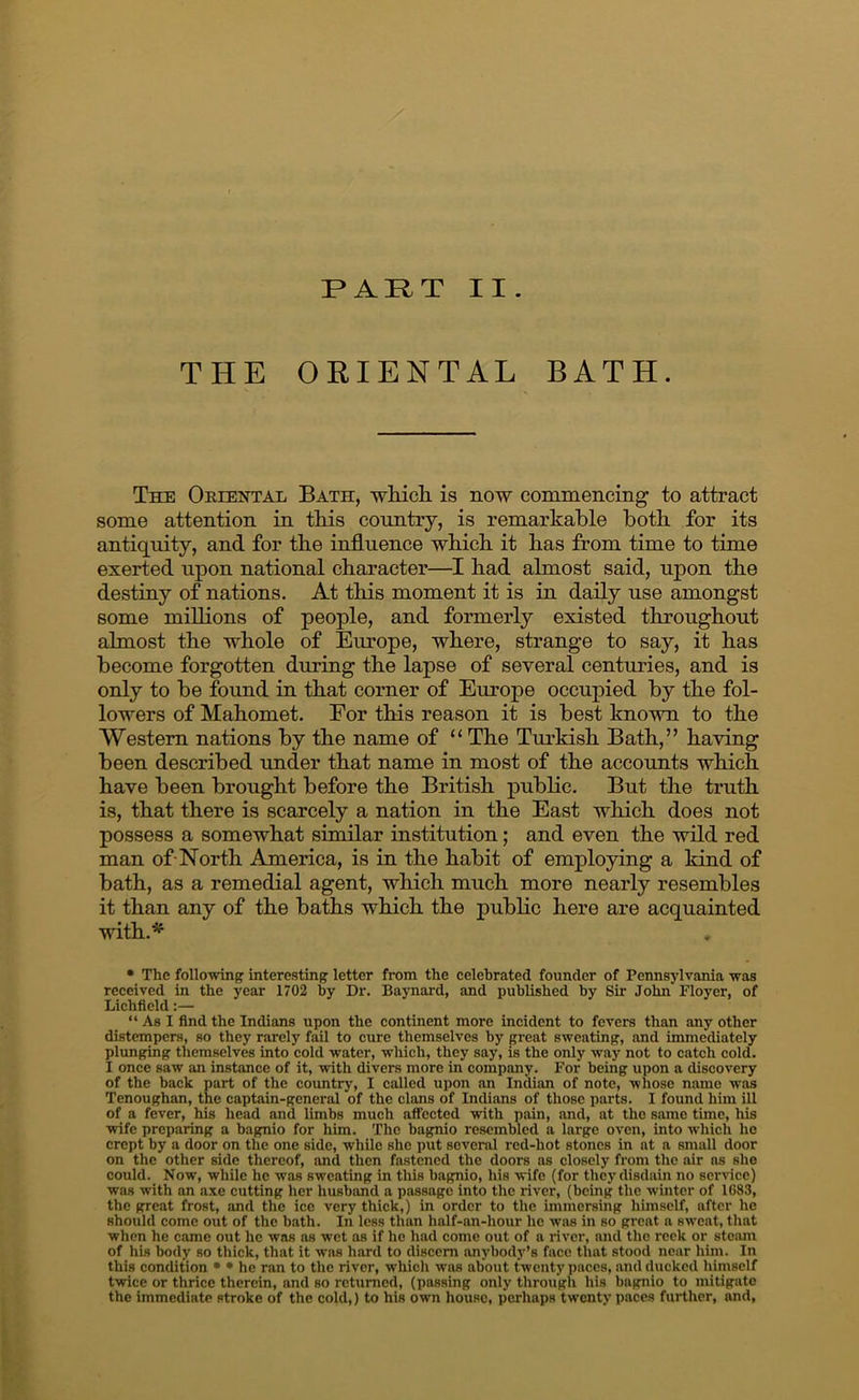 P*AHT II. THE ORIENTAL BATH. The OiiiENTAii Bath, wliicli is now commencing to attract some attention in this country, is remarkable both for its antiquity, and for the influence which it has from time to time exerted upon national character—I had almost said, upon the destiny of nations. At this moment it is in daily use amongst some millions of people, and formerly existed throughout almost the whole of Europe, where, strange to say, it has become forgotten during the lapse of several centuries, and is only to be found in that corner of Europe occupied by the fol- lowers of Mahomet. For this reason it is best known to the Western nations by the name of “ The Tm’kish Bath,” having been described under that name in most of the accounts which have been brought before the British public. But the truth is, that there is scarcely a nation in the East which does not possess a somewhat similar institution; and even the wild red man of-North America, is in the habit of employing a kind of bath, as a remedial agent, which much more nearly resembles it than any of the baths which the public here are acquainted with.'^ • The following interesting letter from the eelebrated founder of Pennsylvania was received in the year 1702 by Dr. Bajmard, and published by Sir John Floyer, of Lichfield:— “ As I find the Indians upon the continent more incident to fevers than any other distempers, so they rarely fail to cure themselves by gi-eat sweating, and immediately plunging themselves into cold water, which, they say, is the only way not to catch cold. I once saw an instance of it, with divers more in company. For being upon a discovery of the back part of the country, I called upon an Indian of note, whose name was Tenoughan, the captain-general of the clans of Indians of those parts. I found him ill of a fever, his head and limbs much affected with pain, and, at the same time, his wife preparing a bagnio for him. The bagnio resembled a large oven, into which he crept by a door on the one side, while she put several red-hot stones in at a small door on the other side thereof, and then fastened the doors as closely from the air os she could. Now, while he was sweating in this bagnio, his wife (for they disdain no service) was with an axe cutting her husband a passage into the river, (being the winter of 1683, the great frost, and the ice very thick,) in order to the immersing himself, after he should come out of the bath. In less than half-an-hour he was in so great a sweat, that when he came out he was as wet as if he had come out of a river, and the reck or stciun of his body so thick, that it was hard to discern anybody’s face that stood near him. In this condition • • he ran to the river, which was about twenty paces, and ducked himself twice or thrice therein, and so returned, (passing only through his bagnio to mitigate the immediate stroke of the cold,) to his own house, perhaps twenty paces further, and,