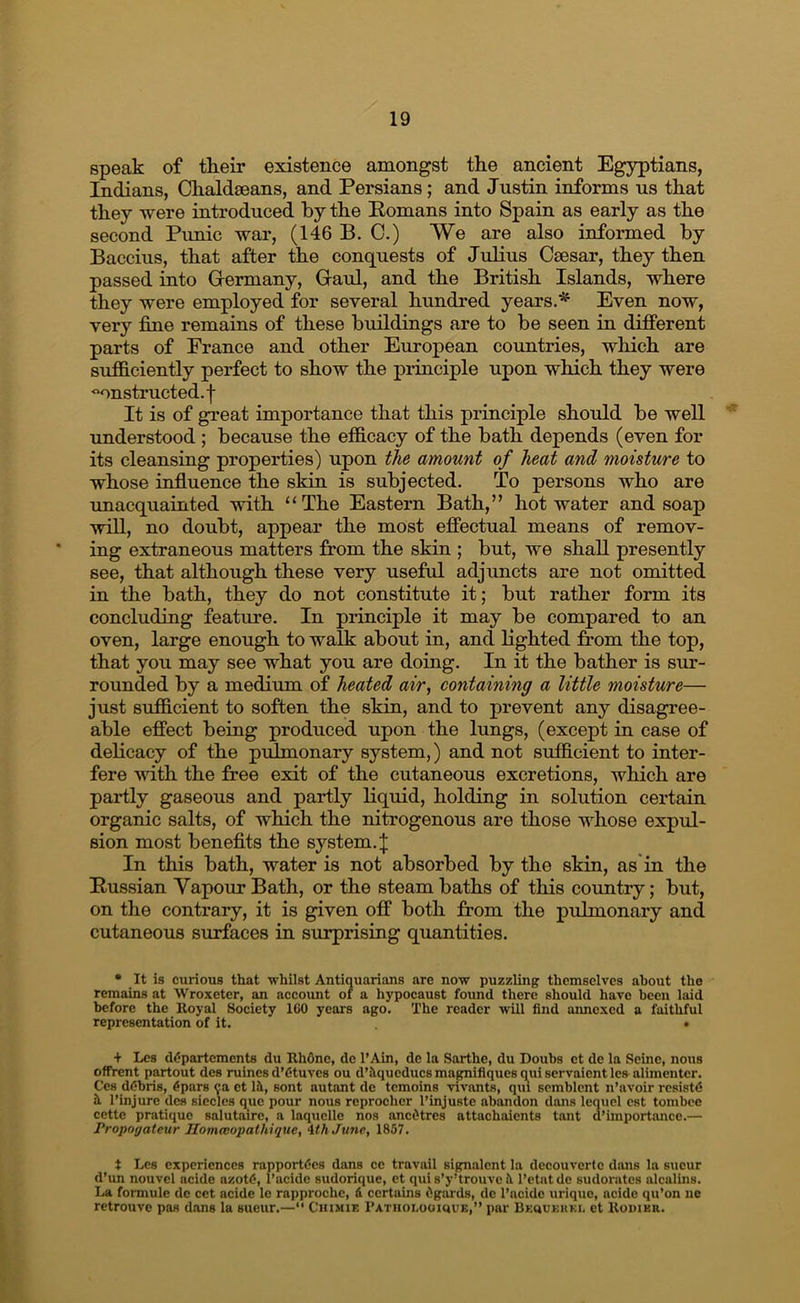 speak of their existence amongst the ancient Egyptians, Indians, Chaldaeans, and Persians; and Justin informs us that they were introduced hy the Homans into Spain as early as the second Punic war, (146 B. C.) We are also informed hy Baccius, that after the conquests of Julius Csesar, they then passed into Germany, Gaul, and the British Islands, where they were employed for several hundred years.* Even now, very tine remains of these buildings are to be seen in different parts of Prance and other European countries, which are sufficiently perfect to show the principle upon which they were constructed.! It is of great importance that this principle should be well understood ; because the efficacy of the bath depends (even for its cleansing properties) upon the amount of heat and moisture to whose influence the skin is subjected. To persons who are •unacquainted with “The Eastern Bath,” hot water and soap will, no doubt, appear the most effectual means of remov- ing extraneous matters from the skin ; but, we shall presently see, that although these very useful adjuncts are not omitted in the bath, they do not constitute it; but rather form its concluding featime. In principle it may be compared to an oven, large enough to walk about in, and lighted from the top, that you may see what you are doing. In it the bather is sur- rounded by a medium of heated air, containing a little moisture— just sufficient to soften the skin, and to prevent any disagree- able effect being produced upon the lungs, (except in case of delicacy of the pulmonary system,) and not sufficient to inter- fere with the free exit of the cutaneous excretions, which are partly gaseous and partly liquid, holding in solution certain organic salts, of which the nitrogenous are those whose expul- sion most beneflts the system. | In this bath, water is not absorbed by the skin, as in the Hussian Vapour Bath, or the steam baths of this country; but, on the contrary, it is given off both from the pulmonary and cutaneous surfaces in surprising quantities. • It is curious that whilst Antiquarians are now puzzling themselves about the remains at Wroxeter, an account of a hypocaust found there should have been laid before the Royal Society 160 years ago. The reader will find annexed a faithful representation of it. • + Lcs d<5partcments du RliOne, dc I’Ain, de la Sarthe, du Doubs et de la Seine, nous offrent partout des mines d’Ctuves ou d’Siqucducsmagmifiquesq^uiservaicntles alimentcr. Ces debris, epars 9a et lH, sont autant de temoins vivants, qui scmblent n’avoir rcsistC h I’injure des siecles que pour nous reprochcr I’injuste abandon dans lequel cst tombee cette pratique salutturc, a laquclle nos ancOtres attachaients tant d’importance.— Propoyateur Ilommopaihique, \th Junc, 1857. t Les experiences rapportdes dans cc travail signalcnt la decouverte dons la sucur d’un nouvel acide azote, I’acide sudorique, et quis’y’trouvcil I’etatde sudorates alcalins. La formule de cct acide le rapproche, & certains Ogards, dc I’ncidc urique, acide qu’on lie retrouve pas dans la sueur.—‘‘ Chimie rATiionoomuE,” par Bkoukhki. et Kodikr.