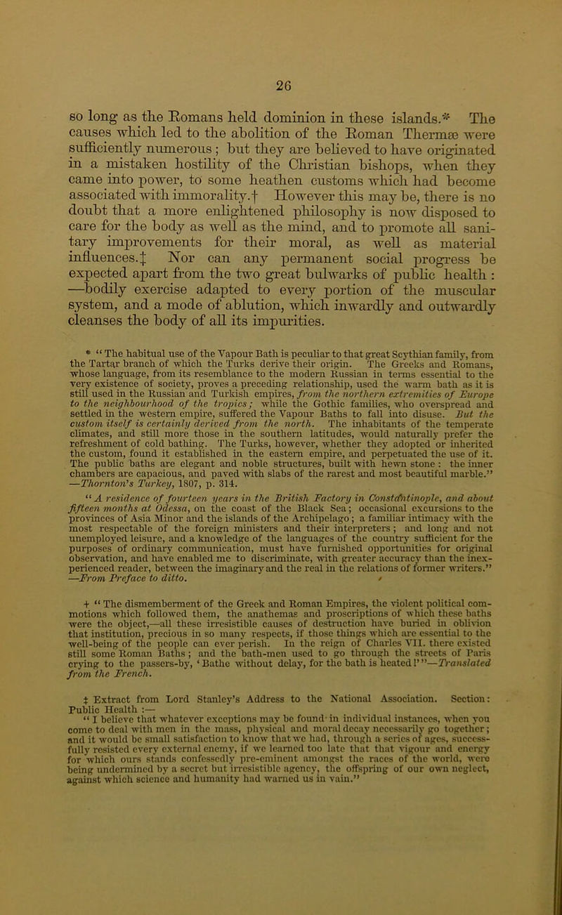 80 long as tlie Homans lield dominion in these islands.*^ The causes which led to the abolition of the Roman Thermas were sufficiently numerous ; hut they are beheved to have originated in a mistaken hostility of the Clmstian bishops, when they came into power, to some heathen customs which had become associated with immorality, f However this may be, there is no doubt that a more enlightened philosophy is now disposed to care for the body as well as the mind, and to promote all sani- tary improvements for their moral, as well as material influences.J Nor can any permanent social progress be expected apart from the two great bulwarks of pubhc health : —^bodily exercise adapted to every portion of the muscular system, and a mode of ablution, which inwardly and outwardly cleanses the body of all its impurities. • “ The habitual use of the Vapour Bath is peculiar to that great Scythian family, from the Tartar branch of which the Turks derive their origin. The Greeks and Romans, whose language, from its resemblance to the modern Russian in teirns essential to the very existence of society, proves a preceding relationship, used the warm bath as it is still used in the Russian and Turkish empires, from the northern extremities of Europe to the neighbourhood of the tropies; while the Gothic families, who overspread and settled in the western empire, suffered the Vapour Baths to fall into disuse. But the custom itself is certainly derived from the north. The inhabitants of the temperate climates, and still more those in the southern latitudes, would naturally prefer the refreshment of cold bathing. The Turks, however, whether they adopted or inherited the custom, found it established in the eastern empire, and perpetuated the use of it. The public baths are elegant and noble structures, built with hewn stone : the inner chambers are capacious, and paved with slabs of the rarest and most beautiful marble.” —Thornton's Turkey, 1807, p. 314. “A residence of fourteen years in the British Factory in Constefntinople, and about fifteen months at Odessa, on the coast of the Black Sea; occasional excursions to the provinces of Asia Minor and the islands of the Archipelago; a famiUar intimacy with the most respectable of the foreign ministers and their interpreters; and long and not unemployed leisure, and a knowledge of the languages of the country sufficient for the purposes of ordinary communication, must have furnished opportunities for origmal observation, and have enabled me to discriminate, with greater accuracy than the ine.x- perienced reader, between the imaginary and the real in the relations of former writers.” —From Preface to ditto. / + “ The dismemberment of the Greek and Roman Empires, the violent political com- motions which followed them, the anathemas and proscriptions of which these baths were the object,—all these irresistible causes of destruction have buried in obli^^on that institution, precious in so many respects, if those things which are essential to the well-being of the people can ever perish. In the reign of Charles VII. there existed still some Roman Baths; and the bath-men used to go through the streets of Paris crying to the passers-by, ‘Bathe without delay, for the bath is heated 1’”—Translated from the French. t Extract from Lord Stanley’s Address to the National Association. Section: Public Health :— “ I believe that whatever exceptions may he found - in individual instances, when you come to deal with men in the mass, physical and moral decay ncccssoiilv go together; and it would be small satisfaction to kno w that we had, through a series of ages, success- fully resisted every external enemy, if we learned too late that that vigour and energy for which ours stands confessedly pre-eminent amongst the races of the world, were being undermined by a secret but in-csistible agency, the offspring of our own neglect, against which science and humanity had warned us in vain.”