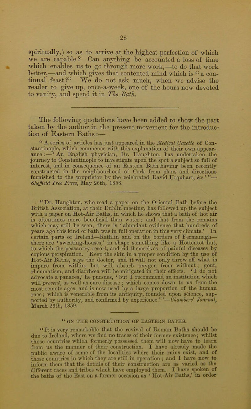 spiritually,) so as to arrive at the highest perfection of which we are capable ? Can anything be accounted a loss of time which enables us to go through more work,—to do that work better,—and which gives that contented mind which is “ a con- tinual feast?” We do not ask much, when we advise the reader to give up, onee-a-week, one of the hours now devoted to vanity, and spend it in The Bath. The following quotations have been added to show the part taken by the author in the present movement for the introduc- tion of Eastern Baths :— “ A series of articles has just appeared in the Medical Gazette of Con- stantinople, which commence with this explanation of their own appear- ance :—‘ .W English physician, Dr. Haughton, has undertaken the journey to Constantinople to investigate upon the spot a subject so full of interest, and in consequence of an Eastern Bath having been recently constructed in the neighbourhood of Cork from plans and directions furnished to the proprietor by the celebrated David Urqxihart, «fec.’ ”— Sheffield Free Frees, May 26th, 1858. • “ Dr. Haughton, who read a paper on the Oriental Bath before the British Association, at their Dublin meeting, has followed up the subject with a paper on Hot-Air Baths, in which he shows that a hath of hot air is oftentimes more beneficial than water; and that from the remains which may still be seen, there is ‘ abundant evidence that hundreds of years ago this kind of bath was in full operation in this very climate.’ In certain parts of Ireland—Eathlin and on the borders of Fermanagh— there are ‘ sweating-houses,’ in shape something like a Hottentot hut, to which the peasantry resort, and rid themselves of painful diseases by copious perspiration. Keep the skin in a proper condition by the use of Hot-Air Ba^s, says the doctor, and it will not only throw off what is impure from within, hut wiU absorb oxygen from without; gout, rheumatism, and diarrhoea will be mitigated in their effects. ‘ I do not advocate a jjanacea,’ he pursues, ‘ but I recommend an institution which will prevent, as well as cure disease ; which comes down to us from the most remote ages, and is now used by a large proportion of tlie human race; which is venerable from its antiquity, founded upon science, sup- ported by authority, and confirmed by experience.’”—Chambers' Journal, March 26th, 1859. “on the CONSTRT7CTION OF EASTERN BATHS. “ It is very remarkable th<at the revival of Roman Baths should bo due to Ireland, where wo find no traces of their former existence; wliilst those countries which formerly possessed them will now have to learn from us the manner of their construction. I have already made the public aware of some of the localities whore their ruins exist, and of those countries in which they are stiU in operation ; and I have now to inform them that the details of their construction are as varied as the different races and tnbes which have employed them. I have spoken of the baths of the East on a fonnor occasion as ‘ Hot-Air Baths,’ in order