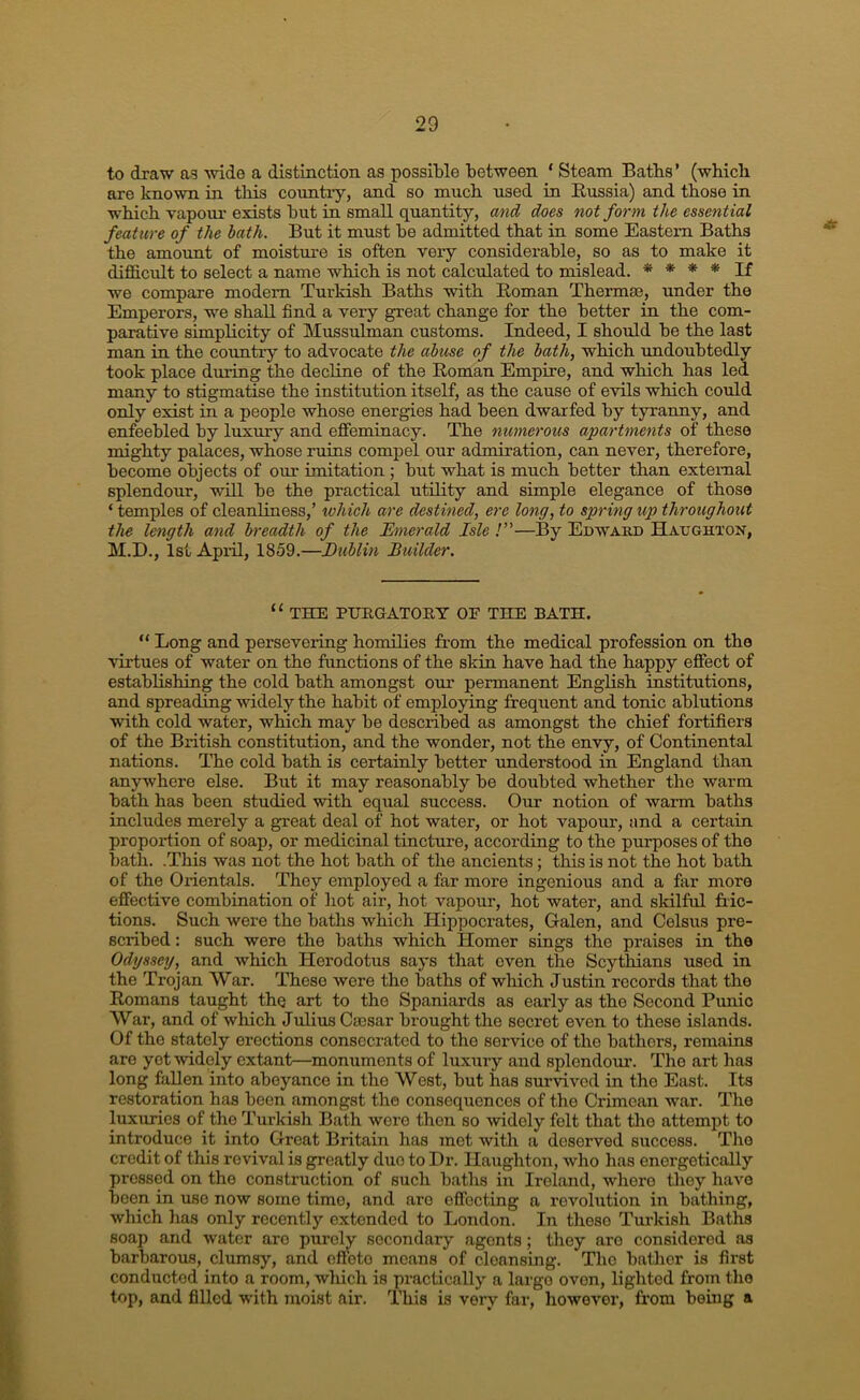 to draw as wide a distmction as possible between ‘ Steam Batbs’ (wbicb are known in tliis coiintiy, and so much used in Russia) and those in which vapour exists but in small quantity, and does not form the essential feature of the hath. But it must be admitted that in some Eastern Baths the amount of moisture is often very considerable, so as to make it diflSicidt to select a name which is not calculated to mislead. * * * * If we compare modem Turkish Baths with Roman Thermae, under the Emperors, we shall find a very great change for the better in the com- parative simplicity of Mussulman customs. Indeed, I should be the last man in the country to advocate the abuse of the bath, which undoubtedly took place during the decline of the Roman Empire, and which has led many to stigmatise the institution itself, as the cause of evils which could only exist in a people whose energies had been dwarfed by tyranny, and enfeebled by luxury and effeminacy. The numerous apartments of these mighty palaces, whose ruins compel our admiration, can never, therefore, become objects of our imitation ; but what is much better than external splendour, ■wiU be the practical utility and simple elegance of those ‘ temples of cleanliness,’ which are destined, ere long, to spring up throughout the length and breadth of the Emerald Isle !”—By Edward Hadghton, M.D., 1st April, 1859.—Eublin Builder. “ THE PURGATORY OF THE BATH. “ Long and persevering homilies from the medical profession on the virtues of water on the functions of the skin have had the happy effect of establishing the cold bath amongst our permanent English institutions, and spreading widely the habit of employing frequent and tonic ablutions with cold water, which may be described as amongst the chief fortifiers of the British constitution, and the wonder, not the envy, of Continental nations. The cold bath is certainly better understood in England than anywhere else. But it may reasonably be doubted whether the warm bath has been studied with equal success. Our notion of warm baths includes merely a great deal of hot water, or hot vapour, and a certain proportion of soap, or medicinal tincture, according to the purposes of tho bath. .This was not the hot bath of the ancients; this is not the hot bath of the Orientals. They employed a far more ingenious and a far more effective combination of liot air, hot vapour, hot water, and sldlful fric- tions. Such were the baths which Hippocrates, Galen, and Celsus pre- scribed : such were the baths which Homer sings the praises in the Odyssey, and which Herodotus says that even the Scythians used in the Trojan War. These were the baths of which Justin records that the Romans taught thq aid to tho Spaniards as early as the Second Punic War, and of which Julius Carsar brought the secret even to these islands. Of the stately erections consecrated to the service of tho bathers, remains are yet widely extant—monuments of luxury and splendom-. Tho art has long fallen into abeyance in the West, but has survived in the East. Its restoration has been amongst tho consequences of the Crimean war. Tlie luxuries of the Turkish Bath were then so widely felt that the attempt to introduce it into Great Britain has met with a deserved success. Tho credit of this revival is greatly duo to Dr. Haughton, who has energetically pressed on tho construction of such baths in Ireland, whore they have been in use now some time, and are effecting a revolution in bathing, which has only recently extended to London. In those Turkish Baths soap and -water are purely secondary agents; they are considered as barbarous, clumsy, and effete means of cleansing. Tlio bather is first conducted into a room, which is practically a largo oven, lighted from the top, and filled with moist air. This is very far, however, from being a