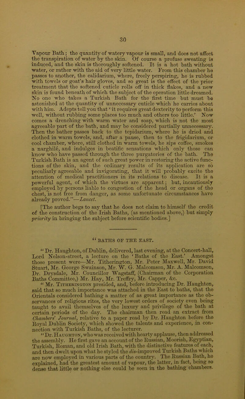 Vapour Bath; the quantity of watery vapour is small, and does not affect the transpiration of water by the skin. Of course a profuse sweating is induced, and the skin is thoroughly softened. It is a hot hath without water, or rather with the aid of very little water. From this chamber ho passes to another, the caUdarium, where, freely perspiring, he is rubbed with towels or goat’s hair gloves, and so great is the effect of the prior treatment that the softened cuticle rolls off in thick flakes, and a new skin is found beneath of which the subject of the operation little dreamed. No one who takes a Turkish Bath for the flrst time but must be astonished at the quantity of unnecessary cuticle which he carries about with him. Adepts tell you that ‘ it requires great dexterity to perform this well, without rubbing some places too much and others too little.’ Now comes a drenching with warm water and soap, which is not the most agreeable part of the bath, and may be considered partially unnecessary. Then the bather passes back to the tepidarium, where he is dried and clothed in warm towels, and, after a pause, then to the frigidarium, or cool chamber, where, still clothed in warm towels, he sips coffee, smokes a narghile, and indulges in beatiflc sensations which only those can know who have passed through the three purgatories of the bath. The Turldsh Bath is an agent of such great power in restoring the active func- tions of the skin, and the ordinary results of its application are so peculiarly agreeable and invigorating, that it will probably excite the attention of medical practitioners in its relations to disease. It is a powerful agent, of which the idrtues are apparent; but, incautiously employed by persons liable to congestion of the head or organs of the chest, is not free from danger, as some unfortunate circumstances have already proved.”—Lancet. [The author begs to say that he does not claim to himself the credit of the construction of the Irish Baths, (as mentioned above,) but simply priority in bringing the subject before scientific bodies.] “ BATHS OB THE EAST. “ Dr. Haughton, of Dublin, delivered, last evening, at the Concert-haU, Lord Nelson-street, a lecture on the ‘Baths of the East.’ Amongst those present were—Mr. Titherington, Mr. Peter Maxwell, Mr. David Stuart, Mr. George Swainson, Mr. VV. G. kLalcomson, Mr. A. Malcomson, Dr. Drysdale, Mr. Councillor Wagstaff, (Chairman of the Corporation Baths Committee,) Mr. Hay, Mr. Treffry, Mr. Capper, &c. “ Mr. Titherington presided, and, before introducing Dr. Haughton, said that so much importance was attached in the East to baths, that the Orientals considered bathing a matter of as great importance as the ob- servances of religious rites, the veiy lowest orders of society even being taught to avail themselves of the luxury and iimilege of the bath at certain periods of the day. The chairman then road an extract from Chambers' Journal, relative to a paper read by Dr. Haughton before the Boyal Dublin Society, which showed tlio talents and e.xpericnce, in con- nection with Turkish Baths, of the lecturer. “Dr. Haughton, who was received with hearty applause, then addressed the assembly. He first gave an accoimt of the Kussian, IMoorish, Egjqitian, Turkish, Koinan, and old Irish Bath, with the distinctive features of each, and then dwelt upon what he styled tlio <7/.s-improved Turkish Baths which are now employed in various parts of the country. The Russian Bath, lie explained, had the greatest amount of vapour, the latter, in fact, being so dense that little or nothing else could bo seen in the bathing chambers.