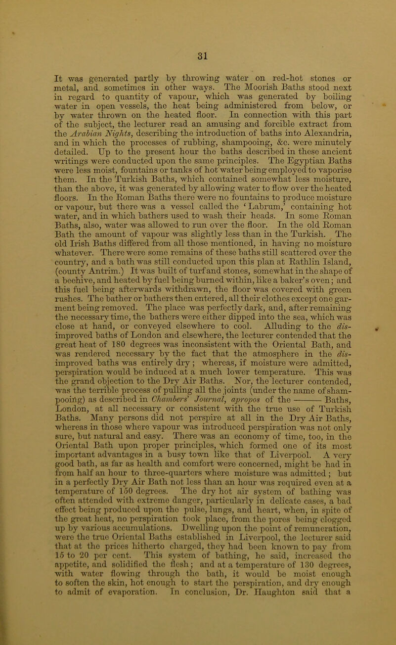 It was generated partly by tbi’owing water on red-hot stones or metal, and sometimes in other ways. The Moorish Baths stood next in regard to quantity of vapour, which was generated by boiling water in open vessels, the heat being administered from below, or by water thrown on the heated floor. In connection with this part of the subject, the lectui’er read an amusing and forcible extract from the Arabian Nights, describing the introduction of baths into Alexandria, and in which the processes of rubbing, shampooing, &c. were minutely detailed. Up to the present hour the baths described in these ancient writings were conducted upon the same principles. The Egyptian Baths were less moist, fountains or tanhs of hot water being employed to vaporise them. In the Turkish Baths, which contained somewhat less moistnre, than the above, it w'as generated by allowing water to flow over the heated floors. In the Roman Baths there were no fountains to produce moisture or vapour, but there was a vessel called the ‘ Labrum,’ containing hot water, and in which bathers used to wash their heads. In some Roman Baths, also, water was allowed to run over the floor. In the old Roman Bath the amount of vapom was slightly less than in the Turkish. The old Irish Baths difiered from all those mentioned, in having no moisture whatever. There were some remains of these baths stiU scattered over the country, and a bath was still conducted upon this plan at Rathlin Island, (county Arntrim.) It was built of turf and stones, somewhat in the shape of a beehive, and heated by fuel being burned within, Rke a baker’s oven; and this fuel being afterwards withdrawn, the floor was covered with green rushes. The bather or bathers then entered, all their clothes except one gar- ment being removed. The place was perfectly dark, and, after remaining the necessary time, the bathers were either dipped into the sea, which was close at hand, or conveyed elsewhere to cool. Alluding to the dis- improved baths of London and elsewhere, the lecturer contended that the great heat of 180 degrees was inconsistent with the Oriental Bath, and was rendered necessary by the fact that the atmosphere in the dis- improved baths was entirely dry ; whereas, if moisture were admitted, perspiration would be induced at a much lower temperature. This was the grand objection to the Dry Air Baths, blor, the lecturer contended, was the terrible process of pulling all the joints (under the name of sham- pooirtg) as described in Chambers' Journal, apropos of the Baths, London, at all necessary or consistent with the true use of Turkish Baths. Many persons did not perspire at all in the Dry Air Baths, whereas in those where vapour was introduced perspiration was not only sure, but natural and easy. There was an economy of time, too, in the Oriental Bath upon proper principles, which formed one of its most important advantages in a busy town like that of Livei-pool. A very good bath, as I'ar as health and comfort were concerned, might be had in from half an hour to three-quarters where moisture was admitted ; but in a perfectly Dry Air Bath not less than an hour was requii-ed even at a temperature of 150 degrees. The dry hot air system of bathing was often attended with extreme danger, particularly in delicate cases, a bad effect being produced iipon the pulse, lungs, and heart, when, in spite of the great heat, no perspiration took place, from the jDores being clogged up by various accumulations. Dwelling upon tlie point of remuneration, were the true Oriental Baths established in Liveiq)ool, the lecturer said that at the prices hitherto charged, they had been known to pay from 15 to 20 per cent. This system of bathing, ho said, increased the appetite, and solidified the flesh; and at a tcmperatui’o of 130 degrees, with water flowing through the bath, it would bo moist enough to soften the skin, hot onoTigh to start the perspiration, and dry enough to admit of evaporation. Tn conclusion. Dr. Ilaughton said that a