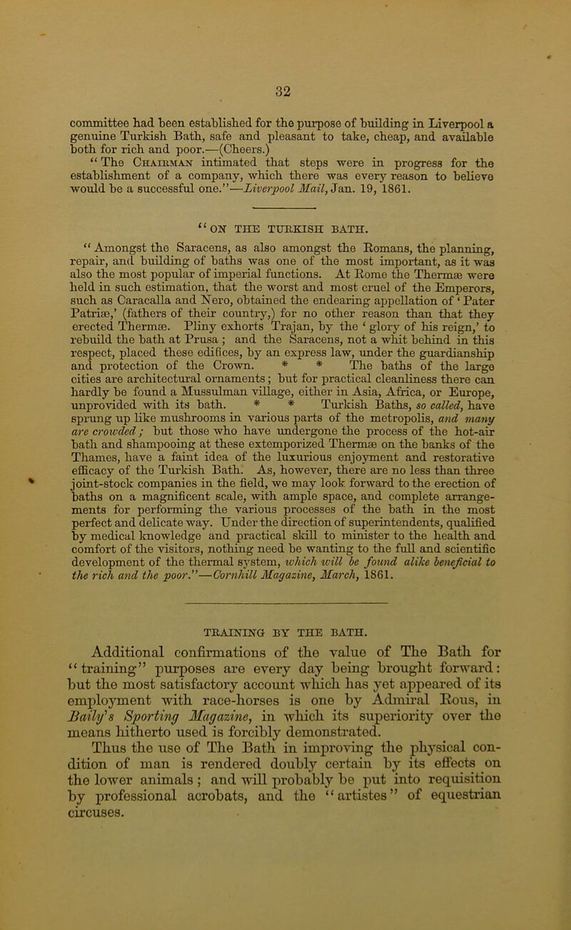 committee had heen established for the purpose of buildmg in Liverpool a genuine Turkish Bath, safe and pleasant to take, cheap, and available both for rich and poor.—(Cheers.) “ The Chaikman intimated that steps were in progress for the establishment of a company, which there was every reason to believe would be a successful one.”—Liverpool Mail,Zw.. 19, 1861. “oh the TURKISH BATH. “ Amongst the Saracens, as also amongst the Komans, the planning, repair, and building of baths was one of the most important, as it was also the most popular of imperial functions. At Eomo the Thermge were held in such estimation, that the worst and most cruel of the Emperors, such as Caracalla and Nero, obtained the endeaiing appellation of ‘ Pater Patriae,’ (fathers of their country,) for no other reason than that they erected Thermae. Pliny exhorts Trajan, by the ‘ glory of his reign,’ to rebuild the bath at Prusa ; and the Saracens, not a whit behind in this respect, placed these ediBces, by an express law, under the guardianship and protection of the Crown. * * The baths of the large cities are architectural ornaments; but for practical cleanliness there can hardly be found a Mussulman village, either in Asia, Africa, or Europe, unprovided with its bath. * * Turkish Baths, so called, have sprung up like mushrooms in various parts of the metropolis, and many are crowded; but those who have xmdergone the process of the hot-air bath and shampooing at these extemporized Thermse on the banks of the Thames, have a faint idea of the luxurious enjoyment and restorative efficacy of the Turkish Bath. As, however, there are no less than three joint-stock companies in the field, we may look, forward to the erection of baths on a magnificent scale, with ample space, and complete arrange- ments for performing the various processes of the bath in the most perfect and delicate way. Under the direction of superintendents, qualified by medical Imowledge and practical skill to minister to the health and comfort of the visitors, nothing need be wanting to the full and scientific development of the thermal system, which will be found alike beneficial to the rich and the poor.”—Cornhill Magazine, March, 1861. TBAININa BY THE BATH. Additional confirmations of the value of Tlie Bath, for “training” purposes are every day being brought forward: but the most satisfactory account which has yet appeared of its employment with race-horses is one by Admii-al Bous, in Baihfs Sporting Magazine, in wliich its superiority over the means hitherto used is forcibly demonstrated. Thus the use of The Bath in improving the physical con- dition of man is rendered doubly certain by its efiects on the lower animals ; and will probably be put into requisition by professional acrobats, and the “artistes” of equestrian circuses.