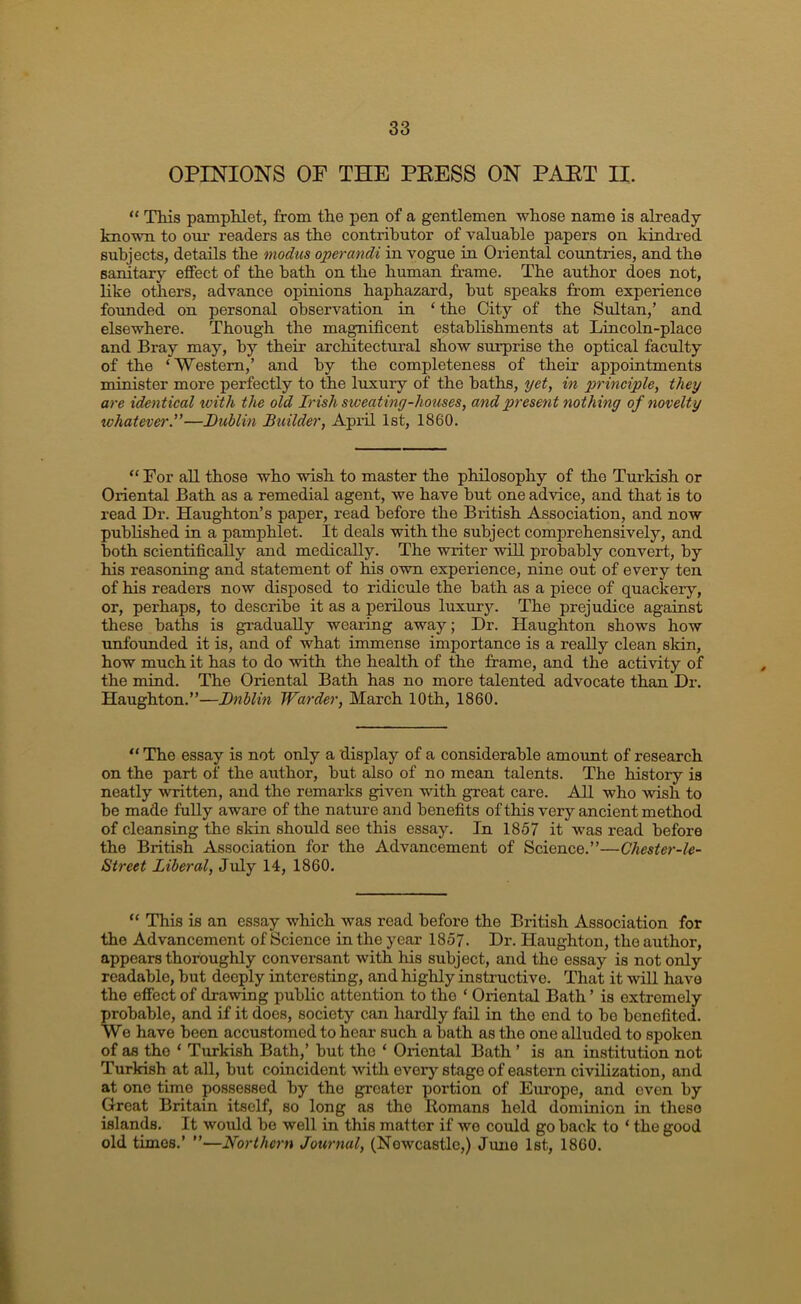 OPINIONS OF THE PEESS ON PAET II. “ This pamphlet, from the pen of a gentlemen whose name is already- known to our readers as the contributor of valuable papers on kindi-ed subjects, details the modus operandi in vogue in Oriental coimtries, and the sanitary effect of the bath on the human frame. The author does not, like others, advance opinions haphazard, hut speaks from experience founded on personal observation in ‘ the City of the Sultan,’ and elsewhere. Though the magnificent establishments at Lincoln-place and Bray may, by their arclntectural show surprise the optical faculty of the ‘ Western,’ and by the completeness of their appointments minister more perfectly to the luxury of the baths, yet, in principle, they are identical tviih the old Irish sweating-houses, and present nothing of novelty whatever.”—Dublin Builder, April 1st, 1860. “ For all those who wish to master the philosophy of the Turkish or Oriental Bath as a remedial agent, we have but one ad-vice, and that is to read Dr. Haughton’s paper, read before the British Association, and now published in a pamphlet. It deals with the subject comprehensively, and both scientifically and medically. The writer will probably convert, by his reasoning and statement of his 0wn experience, nine out of every ten of his readers now disposed to ridicule the bath as a piece of quackery, or, perhaps, to describe it as a perilous luxur3^ The prejudice against these baths is gradually wearing away; Dr. Haughton shows how unfounded it is, and of what immense importance is a really clean slrin, how much it has to do with the health of the frame, and the activity of the mind. The Oriental Bath has no more talented advocate than Dr. Haughton.”—Dublin Warder, March 10th, 1860. “ The essay is not only a display of a considerable amoimt of research on the part of the author, but also of no mean talents. The history is neatly -written, and the remarks given with great care. All who -wish to be made fully aware of the nature and benefits of this very ancient method of cleansing the skin should see this essay. In 1857 it was read before the British Association for the Advancement of Science.”—Chester-le- Street Liberal, July 14, 1860. “ This is an essay which was read before the British Association for the Advancement of Science in the year 1857. Dr. Haughton, the author, appears thoroughly conversant with his subject, and the essay is not only readable, but deeply interesting, and highly instructive. That it will have the effect of dra-wing public attention to the ‘ Oriental Bath ’ is extremely probable, and if it does, society can hardly fail in the end to be benefited. We have been accustomed to hear such a bath as the one alluded to spoken of as the ‘ Turkish Bath,’ but the ‘ Oriental Bath ’ is an institution not Turkish at all, but coincident with every stage of eastern civilization, and at one time possessed by the greater portion of Europe, and oven by Great Britain itself, so long as the Romans held dominion in these islands. It would be well in this matter if wo could go back to ‘ the good old times.’ ”—Northern Journal, (Newcastle,) Juno 1st, 1860.