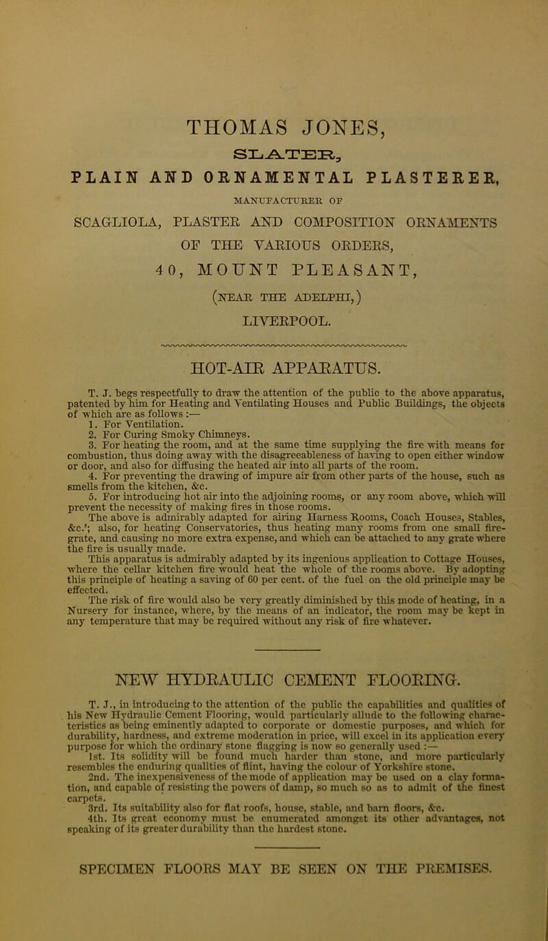 THOMAS JONES, PLAIN AND OENAMENTAL PLASTEEER, MANUFACTUBEK OF SCAGLIOLA, PLASTER AND COMPOSITION ORNAMENTS OE THE VARIOUS ORDERS, 40, MOUNT PLEASANT, (neae, the aheephi,) LIVERPOOL. HOT-AIR APPARATUS. T. J. begs respectfully to di'aw the attention of the public to the above apparatus, patented by him for Heating and Ventilating Houses and Public Buildings, the objects of -which are as follows :— 1. Eor Ventilation. 2. Eor Curing Smoky Chimneys. 3. For heating the room, and at the same time supplying the fire -with means for combustion, thus doing away -with the disa^eeableness of having to open either -window or door, and also for dtifusing the heated air into all jjarts of the room. 4. For preventing the dra-wing of impure air from other parts of the house, such as smells from the kitchen, &c. 5. For introducing hot air into the adjoining rooms, or any room above, which -will prevent the necessity of making fires in those rooms. The above is admirably adapted for aii-ing Harness Rooms, Coach Houses, Stables, &c.'; also, for heating Conservatories, thus heating many rooms from one small fire- grate, and causing no more extra expense, and which can be attached to any grate where the fire is usually made. This apparatus is admirably adapted by its ingenious application to Cottage Houses, where the cellar kitchen fire would heat the whole of the rooms above. By adopting this principle of heating a sa-ving of 60 per cent, of the fuel on the old principle may be effected. The risk of fire would also be very greatly diminished by tliis mode of heating, in a Nursery for instance, where, by the means of an indicator, the room may be kept in any temperature that may be requii-ed without any risk of fire whatever. NEW HYDRAULIC CEMENT ELOORING. T. .T., in introducing to the attention of the public the capabilities and qualities of his New Hydraulic Cement Flooring, would particularly allude to the following charac- teristics as being eminently adapted to corporate or domestic purposes, and which for durability, hardness, and extreme moderation in price, will excel in its application every purpose for which the ordinary stone flagging is now so generally used :— 1st. Its solidity -will bo found much harder than stone, and more particularly resembles the enduring qualities of flint, having the colour of Yorkshire stone. 2nd. The inexpensiveness of the mode of application may be used on a clay forma- tion, and capable of resisting the powers of damp, so much so as to admit of the finest carpets. 3rd. Its suitability also for flat roofs, house, stable, imd barn floors, &c. 4th. Its great economy must be enumerated amongst its other advantages, not speaking of its greater durability than the hardest stone. SPECIMEN FLOORS MAY BE SEEN ON THE PREMISES.