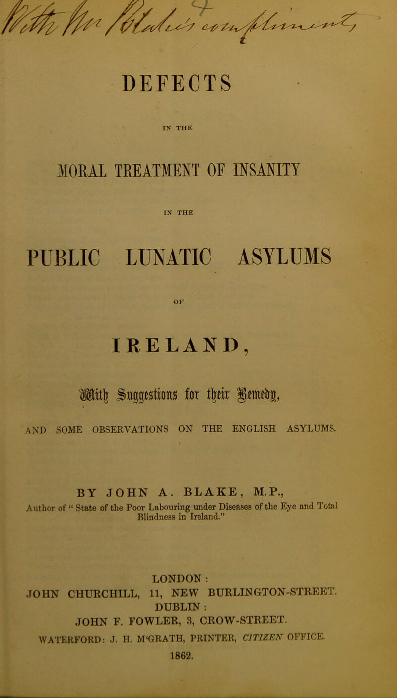 DEFECTS IN THE MORAL TREATMENT OF INSANITY IN THE PUBLIC LUNATIC ASYLUMS OF IRELAND, Mit| ^ttiptions for t|tir §tratl)S[, AND SOME OBSERVATIONS ON THE ENGLISH ASYLUMS. BY JOHN A. BLAKE, M.P., Author of “ State of the Poor Labouring under Diseases of the Eye and Total Blindness in Ireland.” LONDON: JOHN CHURCHILL, 11, NEW BURLINGT0N-STREE:T. DUBLIN : JOHN F. FOWLER, 3, CROW-STREET. WATERFORD: J. H. M'GRATH, PRINTER, CITIZEN OFFICE. 1862.