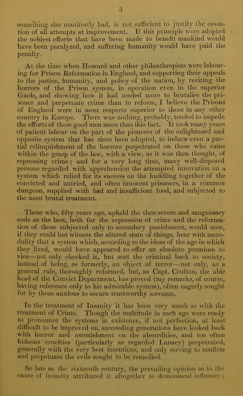 sometliiiig else manifestly bad, is not sufficient to justify the cessa- tion of all attempts at improvement. If this principle were adopted the noblest efforts that have been made to benefit mankind would have been paralyzed, and suffering humanity would have paid the penalty. At the time when Howard and other philanthropists were labour- hig for Prison Reformation in England, and supporting their appeals to the justice, humanity, and policy of the nation, by reciting the horrors of the Prison system, in operation even in the superior Gaols, and showing how it had tended more to brutalise the pri- soner and perpetuate crime than to reform, I believe the Prisons of England ’^vere in most respects superior to those in any other country in Europe. There was nothing, probably, tended to impede the efforts of these good men more than tliis fact. It took many years of patient labour on the part of the pioneers of the enlightened and opposite system that has since been adopted, to induce even a par- tial relinquishment of the horrors perpetrated on those who came within the grasp of the law, with a view, as it was then thought, of repressing crime; and for a very long time, many well-disposed persons regarded with apprehension the attempted innovation on a system which relied for its success on the huddling together of the convicted and untried, and often innocent prisoners, in a common dungeon, supplied with bad and insufficient food, and subjected to the most brutal treatment. Those who, fifty years ago, upheld the then severe and sanguinary code as tlie best, both for the repression of crime and the reforma- tion of those subjected only to secondary punishment, would now, if they could but witness the altered state of things, hear with incre- dulity that a system which, according to the ideas of the age in which they lived, would have appeared to offer an absolute premium to vice—not only checked it, but sent the criminal back to society, instead of being, as formerly, an object of terror—not only, as a general rule, thoroughly reformed, but, as Caj)t. Crofton, the able head of the Convict Department, has proved (my remarks, of course, having reference only to his admirable system), often eagerly sought for by those anxious to secure trustworthy servants. In tlie treatment of Insanity it has been very much as with the treatment of Crime. Though tlie multitude in each age wei’e ready to [u’onounce the systems in existence, if not jierfeclion, at least difficult to be improved on, succeeding generations have looked back with horror and astonishment on the absurdities, and too often hideous cruelties (jiarticularly as regarded Lunacy) perpetrated, generally with the very best intentions, and only serving to confirm and pcr[)etuatc the evils sought to be remedied. So lat«*, as the sixteenth century, the prevailing opinion as to the oausc of insanity attributed it altogether to demoniacal influence;