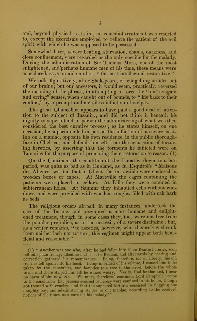 and, beyond physical restraint, no remedial treatment Avas resorted to, except the exorcisms employed to relieve the patient of the evil spirit with which he was supposed to be possessed. Somewhat later, severe beating, starvation, chains, darkness, and close confinement, Avere regarded as the only specific for the malady. During the administration of Sir Thomas More, one of the most enlightened, and’perhaps humane men of his time, these means Avere considered, says an able author, “ the best intellectual restorative.” We talk figuratively, after Shakspeare, of cudgelling an idea out of our brains; but oiu’ ancestors, it would seem, practically reversed the meaning of the phrase, in attempting to force the “ extravagant and erring” senses, when caught out of bounds, to “ hie back to their confine,” by a prompt and merciless infliction of stripes. The great Chancellor appears to have paid a good deal of atten- tion to the subject of Insanity, and did not think it beneath his dignity to superintend in person the administering of what Avas then considered the best curative process; as he states himself, on one occasion, he superintended in person the infliction of a seA^ere beat- ing on a maniac, opposite his own residence, in the public thorough- fare in Chelsea; and defends himself from the accusation of tortur- ing heretics, by asserting that the .torments he inflicted were on Lunatics for the purpose of promoting their restoration to reason. (1) On the Continent the condition of the Lunatic, doAAOi to a late period, was quite as bad as in England, as in EsquiroFs “ Maisons des Alienes” we find that in Ghent the intractible Avere enclosed in, wooden boxes or cages. At Marevdle the cages containing the patients were placed in cellars. At LUle they were confined in subterranean holes. At Saumur they inhabited cells Avithout Avin- dows, and were provided Avitb Avooden troughs, filled with oak bai*k as beds. The religious orders abroad, in many instances, undertook the care of the Insane, and attempted a more humane and enlight- ened treatment, though in some eases they, too, Avere not free from the popular prejudice, as to the necessity of a seA”^ere discipline ; but, as a AA'^riter remarks, “ to ascetics, however, Avho themselves shrunk from neither lash nor torture, this regimen might appeal’ both bene- ficial and reasonable.” (1) “ Another was one who, after lie had fallen into those frantic heresies, soon fell into plain frenzy, albeit he had been in Bedlam, and afterwards bj' beating and correction gathered his remembrance. Being, therefore, set at libertj', his old frenzies fell again into his head. Being informed of his relapse, I caused him to be taken by the constables, and bounden to a tree in the street, before the whole town, and there striped him till he w'axed weary. Verily, God be thanked, I hear no harm of him noAv, &c. ‘ We must, therefore,’ continues Lord Campbell, ‘ come to the conclusion that persons accused of heresy Averc confined in his house, though not treated >vith cruelty, and that the supposed tortures consisted in flogging one naughty boy, and administering stripes to one maniac, according to the received notions of the times, as a cure for his malady.’ ”