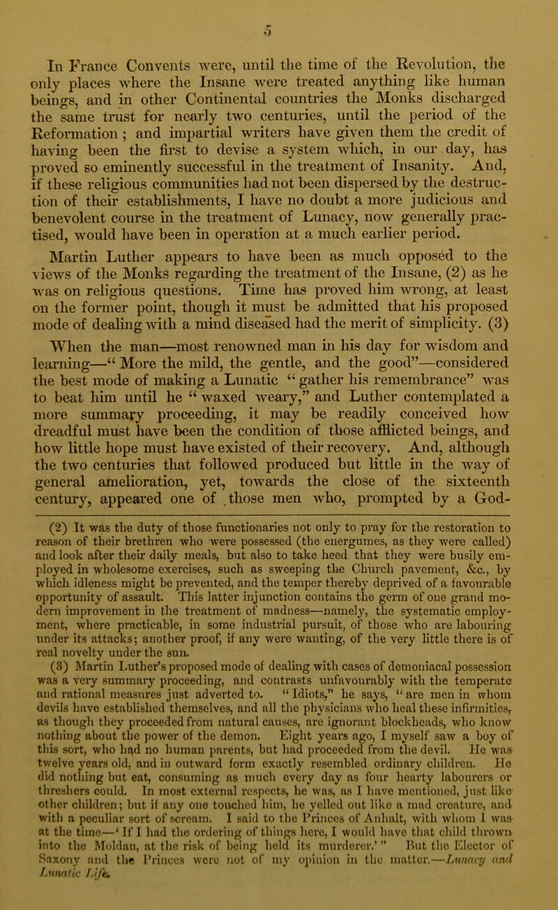 In France Convents were, until the time of the Revolution, the only places where the Insane were treated anything like human beings, and in other Continental countries the Monks discharged the same trust for nearly two centuries, until the period of the Reformation ; and impartial writers have given them the credit of having been the first to devise a system which, in om' day, has proved so eminently successful in the treatment of Insanity. And, if these religious communities had not been dispersed by the destruc- tion of their establishments, I have no doubt a more judicious and benevolent course in the treatment of Lunacy, now generally prac- tised, would have been in operation at a much earlier period. INIartin Luther appears to have been as much opposed to the views of the Monks regarding the treatment of the Insane, (2) as he was on religious questions. Time has proved him wrong, at least on the former point, though it must be admitted that his proposed mode of dealuig with a mind diseased had the merit of simplicity. (3) When the man—^most renowned man in his day for wisdom and learning—“ More the mild, the gentle, and the good”—considered the best mode of making a Lunatic “ gather his remembrance” was to beat him until he “ waxed weary,” and Luther contemplated a more summary proceeding, it may be readily conceived how dreadful must have been the condition of those afilicted beings, and how little hope must have existed of their recovery. And, although the two centuries that followed produced but little in the way of general amelioration, yet, towards the close of the sixteenth century, appeared one of .those men who, prompted by a God- (2) It was the duty of those functionaries not only to pray for the restoration to reason of their brethren who were possessed (the energuines, as they were called) and look after their daily meals, but also to take heed that they were busily em- ployed in wholesome exercises, such as sweeping the Church pavement, &c., by which idleness might be prevented, and the temper thereby deprived of a favourable opportunity of assault. This latter injunction contains the germ of one grand mo- dem improvement in the treatment of madness—namely, the systematic employ- ment, where practicable, in some industrial pursuit, of those who are labouring under its attacks; another proof, if any were wanting, of the very little there is of real novelty under the sun. (3) Martin Luther’s proposed mode of dealing with cases of demoniacal possession was a very summary proceeding, and contrasts unfavourably with the temperate and rational measures just adverted to. “ Idiots,” he says, “ are men in whom devils have established themselves, and all the physicians who heal these infirmitiesr as though they proceeded from natural causes, are ignorant blockheads, who know nothing about the power of the demon. Eight years ago, I myself saw a hoy of this sort, who had no human parents, but had proceeded from the devil. lie was twelve years old, and in outward form exactly resembled ordinary children. Ho did nothing but eat, consuming ns mucli every day as four hearty labourei’s or threshers could. In most external respects, he was, as I have mentioned, just like other children; but if any one touched him, he yelled out like a mad creature, and with a peculiar sort of scream. I said to the Princes of Anhalt, with whom 1 was at the time—‘ If I had the ordering of things here, I would have that child thrown into the Moldan, at the risk of being hold its murderer.’ ” But tlio Elector of Saxony and the I’riiiecs were not of my opinion in the matter.—Lunacy and Lunatic Lifti.