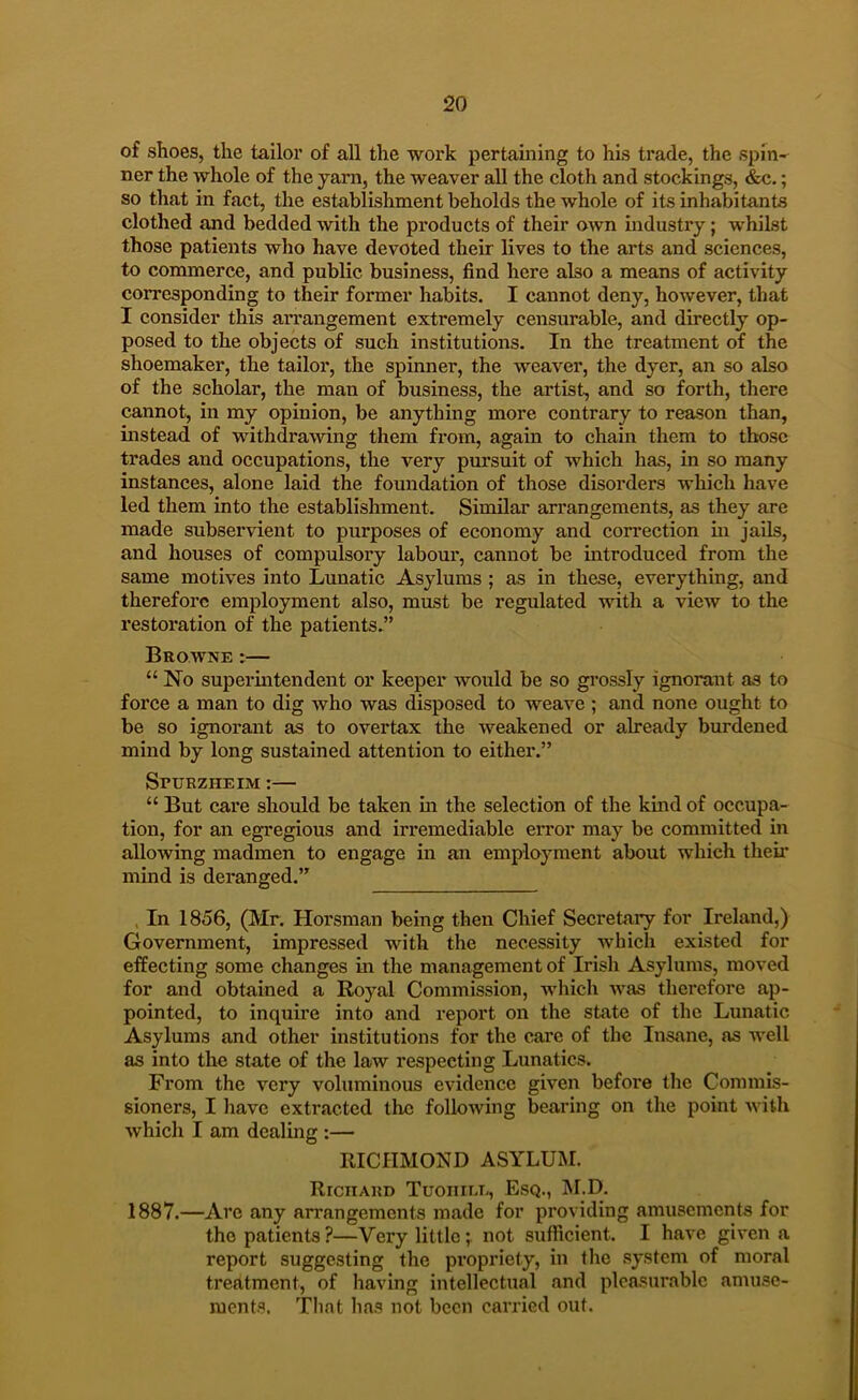 of shoes, the tailor of all the work pertaining to his trade, the spin-^ ner the whole of the yam, the weaver all the cloth and stockings, &c.; so that in fact, the establishment beholds the whole of its inhabitants clothed and bedded with the products of their own industry; whilst those patients who have devoted their lives to the arts and sciences, to commerce, and public business, find here also a means of activity corresponding to their former habits. I cannot deny, however, that I consider this arrangement extremely censurable, and directly op- posed to the objects of such institutions. In the treatment of the shoemaker, the tailor, the spinner, the weaver, the dyer, an so also of the scholar, the man of business, the artist, and so forth, there cannot, in my opinion, be anything more contrary to reason than, instead of withdrawing them from, again to chain them to those trades and occupations, the very pursuit of which has, in so many instances, alone laid the foundation of those disorders which have led them into the establishment. Similar arrangements, as they are made subservient to purposes of economy and correction in jails, and houses of compulsory labour, cannot be introduced from the same motives into Lunatic Asylums ; as in these, everything, and therefore employment also, must be regulated with a view to the restoration of the patients.” Browne :— “ No superintendent or keeper would be so gi'ossly ignorant as to force a man to dig who was disposed to weave ; and none ought to be so ignorant as to overtax the weakened or already burdened mind by long sustained attention to either.” SruRZHEiM:— “ But care should be taken m the selection of the kind of occupa- tion, for an egregious and irremediable error may be committed in allowing madmen to engage in an employment about which tlieii' mind is deranged.” , In 1856, (Mr. Horsman being then Chief Secretary for Ireland,) Government, impressed with the necessity which existed for eifecting some changes in the management of Irish Asylums, moved for and obtained a Royal Commission, which was therefore ap- pointed, to inquire into and report oir the state of the Lunatic Asylums and other institutions for the care of the Insane, as well as into the state of the law respecting Lunatics. From the very voluminous evidence given before the Commis- sioners, I liavc extracted the following bearing on the point with which I am dealing;— RICHMOND ASYLUM. Richard Tuoiiili., Esq., M.D. 1887.—Are any arrangements made for providing amusements for the patients?—Very little;, not sufficient. I have given a report suggesting the propriety, in the .system of moral treatment, of having intellectual and pleasurable amuse- ments. Tlint lias not been carried out.