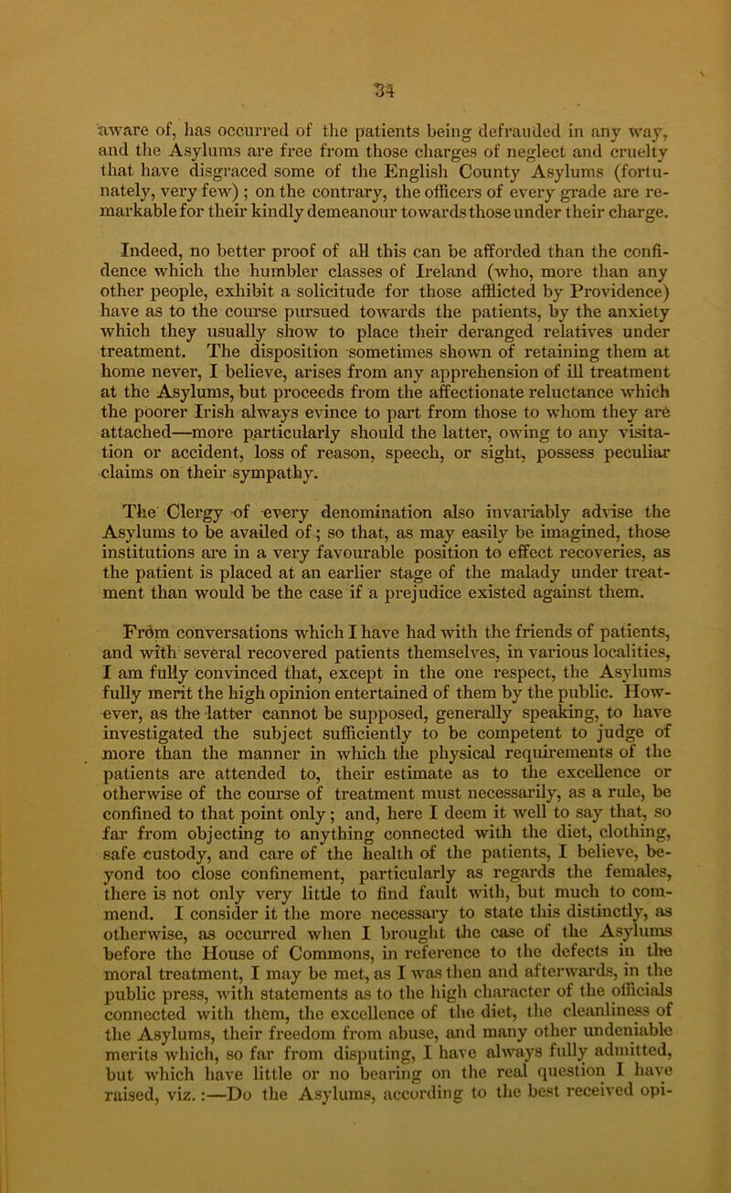 aware of, has occuiTeJ of the patients being clefrauiled in any way, and tlie Asylums are free from those charges of neglect and cruelty that have disgraced some of the English County Asylums (fortu- nately, very few) ; on the contrary, the officers of every giade are re- markablefor their kindly demeanour towards those under their charge. In-deed, no better proof of all this can be afforded than the confi- dence which the humbler classes of Ii'eland (who, more than any other people, exhibit a solic-itude for those afflicted by Providence) have as to the com’se pursued towards the patients, by the anxiety which they usually show to place their deranged relatives under treatment. The disposition sometimes shown of retaining them at home never, I believe, arises from any apprehension of ill treatment at the Asylums, but proceeds from the affectionate reluctance which the poorer Irish always evince to part from those to whom they are attached—more particularly should the latter, owing to any visita- tion or accident, loss of reason, speech, or sight, possess peculiar claims on their sympathy. The Clergy of every denomination also invariably adnse the Asylums to be availed of; so that, as may easily be imagined, those institutions are in a very favourable position to effect recoveries, as the patient is placed at an earlier stage of the malady under treat- ment than would be the case if a prejudice existed against them. From conversations which I have had with the friends of patients, and with several recovered patients themselves, in various localities, I am fully convinced that, except in the one respect, the Asylums fully merit the high opinion entertained of them by the public. How- ever, as the latter cannot be supposed, generally speaking, to have investigated the subject sufficiently to be competent to judge of more than the manner in which the physical requirements of the patients are attended to, their estimate as to the excellence or otherwise of the course of treatment must necessarily, as a rule, be confined to that point only; and, here I deem it well to say that, so far from objecting to anything connected with the diet, clothing, safe custody, and care of the health of the patients, I believe, be- yond too close confinement, particularly as regards the females, there is not only very little to find fault with, but much to com- mend. I consider it the more necessary to state this distinctly, as otherwise, as occurred when I brought tlie case of the Asylums before the House of Commons, in reference to the defects in tlm moral treatment, I may be met, as I was then and afterwards, in the public press, with statements as to the high character of the officials connected with them, the excellence of the diet, the cleanliness of the Asylums, their freedom from abuse, and many other undeniable merits whicli, so far from disputing, I have always fully admitted, but which have little or no bearing on the real question I have raised, viz.:—Do the Asylums, according to the best received opi-