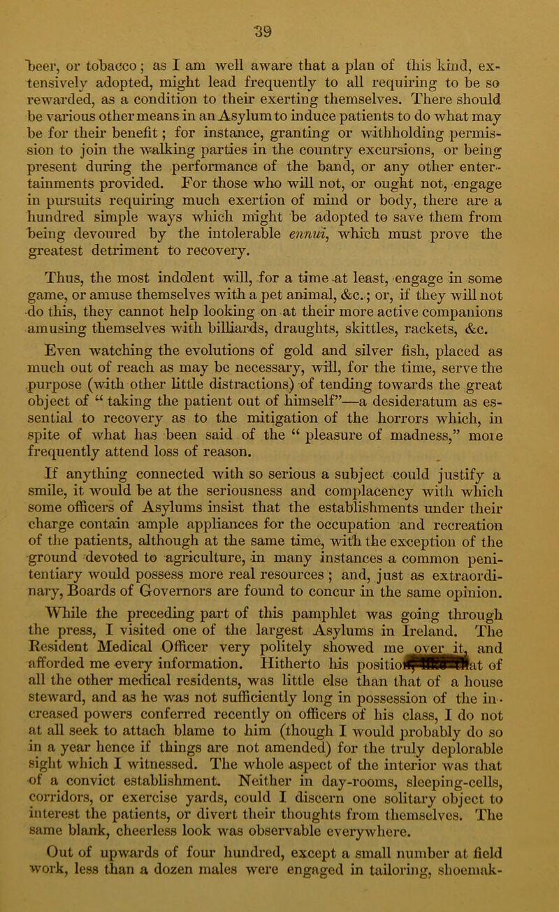 59 beer, or tobacco; as I am well aware that a plan of this kind, ex- tensively adopted, might lead frequently to all requiring to be so rewarded, as a condition to their exerting themselves. There should be various other means in an Asylum to induce patients to do what may be for their benefit; for instance, granting or withholding permis- sion to join the walking parties in the country excursions, or being present during the performance of the band, or any other enter- tainments provided. For those who will not, or ought not, engage in pursuits requiring much exertion of mind or body, there are a hundred simple ways which might be adopted to save them from being devoured by the intolerable enniii^ which must prove the greatest detriment to recovery. Thus, the most indolent will, for a time-at least, engage in some game, or amuse themselves witli a pet animal, &c.; or, if they will not do this, they cannot help looking on at their more active companions amusing themselves with billiards, draughts, skittles, rackets, &c. Even watching the evolutions of gold and silver fish, placed as much out of reach as may be necessary, will, for the time, serve the purpose (with other little disti’actions) of tending towards the great object of taking the patient out of himself”—a desideratum as es- sential to recovery as to the mitigation of the horrors which, in spite of what has been said of the “ pleasure of madness,” moie frequently attend loss of reason. If anything connected with so serious a subject could justify a smile, it would be at the seriousness and complacency with which some officers of Asylums insist that the establishments under their charge contain ample appliances for the occupation and recreation of tlie patients, although at the same time, with the exception of the ground devoted to agnculture, in many instances a common peni- tentiary would possess more real resources ; and, just as extraordi- nary, Boards of Governors are found to concur in the same opinion. While the preceding part of this pamphlet was going through the press, I visited one of the largest Asylums in Ireland. The Resident Medical Officer very politely showed me ovei^L and afforded me every information. Hitherto his positiolfRBBHlat of all the other medical residents, was little else than that of a house steward, and as he was not sufficiently long in possession of the in - creased powers conferi’ed recently on officers of his class, I do not at all seek to attach blame to him (though I would probably do so in a year hence if things are not amended) for the truly deplorable sight which I witnessed. The Mffiole aspect of the interior was that of a convict establishment Neither in day-rooms, sleeping-cells, corridors, or exercise yards, could I discern one solitary object to interest the patients, or divert their thoughts from themselves. The same blank, cheerless look was observable everywhere. Out of upwards of four hundred, except a small number at field work, less than a dozen males were engaged in tailoring, shoenmk-