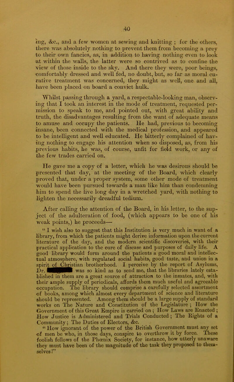 ing, &c., and a few women at sewing and knitting ; for the others, there was absolutely notliing to prevent them from becoming a prey to their own fancies, as, in addition to having nothing even to look at within the walls, the latter were so contrived as to confine the view of tliose inside to the sky. And there they were, poor beings, comfortably dressed and well fed, no doubt, but, so far as moral cu- rative treatment was concerned, they might as well, one and all, have been placed on board a convict hulk. Wliilst passing through a yard, a respectable-looking man, observ- ing that I took an interest in the mode of treatment, requested per- mission to speak to me, and pointed out, with great ability and truth, the disadvantages resulting from the want of adequate means to amuse and occupy the patients. He had, previous to becoming insane, been connected with the medical profession, and appeared to be intelligent and well educated. He bitterly complained of hav- ing nothing to engage his attention when so disposed, as, from his previous habits, he was, of course, unfit for field work, or any of the few trades carried on. He gave me a copy of a letter, which he was desirous should be presented that day, at the meeting of the Board, which clearly proved that, under a pi’oper system, some other mode of treatment would have been pursued towards a man like him than condemning him to spend the live long day in a wretched yard, with nothing to lighten the necessarily dreadful tedium. After calling the attention of the Board, in his letter, to the sup- ject of the adulteration of food, (which appears to be one of his weak points,) he proceeds— “ I wish also to suggest that this Institution is very much In want of a library, from which the patients might derive information upon the current literature of the day, and the modern scientific discoveries, with their practical application to the cure of disease and purposes of daily life. A good library would form around the patients a good moral and intellec- tual atmosphere, with regulated social habits, good taste, and union in a spirito^Christlan brotherhood. I perceive by the report of Asylums, Dr. was so kind as to send me, that the libraries lately esta- blished in them are a great source of attraction to the inmates, and, with their ample supply of periodicals, affords them much useful and agreeable occupation. The library should comprise a carefully selected assortment of books, among which almost every department of science and literature should be represented. Among them sliould be a large supply of standard works on The Nature and Constitution of the Legislature ; How the Government of this Great Empire is carried on ; How Laws are Enacted 5 How Justice is Administered and Trials Conducted; The Rights of a Community ; The Duties of Electors, «fec. “ How ignorant of the power of the British Government must any set of men be who, in those days, conspire to overthrow it by force. These foolish fellows of the Phoenix Society, for instance, how utterly unaware they must have been of the magnitude of the task they proposed to them- selves J”