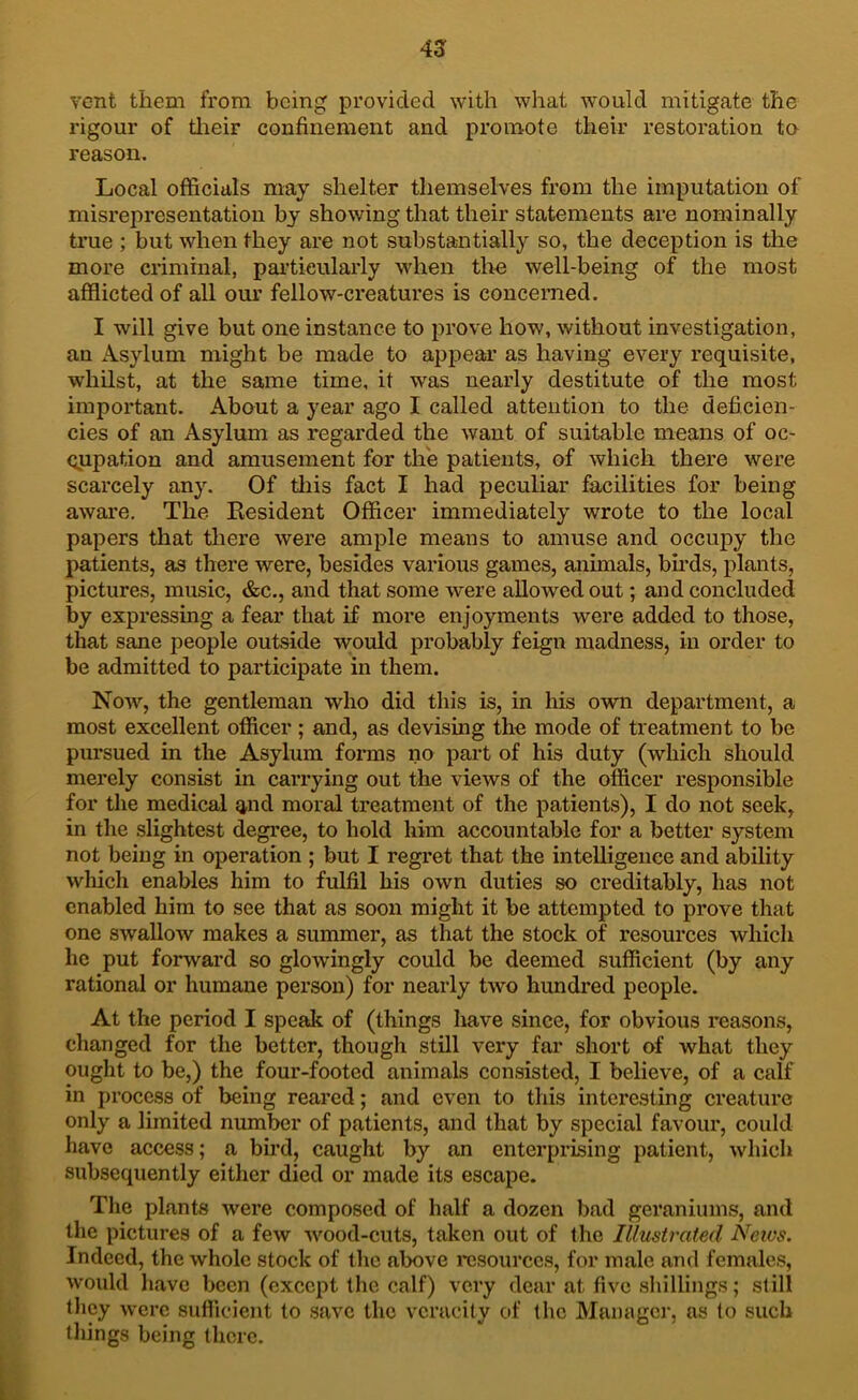 4a vent them from being provided with what would mitigate the rigour of tlieir confinement and promote their restoration ta reason. Local officials may shelter themselves from the imputation of misrepresentation by showing that their statements are nominally true ; but when they are not substantially so, the deception is the more criminal, pai’tieularly when tlie well-being of the most afflicted of all our fellow-creatures is concerned. I will give but one instance to prove how, without investigation, an x^sylum might be made to appear as having every requisite, whilst, at the same time, it was nearly destitute of the most important. About a year ago I called attention to the deficien- cies of an Asylum as regarded the want of suitable means of oc- (jupation and amusement for the patients, of which there were scarcely any. Of this fact I had peculiar facilities for being aware. The Resident Officer immediately wrote to the local papers that there were ample means to amuse and occupy the patients, as there were, besides various games, aiiimals, bu’ds, plants^ pictures, music, &c., and that some were allowed out; and concluded by expressing a fear that if more enjoyments were added to those, that sane people outside would probably feign madness, in order to be admitted to participate in them. No-w, the gentleman who did this is, in his own department, a most excellent officer; and, as devising the mode of treatment to be pursued in the Asylum forms no part of his duty (which should merely consist in carrying out the views of the officer responsible for the medical and moral treatment of the patients), I do not seek, in the slightest degree, to hold him accountable for a better system not being in operation ; but I regret that the intelligence and ability which enables him to fulfil his own duties so creditably, has not enabled him to see that as soon might it be attempted to prove that one swallow makes a summer, as that the stock of resources which he put forward so glowingly could be deemed sufficient (by any rational or humane person) for nearly two hundred people. At the period I speak of (things have since, for obvious reasons, changed for the better, though still very far short of what they ought to be,) the four-footed animals consisted, I believe, of a calf in process of being reared; and even to this interesting creature only a limited number of patients, and that by special favour, could have access; a bird, caught by an enterprising patient, which subsequently either died or made its escape. Tlie plants were composed of half a dozen bad geraniums, and the pictures of a few wood-cuts, taken out of the Illustrated Neivs. Indeed, the whole stock of the above I'csourccs, for male and females, would liave been (except the calf) very dear at five shillings; still they were sufficient to save the veracity of the Manager, as to such things being there.