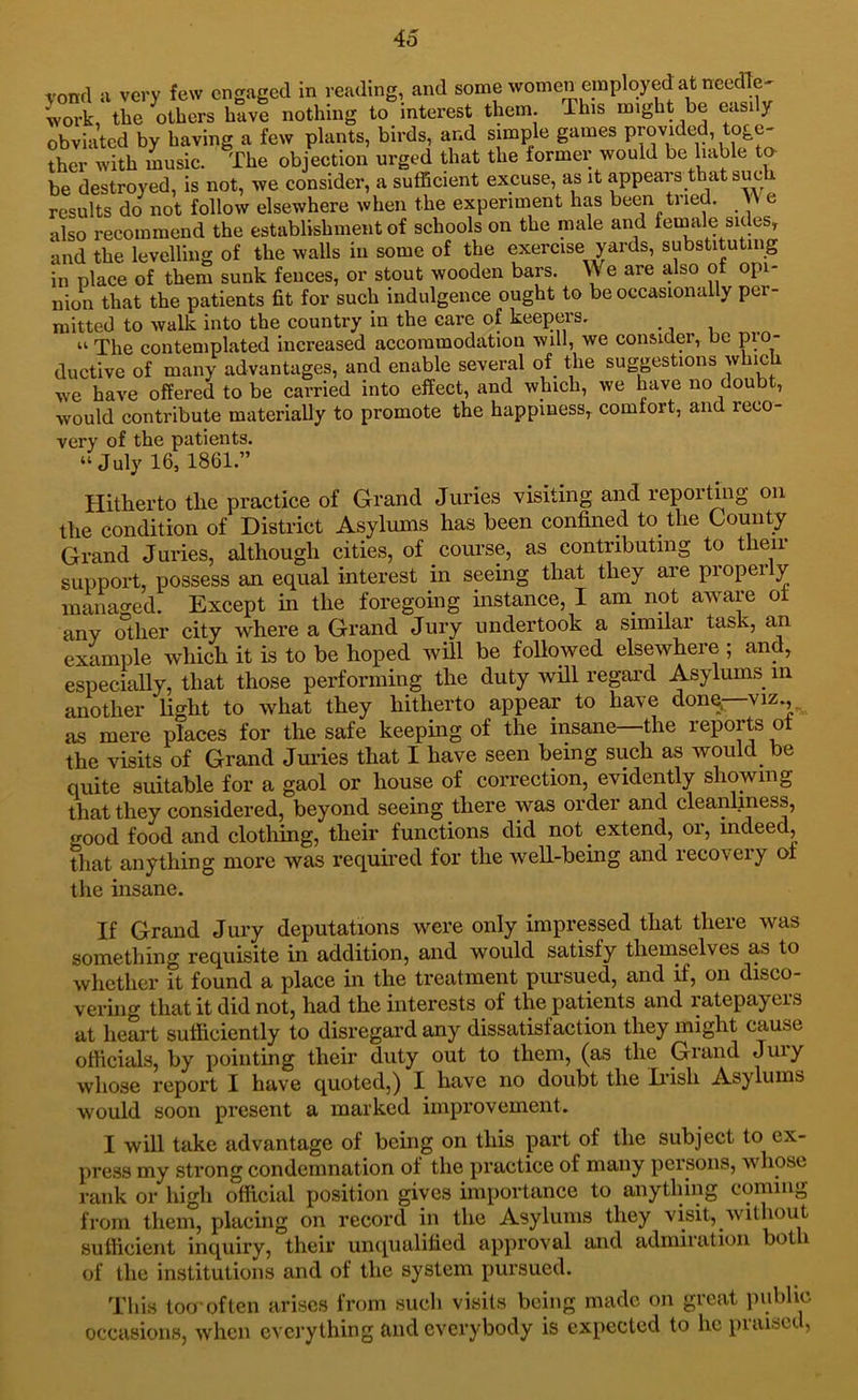 4o vond a very few engaged in reading, and some women employed at needle^ iork, the others have nothing to interest them. This might be easily obviated by having a few plants, birds, and simple games provided, toge- ther with music. The objection urged that the former would be liable ta be destroyed, is not, we consider, a sufficient excuse, as it appears that such results do not follow elsewhere when the experiment has been tried. \\ e also recommend the establishment of schools on the male and female sides, and the levelling of the walls in some of the exercise yards, substituting in place of them sunk fences, or stout wooden bars. We are also ot opi- nion that the patients fit for such indulgence ought to be occasionally per- mitted to walk into the country in the care of keepers. “ The contemplated increased accommodation will, we consider, be pio- ductive of many advantages, and enable several of the suggestions which we have offered to be carried into effect, and which, we have no doubt, would contribute materially to promote the happiness, comtort, and reco- very of the patients. “ July 16, 1861.” Hitherto the practice of Grand Juries visiting and reporting on the condition of District Asylums has been confined to the County Grand Juries, although cities, of course, as contributing to their suiiport, possess an equal interest in seeing that they are propei y managed. Except in the foregoing instance, I am^ not aware ot any other city where a Grand Jury undertook a similar task, an example which it is to be hoped will be followed elsewhere ; and, especially, that those performing the duty will regard Asylums in another Hght to what they hitherto appear to have donq—viz., as mere places for the safe keeping of the insane the reports ot the visits of Grand Jmdes that I have seen being such as would be quite suitable for a gaol or house of correction, evidently showing that they considered, beyond seeing there was order and cleanliness, good food and clothing, their functions did not extend, or, indeed, that anything more was required for the well-being and recovery ot the insane. If Grand Jury deputations were only impressed that there was something requisite in addition, and would satisfy themselves as to whether it found a place in the treatment pimsued, and if, on disco- verhig that it did not, had the interests of the patients and ratepayers at heart sufficiently to disregard any dissatisfaction they might cause officials, by pointing their duty out to them, (as the Grand Jury whose report I have quoted,) I have no doubt the Ii’ish Asylums would soon present a marked improvement. I will take advantage of being on this part of the subject to ex- press my strong condemnation of the practice of many persons, whose rank or high official position gives importance to anything coming from them, placing on record in the Asylums they visit, without sufficient inquiry, their unqualified approval and admiration bot i of the institutions and of the system pursued. This too-often arises from such visits being made on great imbhc occasions, when everything and everybody is expected to he piaisti,