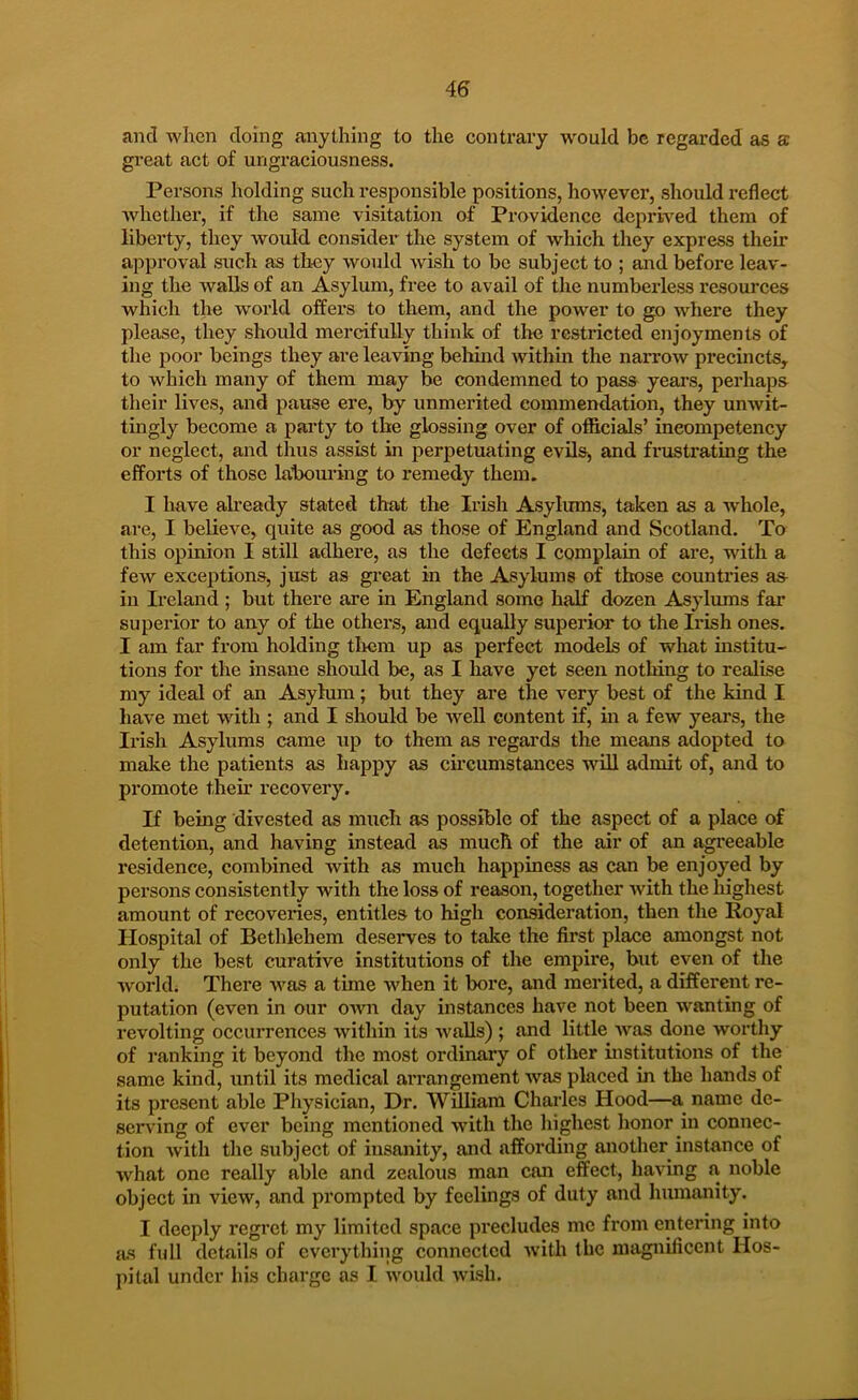 and when doing anything to the contrary would be regarded as a great act of ungraciousness. Persons holding such responsible positions, however, should reflect whether, if the same visitation of Providence deprived them of liberty, they would consider the system of which they express their approval such as they would wish to bo subject to ; and before leav- ing the walls of an Asylum, free to avail of the numberless resources which the world offers to them, and the power to go where they please, they should mercifully think of tlie restricted enjoyments of the poor beings they are leaving behind within the narrow precincts, to which many of them may be condemned to pass years, perhaps their lives, and pause ere, by unmerited commendation, they unwit- tmgly become a party to the glossing over of oflftcials’ ineompetency or neglect, and thus assist in perpetuating evils, and frustrating the efforts of those lahom’ing to remedy them. I have already stated that the Ix’ish Asylums, taken as a whole, are, I believe, quite as good as those of England and Scotland. Ta this opinion I still adhere, as the defects I complain of are, with a few exceptions, just as gi’eat in the Asylums of those countries as- in Ireland ; but there are in England some half dozen Asylums far superior to any of the others, and equally superior to the Irish ones. I am far from holding tliem up as perfect models of what institu- tions for the insane should be, as I have yet seen nothing to realise my ideal of an Asylum; but they are the very best of the kind I have met with ; and I should be well content if, in a few years, the Irish Asylums came up to them as regards the means adopted to make the patients as happy as circumstances wiU admit of, and to promote theh recovery. If being divested as much as possible of the aspect of a place of detention, and having instead as much of the air of an agi'eeable residence, combined with as much happiness as can be enjoyed by persons consistently with the loss of reason, together with the highest amount of recoveries, entitles to high consideration, then the Royal Hospital of Bethlehem deserves to talte the first place amongst not only the best curative institutions of the empire, but even of the world. There was a time when it bore, and merited, a different re- putation (even in our oxvix day instances have not been wanting of revolting occurrences within its walls) ; and little Avas done worthy of ranking it beyond the most ordinary of other institutions of the same kind, until its medical arrangement was placed in the hands of its present able Physician, Dr. William Charles Hood—a^ name de- serving of ever being mentioned with the highest honor in connec- tion Avith the subject of insanity, and affording another instance of what one really able and zealous man can effect, having a noble object in view, and prompted by feelings of duty and humanity. I deeply regret my limited space precludes me from entering into as full details of everything connected Avith the magnificent Hos- pital under his charge as I Avould Avish.