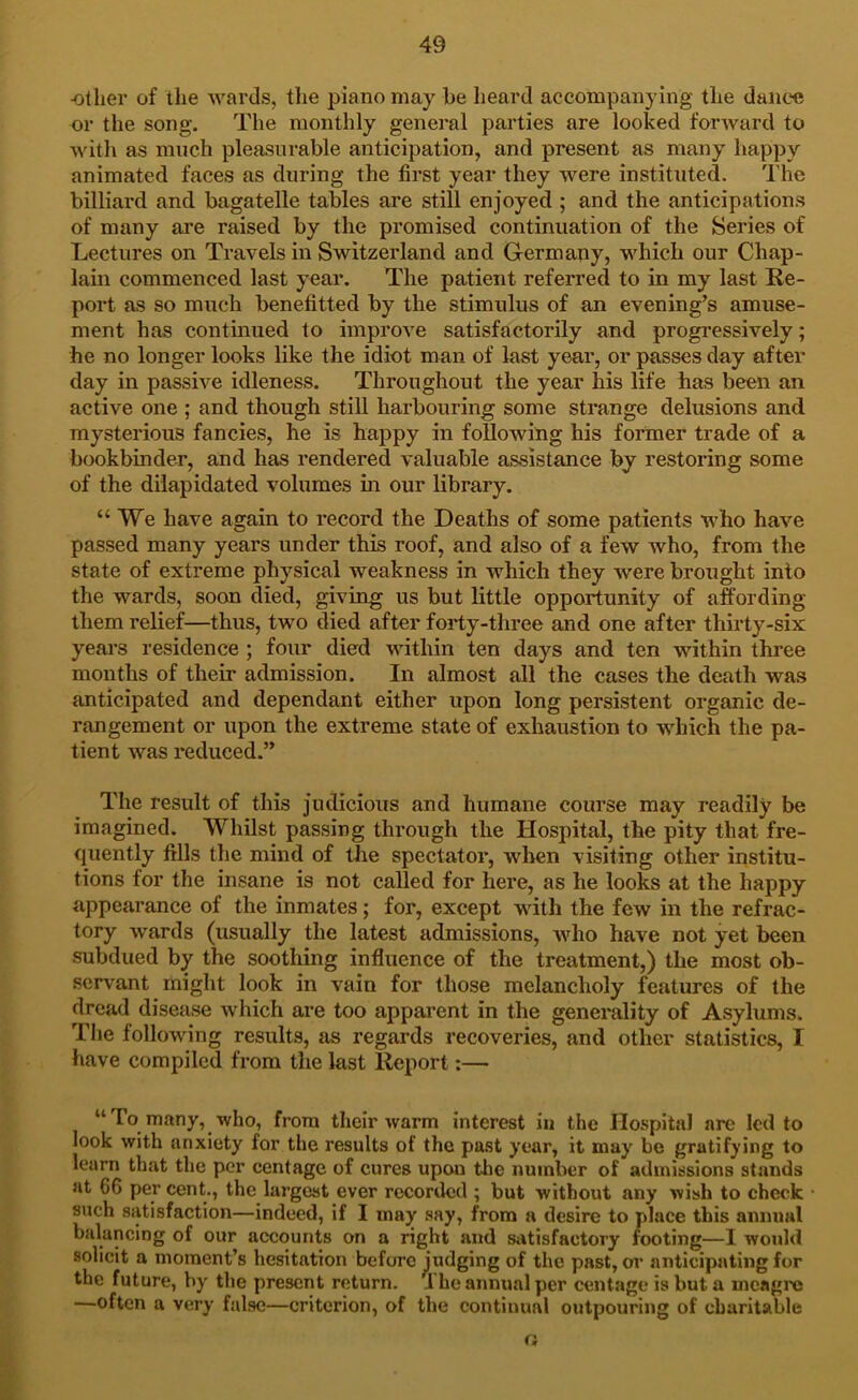 •other of the wards, the piano may be heard accompanying the dance or the song. The monthly general parties are looked forward to with as much pleasurable anticipation, and present as many happy animated faces as during the first year they were instituted. The billiard and bagatelle tables are still enjoyed ; and the anticipations of many are raised by the promised continuation of the Series of Lectures on Travels in Switzerland and Germany, which our Chap- lain commenced last year. The patient referred to in my last Re- port as so much benefitted by the stimulus of an evening’s amuse- ment has contmued to improve satisfactorily and progressively; he no longer looks like the idiot man of last year, or passes day after day in passive idleness. Throughout the year his life has been an active one ; and though still harbouring some strange delusions and mysterious fancies, he is happy in following his former trade of a bookbinder, and has rendered valuable assistance by restoring some of the dilapidated volumes in our library. “We have again to record the Deaths of some patients who have passed many years under this roof, and also of a few who, from the state of extreme physical weakness in which they were brought into the wards, soon died, giving us but little opportunity of affording them relief—thus, two died after forty-three and one after thirty-six years residence ; four died within ten days and ten within three months of their admission. In almost all the cases the death was anticipated and dependant either upon long persistent organic de- rangement or upon the extreme state of exhaustion to which the pa- tient was reduced.” The result of this judicious and humane course may readily be imagined. Whilst passing through the Hospital, the pity that fre- quently fills the mind of the spectator, when visiting other institu- tions for the insane is not called for here, as he looks at the happy appearance of the inmates; for, except with the few in the refrac- tory wards (usually the latest admissions, who have not yet been subdued by the soothing influence of the treatment,) the most ob- servant might look in vain for those melancholy features of the dread disease which are too apparent in the generality of Asylums. The following results, as regards recoveries, and other statistics, I have compiled from the last Report:— “To many, who, from their warm interest in the Hospital are led to look with anxiety for the results of the past year, it may be gratifying to learn that tlie per cent age of cures upon the number of admissions stands at 66 per cent., the largest ever recorded ; but without any wish to check such satisfaction—indeed, if I may say, from a desire to place this animal balancing of our accounts on a right and satisfactory footing—I would solicit a moment’s hesitation before judging of the past, or anticipating for the future, by the present return. 1 he annual per centagc is but a meagre —often a very false—criterion, of the continual outpouring of charitable a