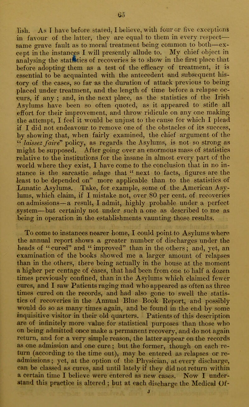 lisli. As T have before staled, I believe, with four or five exceptions in favour of the latter, they are equal to them in every respect— same grave fault as to moral treatment being common to both—ex- cept in the instances I will presently allude to. My chief object in analysing the statlltics of recoveries is to show in the first place that before adopting them as a test of the efficacy of treatment, it is essential to be acquainted with the antecedent and subsequent his- tory of the cases, so far as the dm’ation of attack previous to being placed under treatment, and the length of time before a relapse oc- curs, if any ; and, in the next place, as the statistics of the Irish Asylums have been so often quoted, as it appeared to stifle all effort for their improvement, and throw ridicule on any one making the attempt, 1 feel it would be unjust to the cause for which I plead if I did not endeavour to remove one of the obstacles of its success, by showing that, when fairly examined, the chief argument of the “ laissez faire^ policy, as regards the Asylums, is not so strong as might be supposed. After going over an enormous mass of statistics relative to the institutions for the insane in almost every part of the world where they exist, I have come to the conclusion that in no in- stance is the sarcastic adage that “ next to facts, figures are the least to be depended on” more applicable than to the statistics of Lunatic Asylums. Take, for example, some of the American Asy- lums, w'hich claim, if I mistake not, over 80 per cent, of recoveries on admissions—a result, I admit, highly probable under a perfect system—but certauily not under such a one as described to me as being in operation in the establishments vaunting those results. To come to instances nearer home, I could point to Asylums wherc the annual report shows a greater number of discharges under the heads of “ cured” and “ improved” than in the others ; and, yet, an examination of the books showed me a larger amount of relapses than in the others, there being actually in the house at the moment a higher per centage of cases, that had been from one to half a dozen times previously confined, than in the Asylums which claimed fewer cures, and I saw Patients raging mad who appeared as often as three times cured on the records, and had also gone to swell the statis- tics of recoveries in the Annual Blue Book Report, and possibly would do so as many times again, and be found in the end by some inquisitive visitor in their old quarters. Patients of this description are of infinitely more value for statistical purposes than those who on being admitted once make a permanent recovery, and do not again return, and for a very simple reason, the latter appear on the records as one admission and one cure; but tlie former, though on each re- turn (according to the time out), may be entered as relapses or re- admissions ; yet, at the option of the Physician, at every discharge, can be classed as cures, and until lately if they did not return within a certain time I believe were entered as new cases. Now I under- stand this pi-actice is altered ; but at each discharge the Medical Of-