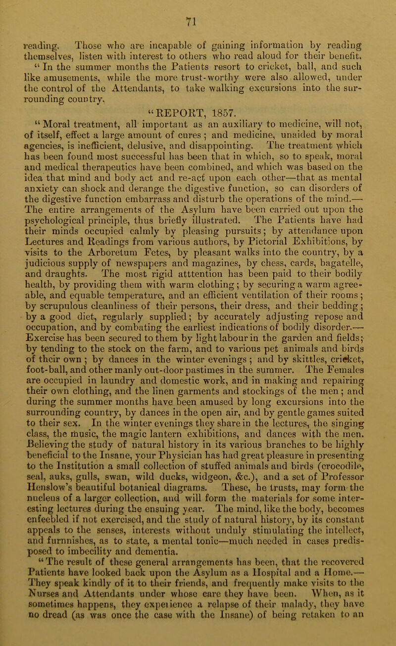 reading. Those who are incapable of gaining information by reading themselves, listen with interest to others who read aloud for their benefit. “ In the summer months the Patients resort to cricket, ball, and such like amusements, while the more trust-worthy were also allowed, under the control of the Attendants, to take walking excursions into the sur- rounding country, “REPORT, 1857. “ Moral treatment, all important as aji auxiliary to medicine, will not, of itself, effect a large amount of cures ; and medicine, unaided by moral agencies, is inefficient, delusive, and disappointing. The treatment ■\vhich has been found most successful has been that in which, so to speak, moral and medical therapeutics have been combined, and which was based on the idea that mind and body act and re-act upon each other—that as mental anxiety can shock and derange the digestive function, so can disorders of the digestive function embarrass and disturb the operations of the mind.— The entire arrangements of the Asylum have been carried out upon the psychological principle, thus briefly illustrated. The Patients have had their minds occupied calmly by pleasing pursuits; by attendance upon Lectures and Readings from various authors, by Pictorial Exhibitions, by visits to the Arboretum Fetes, by pleasant walks into the country, by a judicious supply of newspapers and magazines, by chess, cards, bagatelle, and draughts. The most rigid atttention has been paid to their bodily health, by providing them with warm clothing; by securing a warm agree- able, and equable temperatui’e, and an efficient ventilation of their rooms; by scrupulous cleanliness of their persons, their dress, and their bedding; by a good diet, regularly supplied; by accurately adjusting repose and occupation, and by combating the earliest indications of bodily disorder.— Exercise has been secured to them by light labour in the garden and fields; by tending to the stock on the farm, and to various pet animals and birds of their own ; by dances in the winter evenings ; and by skittles, criHict, foot-ball, and other manly out-door pastimes in the summer. The Females are occupied in laundry and domestic work, and in making and repairing their own clothing, and the linen garments and stockings of the men; and during the summer months have been amused by long excursions into the surrounding country, by dances in the open air, and by gentle games suited to their sex. In the winter evenings they share in the lectures, the singing cLass, the music, the magic lantern exhibitions, and dances with the men. Believing the study of natural history in its various branches to be highly beneficim to the Insane, your Physician has had great pleasure in presenting to the Institution a small collection of stuffed animals and birds (crocodile, seal, auks, gulls, swan, wild ducks, widgeon, &c.), and a set of Professor Henslow’s beautiful botanical diagrams. These, he trusts, may form the nucleus of a larger collection, and will form the materials for some inter- esting lectures during the ensuing year. The mind, like the body, becomes enfeebled if not exercised, and the study of natural history, by its constant appeals to the senses, interests without unduly stimulating the intellect, and furnnishes, as to state, a mental tonic—much needed in cases predis- posed to imbecility and dementia. “ The result of these general arrangements has been, that the recovered Patients have looked back upon the Asylum as a Hospital and a Home.— They speak kindly of it to their friends, and frequently make visits to the Nurses and Attendants under whose care they have been. When, as it sometimes happens, they experience a relapse of their malady, they have no dread (as was once tire case with the Insane) of being retaken to an