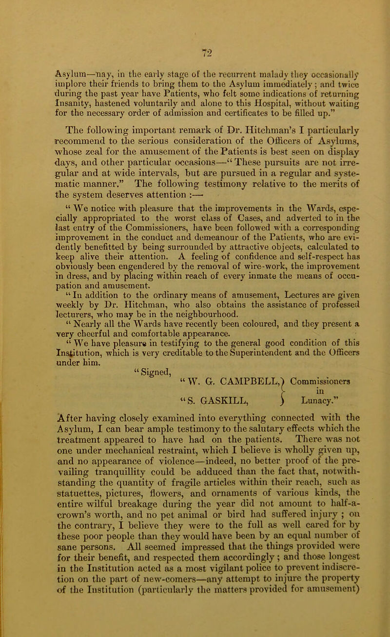 Asylum—nay, in the early stage of the recuri'ent malady they occasionally implore their friends to bring them to the Asylum immediately; and twice during the past year have Patients, who felt some indications of returning Insanity, hastened voluntarily and alone to this Hospital, without waiting for the necessary order of admission and certificates to be filled up.” The following important remark of Dr. Hitchman’s I particularly recommend to iJie serious consideration of the Officers of Asylums, whose zeal for the amusement of the Patients is best seen on display days, and other particular occasions—“ These pursuits are not irre- gular and at wide intervals, but are pursued in a regular and syste- matic manner.” The following testimony relative to the merits of the system deserves attention :—■ “ We notice with pleasure that the improvements in the Wards, espe- cially appropriated to the ^vorst class of Cases, and adverted to in the last entry of the Commissioners, have been followed with a corresponding improvement in the conduct and demeanour of the Patients, who are evi- dently benefitted by being surrounded by attractive objects, calculated to keep alive their attention. A feeling of confidence and self-respect has obviously been engendered by the removal of wire-work, the improvement in dress, and by placing within reach of ewry inmate the means of occu- pation and amusement. “ In addition to the ordinary means of amusement. Lectures are given weekly by Di*. Hitchman, who also obtains the assistance of professed lecturers, who may be in the neighbourhood. “ Nearly all the Wards have recently been coloured, and they present a very cheerful and comfortable appearance. “ We have pleasure in testifying to the general good condition of this Institution, which is very creditable to the Superintendent and the Officers under him. “ Signed, »W. G. CAMPBELL,) Commissioners r «‘S. GASKILL, ) Lunacy.” After having closely examined into everything connected with the Asylum, I can bear ample testimony to the salutary effects which the treatment appeared to have had on the patients. Tliere was not one under mechanical restraint, which I believe is wholly given up, and no appearance of violence—indeed, no better proof of the pre- vailing tranquillity could be adduced than the fact that, notwith- standing the quantity of fragile articles within their reach, such as statuettes, pictures, flowers, and ornaments of various kinds, the entire wilful breakage during the year did not amount to half-a- crown’s worth, and no pet animal or bird had suffered injury ; on the contrary, I believe they were to the full as well cai*ed for by these poor people than they would have been by an equal number of sane persons. All seemed impressed that the things provided were for their benefit, and respected them accordingly; and those longest in the Institution acted as a most vigilant police to prevent indiscre- tion on the part of new-comers—any attempt to injure the property of the Institution (particularly the matters provided for amusement)