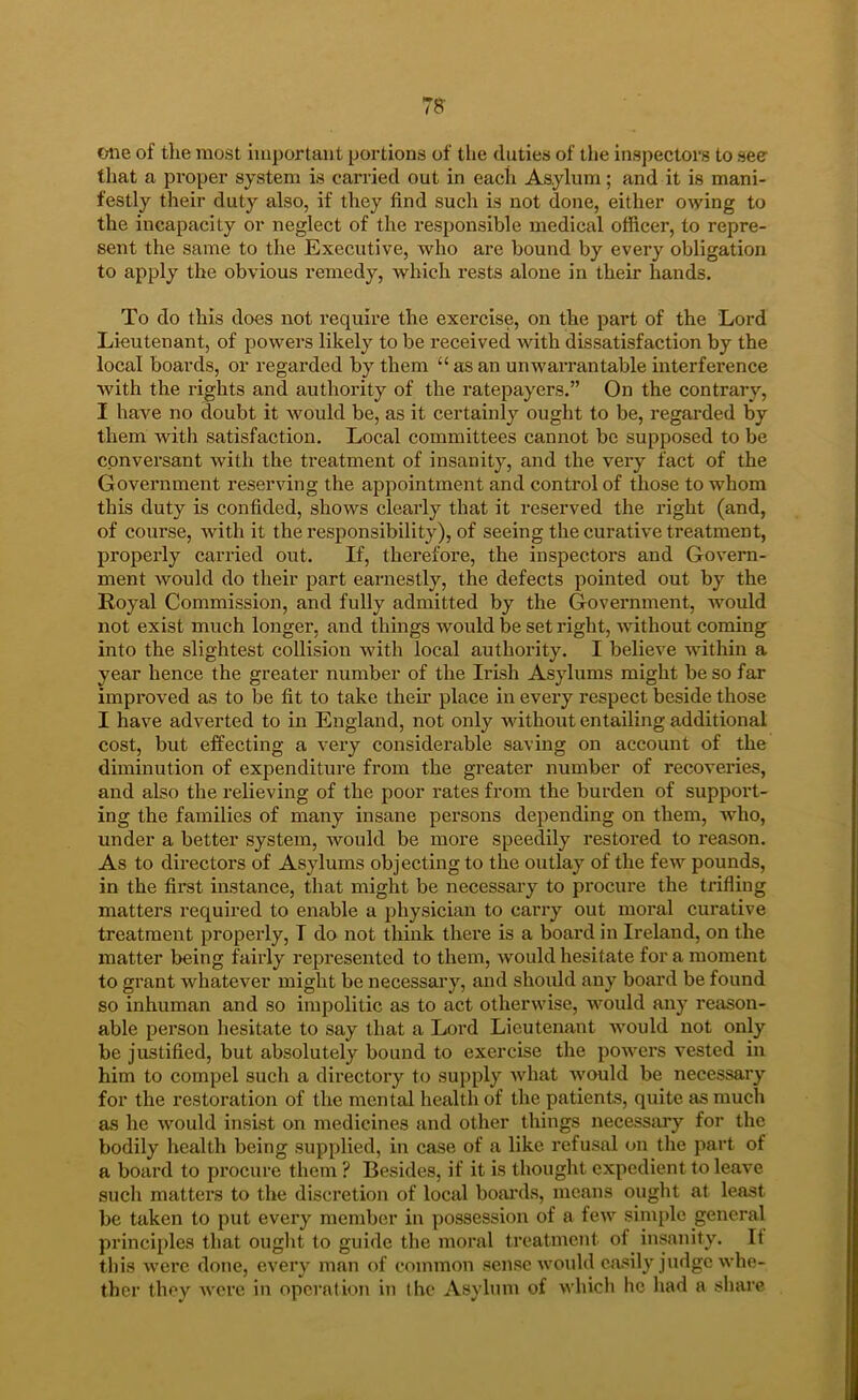 78- one of the most important portions of tlie duties of the inspectors to see that a pi’oper system is carried out in each Asylum; and it is mani- festly their duty also, if they find such is not done, either owing to the incapacity or neglect of the responsible medical officer, to repre- sent the same to the Executive, who are bound by every obligation to apply the obvious remedy, which rests alone in their hands. To do this does not require the exercise, on the part of the Lord Lieutenant, of powers likely to be received Avith dissatisfaction by the local boards, or regarded by them “ as an unwarrantable interference with the rights and authority of the ratepayers.” On the contrary, I have no doubt it would be, as it certainly ought to be, regarded by them with satisfaction. Local committees cannot be supposed to be conversant Avith the treatment of insanity, and the very fact of the Government reserving the appointment and control of those to whom this duty is confided, shows clearly that it reserved the right (and, of course, Avith it the responsibility), of seeing the curative treatment, properly carried out. If, therefore, the inspectors and Govern- ment Avould do their part earnestly, the defects pointed out by the Royal Commission, and fully admitted by the Government, AAmuld not exist much longer, and things would be set right, Avithout coming into the slightest collision with local authority. I belicA'^e within a year hence the greater number of the Irish Asylums might be so far improved as to be fit to take them place in every respect beside those I have adverted to in England, not only Avithout entailing additional cost, but effecting a very considerable saving on account of the diminution of expenditure from the greater number of recoveries, and also the relieving of the poor rates from the burden of support- ing the families of many insane persons depending on them, who, under a better system, Avould be more speedily restored to reason. As to directors of Asylums objecting to the outlay of the few pounds, in the first instance, that might be necessary to procure the trifling matters required to enable a physician to carry out moral curative treatment properly, I do not think there is a board in Ireland, on the matter being fairly repi'esented to them, Avould hesitate for a moment to grant Avhatever might be necessary, and should any board be found so inhuman and so impolitic as to act othenvise, would any reason- able person hesitate to say that a Lord Lieutenant AA'Ould not only be justified, but absolutely bound to exercise the powers vested in him to compel such a directory to supply Avhat Avould be necessary for the restoration of the mental health of the patients, quite as much as he Avould insist on medicines and other things necesstiry for the bodily health being supplied, in case of a like refusal on the part of a board to procure them ? Besides, if it is thought expedient to leave such matters to the discretion of local boards, means ought at least be taken to put every member in possession of a feAv simple general principles that ouglit to guide tlie moral treatment of insanity. It this Averc done, every man of common sense Avould easily judge Avhe- thcr they Avere in operation in (he Asylum of Avhicli he had a share