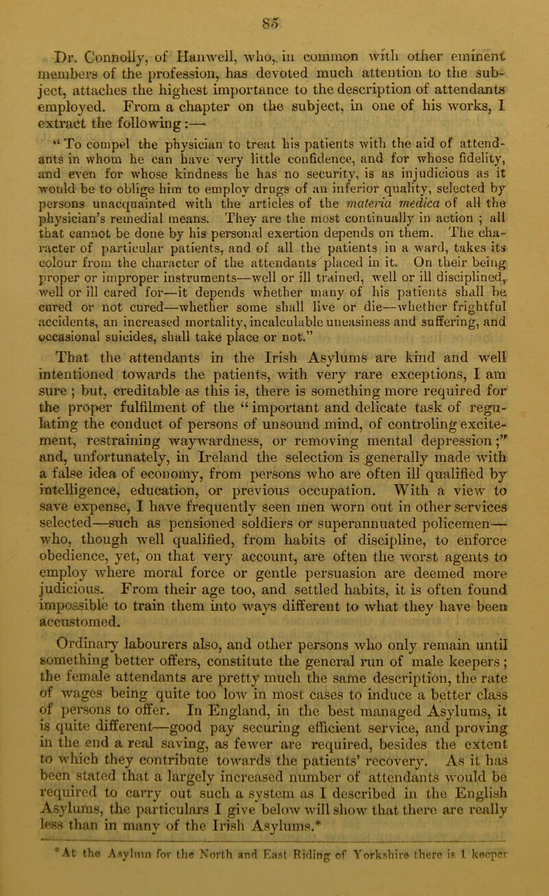 So Dr. Connolly, of Han well, who,, in common with other eminent members of the profession, has devoted much attention to the sub- ject, attaches the highest importance to the description of attendants employed. From a chapter on the subject, in one of his works, I extract the following:— “ To compel the physician to treat his patients with the aid of attend- ants in whom he can have very little confidence, and for whose fidelity, and even for whose kindness he has no security, is as injudicious as it would be to oblige him to employ drugs of an inferior quality, selected by persons unacquainted with the articles of the materia medica of all the physician’s remedial means. They are the most continually in action ; all that cannot be done by his personal exertion depends on them. The cha- racter of particular patients, and of all the patients in a ward, takes its colour from the character of the attendants placed in it. On their being proper or improper instruments—well or ill trained, well or ill disciplined, well or ill cared for—it depends whether many of his patients shall be cured or not cured—whether some shall live or die—whether frightful accidents, an increased mortality, incalculable uneasiness and suffering, and occasional suicides, shall take place or not.” That the attendants in the Irish Asylums are kind and well intentioned towards the patients, with very rare excejitions, I am sure ; but, creditable as this is, there is something more required for the proper fulfilment of the “ important and delicate task of regu- lating the conduct of persons of unsound mind, of controling excite- ment, restraining waywardness, or removing mental depression and, unfortunately, in Ireland the selection is generally made w'ith a false idea of economy, from persons who are often ill qualified by inteUigence, education, or previous occupation. With a view to save expense, I have frequently seen men vrorn out in other services selected—such as pensioned soldiers or superannuated policemen— who, though well qualified, from habits of discipline, to enforce obedience, yet, on that very account, are often the worst agents to employ -where moral force or gentle persuasion are deemed more judicious. From their age too, and settled habits, it is often found impossible to train them into ways different to what they have been accustomed. Ordinai'y labourers also, and other persons who only remain until something better offers, constitute the general nm of male keepers; the female attendants are pretty much the same description, the rate of wages being quite too low in most cases to induce a better class of persons to offer. In England, in the best managed Asylums, it is quite different—good pay securing efficient service, and proving in the end a real saving, as fewer are required, besides the extent to which they contribute towards the patients’ recovery. As it has been stated that a largely increased number of attendants would be required to carry out such a system as I described in the English Asylums, the particulars I give beloAV will show that there are really less than in many of the Irish Asylums.* At the Asylum for the North anri East Rirling of '^'orksliire there is 1 kocpci