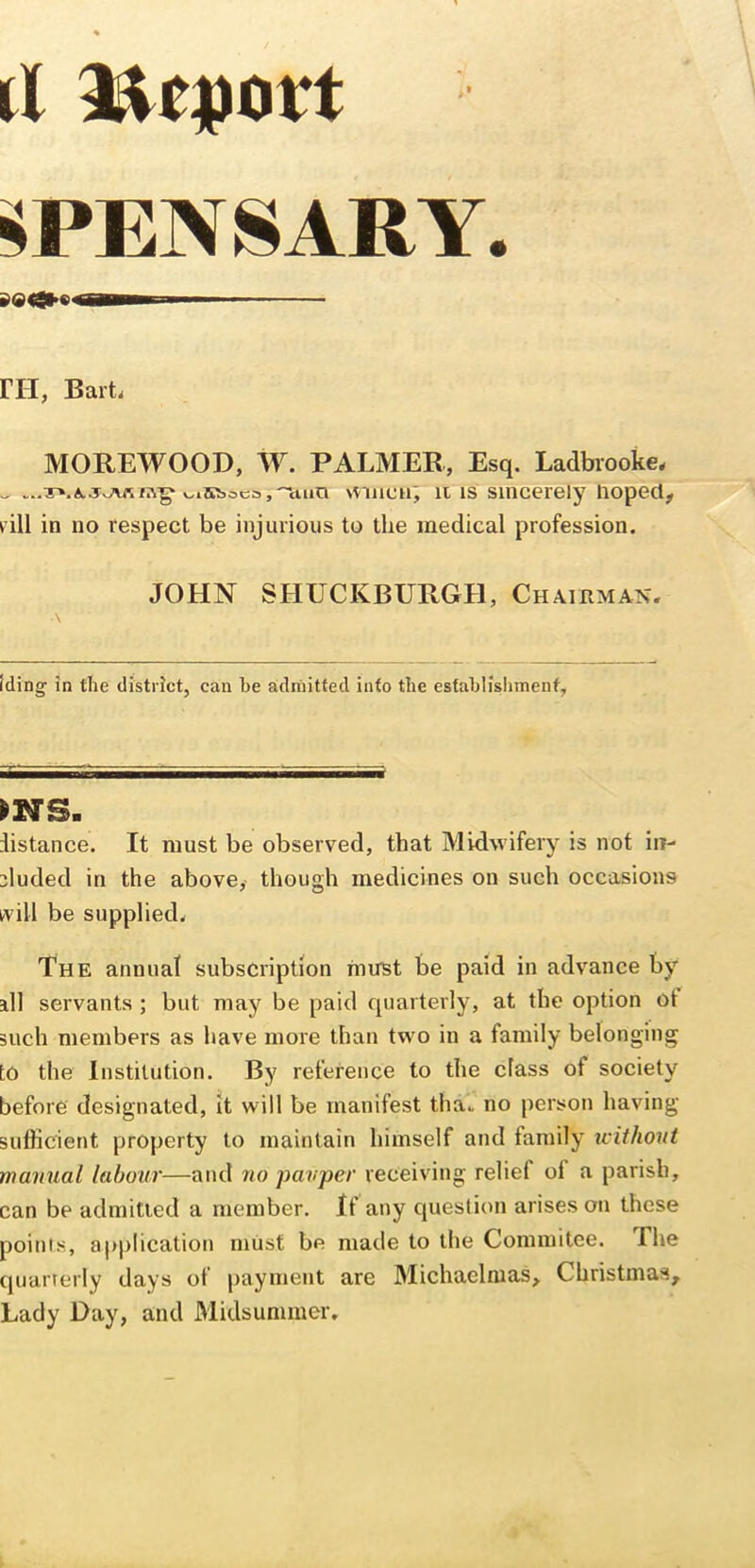 ^PENSARY. ga<»€> I Ml m, Barti MOREWOOD, W. PALMER, Esq. Ladbrooke. v.iHboco, luia \viiicn; It IS sincerely hoped, rill in no respect be injurious to the medical profession. JOHN SHUCKBURGH, Chairman. Iding in the district, can he admitted into the esfahllshmenf. ms. distance. It must be observed, that Midwifery is not in- cluded in the above, though medicines on such occasions ivill be supplied. The annual subscription imrst be paid in advance by all servants ; but may be paid quarterly, at the option ot such members as have more than two in a family belonging to the Institution. By reference to the class of society before designated, it will be manifest thaV no person having sufficient property to maintain himself and family xcithont mamial labour—and no pauper receiving relief of a parish, can be admitted a member. If any question arises on these points, application must be made to the Commitee. The quurrerly days of payment are 3Iichaelnias, Christmas, Lady Day, and Midsummer,