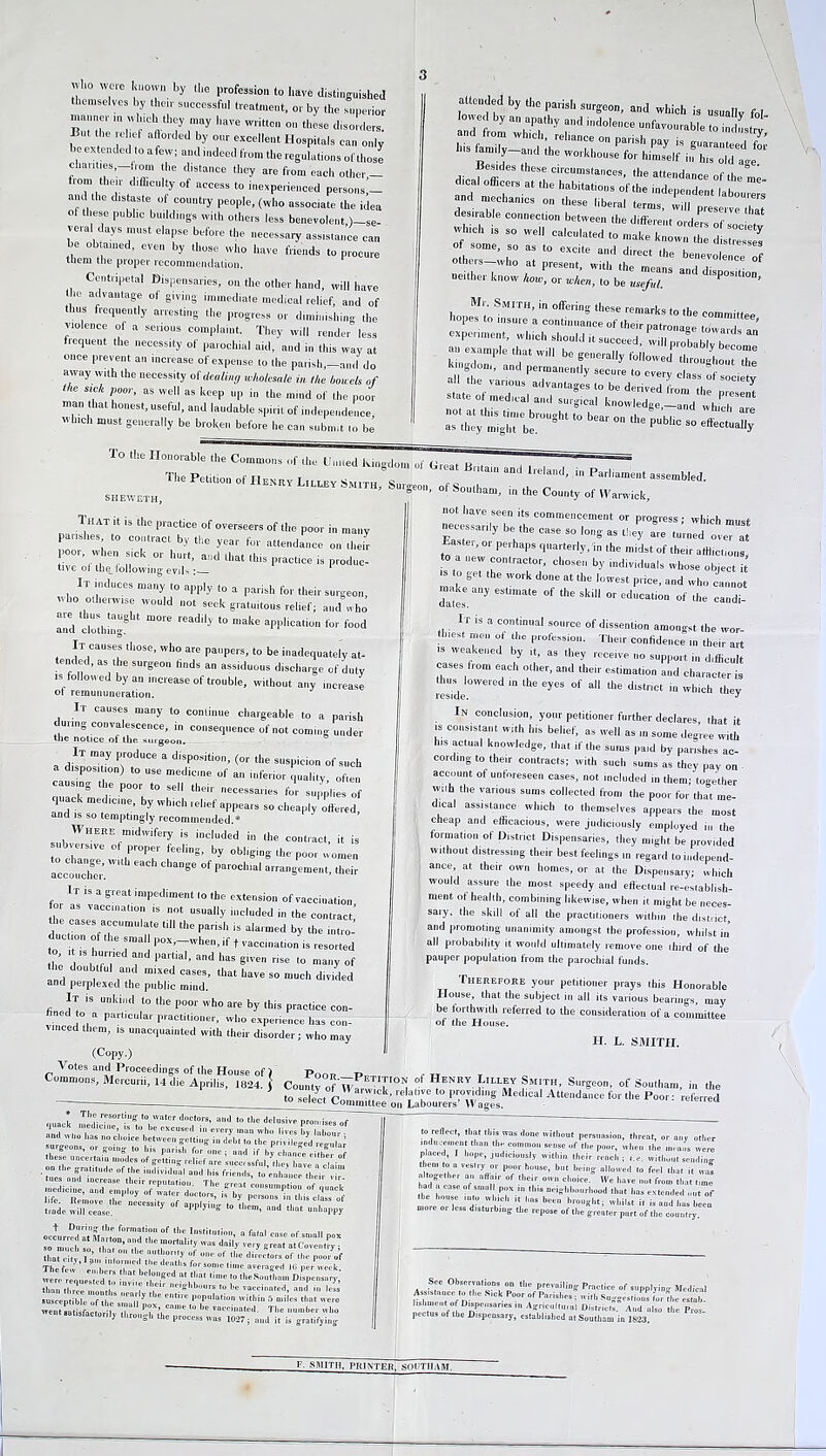 t° '7re '!U0'™ by “*• Fofesaion to have distingninhed themselves by then- successful treatment, or by the superior manner m u Inch they may have written on these disorders. But the relief afforded by our excellent Hospitals can only e extended to afew; and indeed from the regulations of those chanties,—from the distance they are from each other — from their difficulty of access to inexperienced persons’— and the distaste of country people, (who associate the idea ° th,es,e PbIic Gildings with others less benevolent )-se- vera days must elapse before the necessary assistance can be obtained, even by those who have friends to procure tnem the proper recommendation. Centripetal Dispensaries, on the other hand, will have the advantage of giving immediate medical relief, and of thus frequently arresting the progress or diminishing the violence of a serious complaint. They will render less frequent the necessity of parochial aid, and in this way at once prevent an increase of expense to the parish,—and do away with the necessity of dealing wholesale in Hie bowels of I K sick poor, as well as keep up in the mind of the poor man that honest, useful, and laudable spirit of independence 'Vinci, must generally be broken before he can submit lo be attended by the parish surgeon, and which is usually f0| andefrom wffiS^:tSiTfilTOUrable «•*** ^ ^ *efor hSnfr^tf dicaf'ffi 1 C‘rcUmstaces. 'he attendance of the me- and m!“hCTS ^ h“bltat'°,,s °, the impendent labourers d mechanics on these liberal terms, will preserve lha, durable connection between the different orders of £ 'V ,S 80 Wel1 Caloulated to make known the distressed l;,0!!- ,S° “ t0 eXCite ad dlrect the benevolence of neither klow “* disPositio”r experiment, which should it succeed, will probably h * an example that will be generally followed thronlhont°,he l-igdom, and permanently secure to every class of so il all the various advantages to be derived from the Y state of medical and surgical knowledge-aL which T as° they miglTbe!'1'8111 ‘° ° ^ PUbl‘C S° effect“a»y To the Honorable the Commons of die Uu.ied , r „ °r -hich must SHEWETH, 1 HAT it is the practice of overseers of the poor in many parishes to contract by the year for attendance on their poor, when sick or hurt, and that this practice is produc- tive ot the following evils : 1 It induces many to apply to a parish for their surgeon who otherwise would not seek gratuitous relief; and who and ling ■«*“*» f°°d It causes those, who are paupers, to be inadequately at- tended, as the surgeon finds an assiduous discharge of duty is followed by an increase of trouble, without any increase of remununeration. It causes many to continue chargeable to a parish tunng convalescence, in consequence of not coming under the notice of the surgeon. It may produce a disposition, (or the suspicion of such a disposition) to use medicine of an inferior qualify ofien causing the poor to sell their necessaries for supplies of quack medicine, by which relief appears so cheaply offered, and is so temptingly recommended.* Where midwifery is included i„ the contract, it is subversive of proper feeling, by obliging the-poor women accouche.-'™ ' ^ °f 5P*1*1 aaS™e„t, their It is a great impediment lo the extension of vaccination for as vaccination is not usually included in the contract,’ the cases accumulate till the parish is alarmed by the intro- duction ot the smal pox,-when, if t vaccination is resorted he 1 ,rT T partial’ and has eiTen lo many of the doubttul and mixed cases, that have so much divided and perplexed the public mind. It is unkind to the poor who are by this practice con- hned to a particular practitioner, who experience has con- vinced them, is unacquainted with their disorder; who may (Copy.) necessarily be the case so long as they are tn’rned overat Baster, or perhaps quarterly, in the midst of their afflictions to a new contractor, chosen by individuals whose object it s to get the work done at the lowest price, and who cannot make any estimate of the skill or education of the candi- It is a continual source of dissention amongst the wor- thiest men „t the profession. Their confidence in their art is weakened by it, as they receive no support in difficult cases from each other, and their estimation and character is reside °Wered “ ‘'le ^ °f the d'StnCt io 'hich they In conclusion, your petitioner further declares that it is consistent with his belief, as well as some degree with h,s actual knowledge, that if the sums paid by parishes ac- cording to their contracts; with such sums as they pay on account of unforeseen cases, not included in them; together wnh the various sums collected from the poor for that me- dical assistance which to themselves appears the most cheap and efficacious, were judiciously employed in the formation of District Dispensaries, they might be provided without distressing their best feelings in regard to independ- ance, at their own homes, or at the Dispensary; which would assure the most speedy and effectual re-establish- ment of health, combining likewise, when it might be neces- saiy, the skill of all the practitioners within the district, and promoting unanimity amongst the profession, whilst in’ all probability it would ultimately remove one third of the pauper population from tile parochial funds. Therefore your petitioner prays this Honorable House, that the subject in all its various bearings, may be forthwith referred to the consideration of a committee of the House. H. L. SMITH. Votes and Proceedings of the House of ) Commons, Mercurii, 14 die Aprilis, 1824.1 County of W ETI'.ri0” Henry Lilley Smith, Surgeon, of Southam, in the ‘o S°cS^Labo^°fcMed,Cal AttendaaCe fM the Po°r: referred Iff”'8 ,0. '™'Cr dnclors. “id to tile delusive promises of nuaek medicine ,s to be exeused i„ every mao who lives by ° and oho has no chmce between getting in debt lo the pri, ileged regain? suigoons, or going to l„s parish for one; nnd if by chance either of these uncertain modes of gelling relief are successful, they have a claim . »n he gratitude of the individual and his friends, to’enhance their v trade will cease. PP 7 g *° them’ nnd t,iat unhappy .ccu,re&rt„!°™!‘r °f ,I“I  fatal case of small pox were reouesKdT • b' °e'd * *•»>» theSoutlinm Dispensary, Si , , ' r aa.gbbuiirs be vaeciaaled, and in lei? .useen bfe T TI T ' ere Pt,P,l|at'on within 5 miles that were went mSa L l T T’, be The number who went satisfactorily through the process was 1027; and it is gratifying to reflect, that tins was done without persuasion, threat, or aav other inducement time the common sense of the poor, when the means were placed, I hope, judiciously within their reach; t.e. without seuding the. to a veslry or poor house, bat being allowed to fee] that il was altogether an aflo r of their own choice. We have no, from ,1m, time .ad a case of small pox in this neighbourhood that has extende.l on, of more o, ie IT|C ' , b““ br™8bti whil.t it is and has been more ot less disturbing the repose of the greater part of the country See Observations on the prevailing prac,ice of supplying Medical Assistance to the s,ek Poor of Parishes. witl, Suggestions for fhc elb lishmeal of Dispensaries in Agriculluial Districts. And also lire Pros pectus of the Dispensary, established at Southam in 1623. F. SMITH, PRINTER; SOUTHAM.