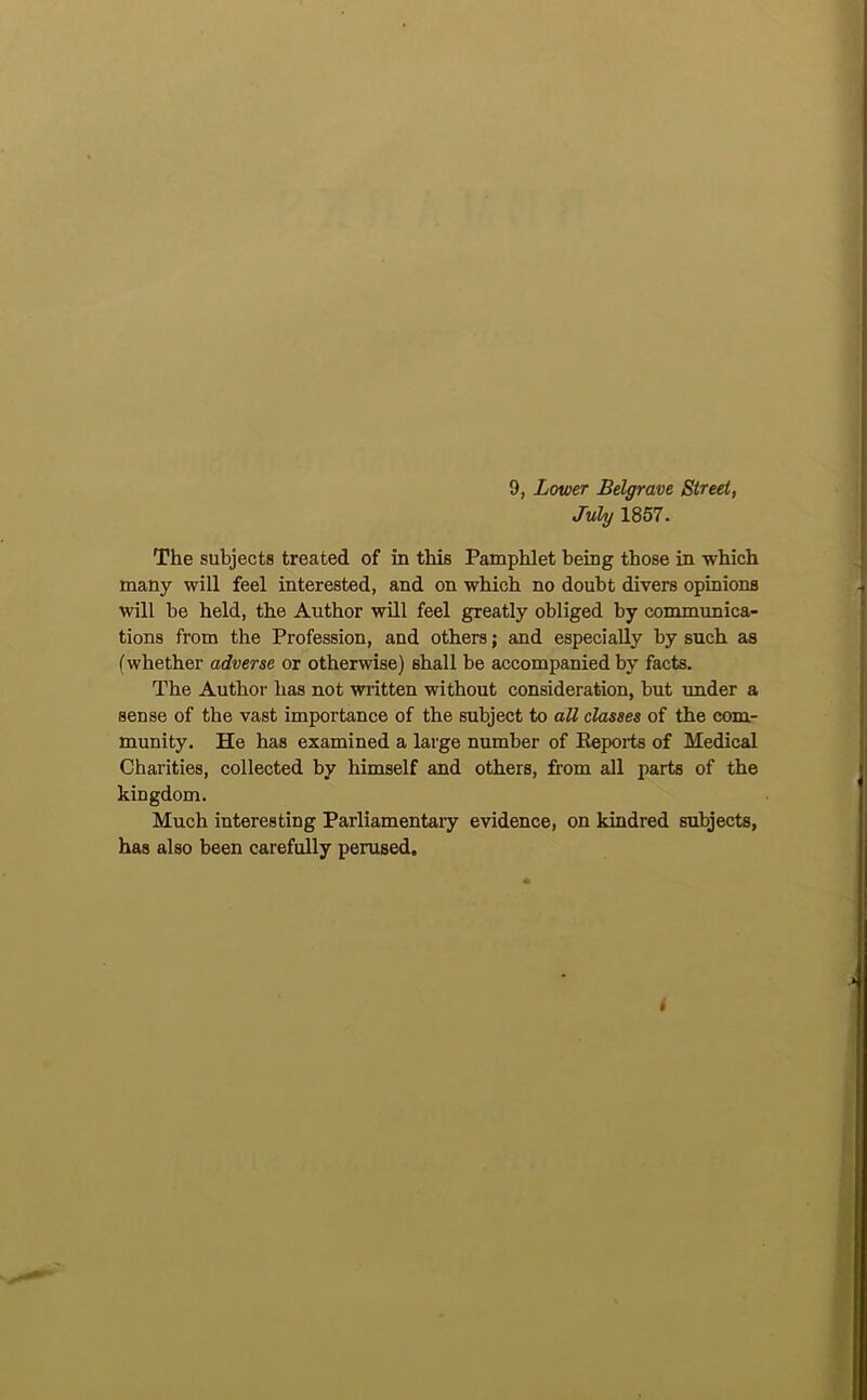 9, Lower Belgrave Street, July 1857. The subjects treated of in this Pamphlet being those in which many will feel interested, and on which no doubt divers opinions will be held, the Author will feel greatly obliged by communica- tions from the Profession, and others; and especially by such as (whether adverse or otherwise) shall be accompanied by facts. The Author has not written without consideration, but imder a sense of the vast importance of the subject to all classes of the com- munity. He has examined a large number of Eeports of Medical Charities, collected by himself and others, from all parts of the kingdom. Much interesting Parliamentary evidence, on kindred subjects, has also been carefully perused.