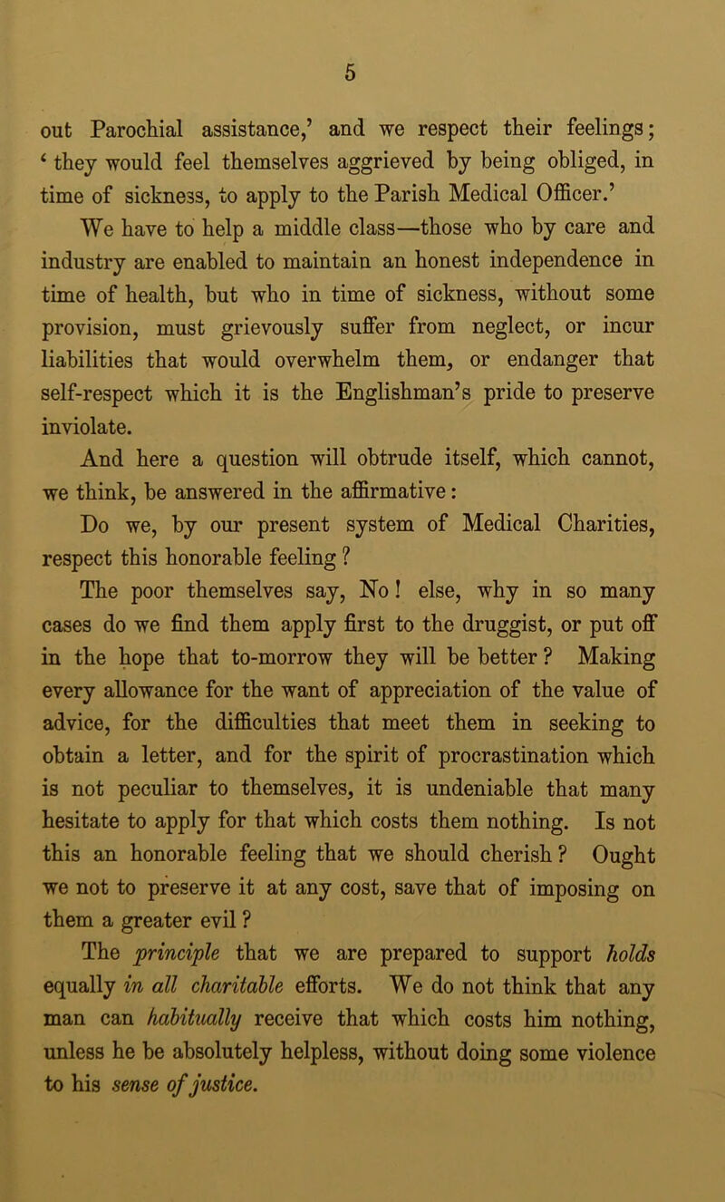 out Parochial assistance,’ and we respect their feelings; ‘ they would feel themselves aggrieved by being obliged, in time of sickness, to apply to the Parish Medical Officer.’ We have to help a middle class—those who by care and industry are enabled to maintain an honest independence in time of health, but who in time of sickness, without some provision, must grievously suffer from neglect, or incur liabilities that would overwhelm them, or endanger that self-respect which it is the Englishman’s pride to preserve inviolate. And here a question will obtrude itself, which cannot, we think, be answered in the affirmative: Do we, by our present system of Medical Charities, respect this honorable feeling ? The poor themselves say. No! else, why in so many cases do we find them apply first to the druggist, or put off in the hope that to-morrow they will be better ? Making every allowance for the want of appreciation of the value of advice, for the difficulties that meet them in seeking to obtain a letter, and for the spirit of procrastination which is not peculiar to themselves, it is undeniable that many hesitate to apply for that which costs them nothing. Is not this an honorable feeling that we should cherish ? Ought we not to preserve it at any cost, save that of imposing on them a greater evil ? The principle that we are prepared to support holds equally in all charitable efforts. We do not think that any man can habitually receive that which costs him nothing, unless he be absolutely helpless, without doing some violence to his sense of justice.