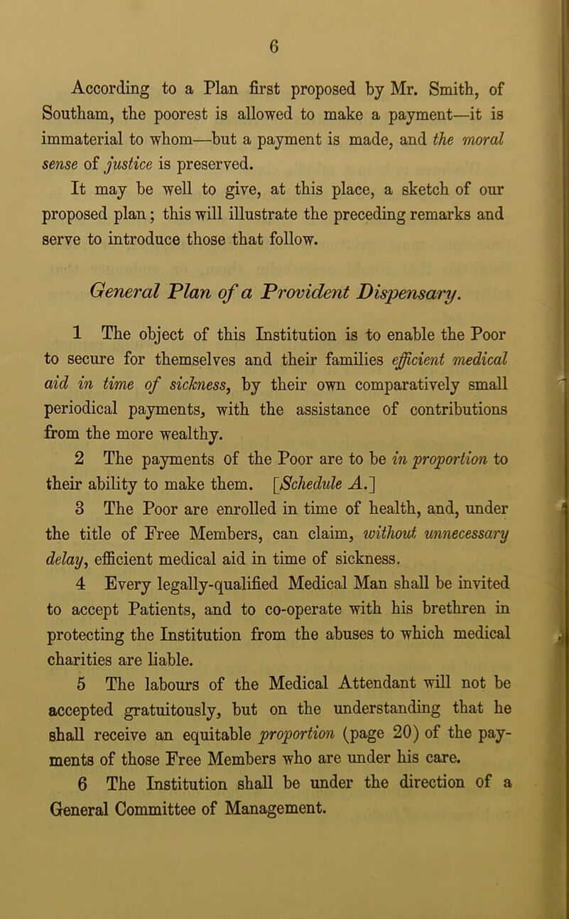 According to a Plan first proposed by Mr. Smith, of Southam, the poorest is allowed to make a payment—it is immaterial to whom—but a payment is made, and the moral sense of justice is preserved. It may be well to give, at this place, a sketch of our proposed plan; this will illustrate the preceding remarks and serve to introduce those that follow. General Plan of a Provident Dispensary. 1 The object of this Institution is to enable the Poor to secure for themselves and their families efficient medical aid in time of sickness, by their own comparatively small periodical payments, with the assistance of contributions from the more wealthy. 2 The payments of the Poor are to be in proportion to their ability to make them. [Schedule A.] 3 The Poor are enrolled in time of health, and, under the title of Free Members, can claim, without unnecessary delay, efficient medical aid in time of sickness. 4 Every legally-qualified Medical Man shall be invited to accept Patients, and to co-operate with his brethren in protecting the Institution from the abuses to which medical charities are liable. 5 The labours of the Medical Attendant will not be accepted gratuitously, but on the understanding that he shall receive an equitable proportion (page 20) of the pay- ments of those Free Members who are under his care. 6 The Institution shall be under the direction of a General Committee of Management.