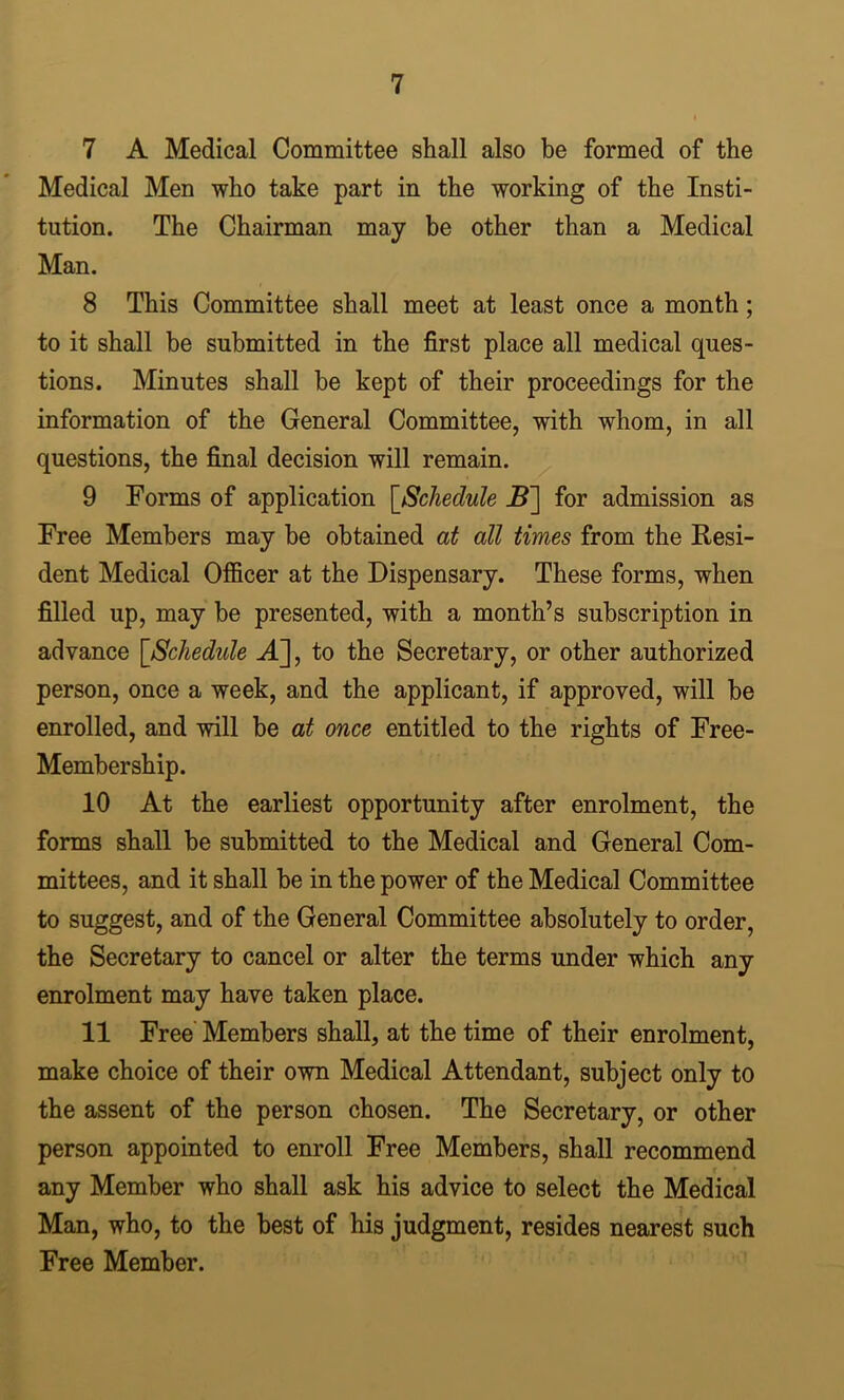 7 A Medical Committee shall also be formed of the Medical Men who take part in the working of the Insti- tution. The Chairman may be other than a Medical Man. 8 This Committee shall meet at least once a month; to it shall be submitted in the first place all medical ques- tions. Minutes shall he kept of their proceedings for the information of the General Committee, with whom, in all questions, the final decision will remain. 9 Forms of application [Schedule for admission as Free Members may be obtained at all times from the Resi- dent Medical Officer at the Dispensary. These forms, when filled up, may he presented, with a month’s subscription in advance [Schedule A], to the Secretary, or other authorized person, once a week, and the applicant, if approved, will he enrolled, and will be at once entitled to the rights of Free- Memhership. 10 At the earliest opportunity after enrolment, the forms shall he submitted to the Medical and General Com- mittees, and it shall be in the power of the Medical Committee to suggest, and of the General Committee absolutely to order, the Secretary to cancel or alter the terms under which any enrolment may have taken place. 11 Free' Members shall, at the time of their enrolment, make choice of their own Medical Attendant, subject only to the assent of the person chosen. The Secretary, or other person appointed to enroll Free Members, shall recommend any Member who shall ask his advice to select the Medical Man, who, to the best of his judgment, resides nearest such Free Member.