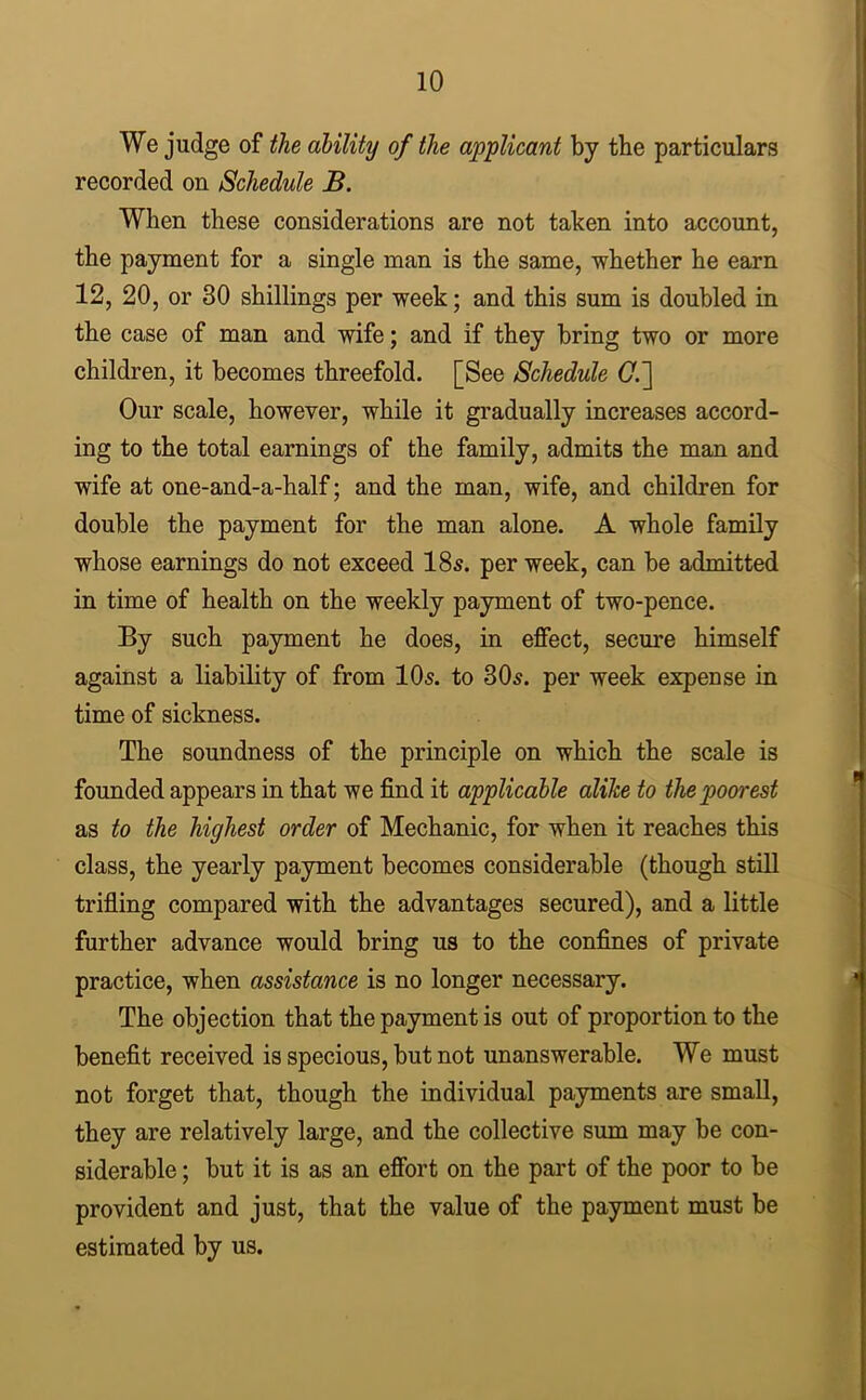 We judge of the ability of the applicant by the particulars recorded on Schedule B. When these considerations are not taken into account, the payment for a single man is the same, whether he earn 12, 20, or 30 shillings per week; and this sum is doubled in the case of man and wife; and if they bring two or more children, it becomes threefold. [See Schedule (7.] Our scale, however, while it gradually increases accord- ing to the total earnings of the family, admits the man and wife at one-and-a-half; and the man, wife, and children for double the payment for the man alone. A whole family whose earnings do not exceed 18s. per week, can be admitted in time of health on the weekly payment of two-pence. By such payment he does, in effect, secure himself against a liability of from 10s. to 80s. per week expense in time of sickness. The soundness of the principle on which the scale is founded appears in that we find it applicable alike to the poorest as to the highest order of Mechanic, for when it reaches this class, the yearly payment becomes considerable (though stiU trifling compared with the advantages secured), and a little further advance would bring us to the confines of private practice, when assistance is no longer necessary. The objection that the payment is out of proportion to the benefit received is specious, but not unanswerable. We must not forget that, though the individual payments are small, they are relatively large, and the collective sum may be con- siderable ; but it is as an effort on the part of the poor to be provident and just, that the value of the payment must be estimated by us.