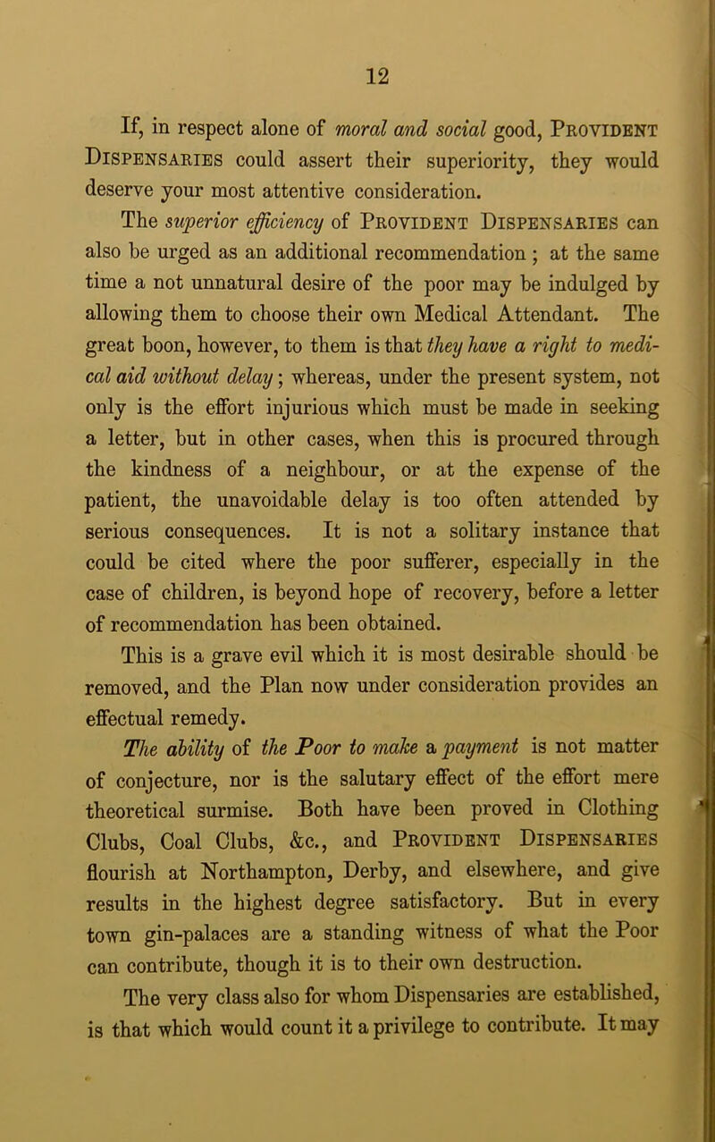 If, in respect alone of moral and social good, Provident Dispensaries could assert their superiority, they would deserve your most attentive consideration. The superior efficiency of Provident Dispensaries can also be urged as an additional recommendation ; at the same time a not unnatural desire of the poor may be indulged by allowing them to choose their own Medical Attendant. The great boon, however, to them is that they have a right to medi- cal aid without delay; whereas, under the present system, not only is the effort injurious which must be made in seeking a letter, but in other cases, when this is procured through the kindness of a neighbour, or at the expense of the patient, the unavoidable delay is too often attended by serious consequences. It is not a solitary instance that could be cited where the poor sufferer, especially in the case of children, is beyond hope of recovery, before a letter of recommendation has been obtained. This is a grave evil which it is most desirable should be removed, and the Plan now under consideration provides an effectual remedy. The ability of the Poor to make a payment is not matter of conjecture, nor is the salutary effect of the effort mere theoretical surmise. Both have been proved in Clothing Clubs, Coal Clubs, &c., and Provident Dispensaries flourish at Northampton, Derby, and elsewhere, and give results in the highest degree satisfactory. But in every town gin-palaces are a standing witness of what the Poor can contribute, though it is to their own destruction. The very class also for whom Dispensaries are established, is that which would count it a privilege to contribute. It may