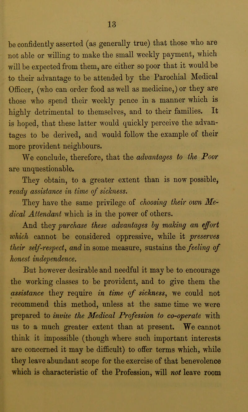be confidently asserted (as generally true) that those who are not able or willing to make the small weekly payment, which will be expected from them, are either so poor that it would be to their advantage to be attended by the Parochial Medical Officer, (who can order food as well as medicine,) or they are those who spend their weekly pence in a manner which is highly detrimental to themselves, and to their families. It is hoped, that these latter would quickly perceive the advan- tages to be derived, and would follow the example of their more provident neighbours. We conclude, therefore, that the advantages to the Poor are unquestionable. They obtain, to a greater extent than is now possible, ready assistance in time of sickness. They have the same privilege of choosing their own Me- dical Attendant which is in the power of others. And purchase these advantages by making an effort which cannot be considered oppressive, while it preserves their self-respect^ and in some measure, sustains the feeling of honest independence. But however desirable and needful it may be to encourage the working classes to be provident, and to give them the assistance they require in time of sickness, we could not recommend this method, unless at the same time we were prepared to invite the Medical Profession to co-operate with us to a much greater extent than at present. We cannot think it impossible (though where such important interests are concerned it may be difficult) to offer terms which, while they leave abundant scope for the exercise of that benevolence which is characteristic of the Profession, will not leave room